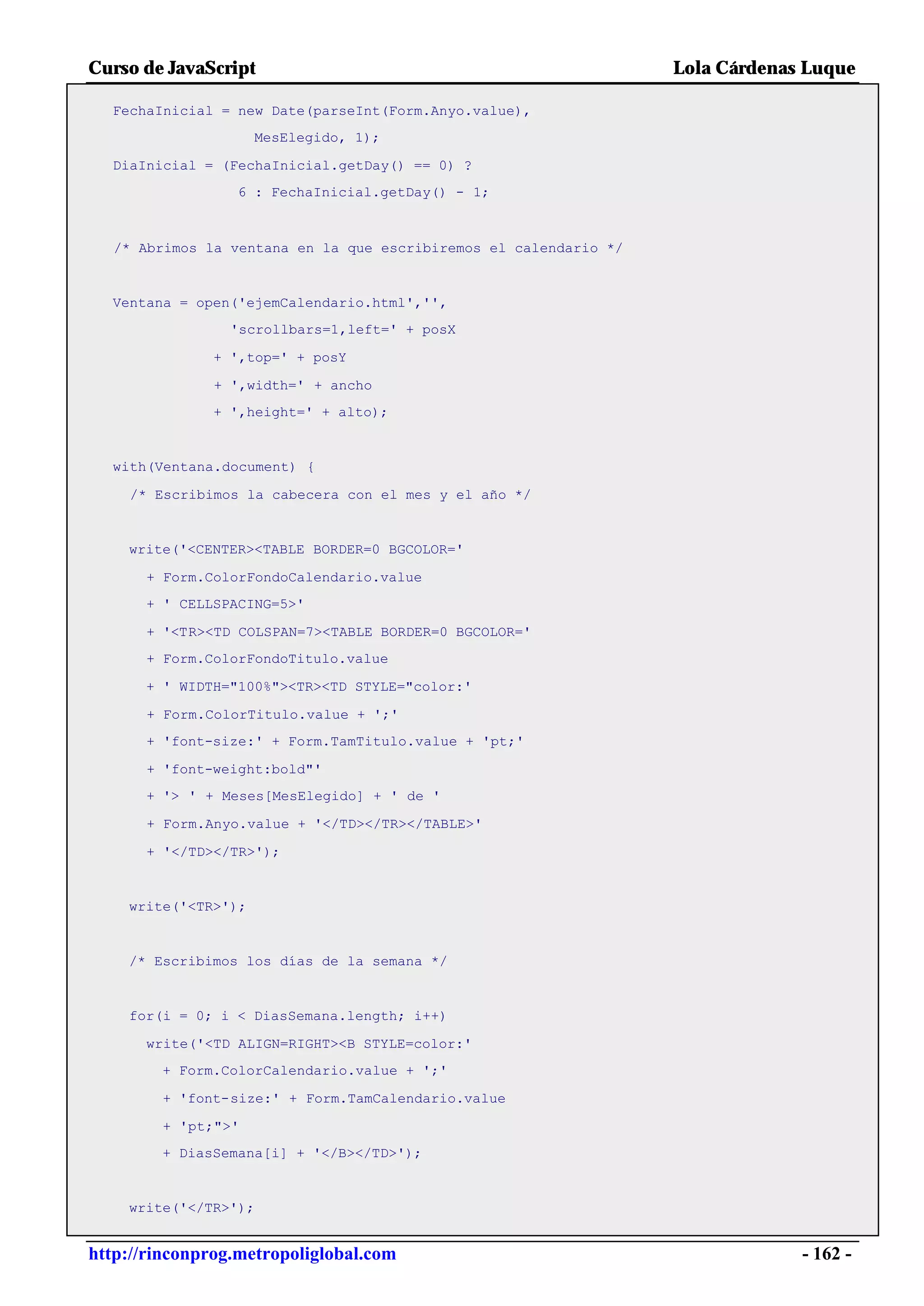 Curso de JavaScript                                                Lola Cárdenas Luque

  FechaInicial = new Date(parseInt(Form.Anyo.value),
                     MesElegido, 1);

  DiaInicial = (FechaInicial.getDay() == 0) ?
                 6 : FechaInicial.getDay() - 1;



   /* Abrimos la ventana en la que escribiremos el calendario */


  Ventana = open('ejemCalendario.html','',
                 'scrollbars=1,left=' + posX

               + ',top=' + posY

               + ',width=' + ancho
               + ',height=' + alto);


  with(Ventana.document) {

    /* Escribimos la cabecera con el mes y el año */


    write('<CENTER><TABLE BORDER=0 BGCOLOR='

      + Form.ColorFondoCalendario.value
      + ' CELLSPACING=5>'

      + '<TR><TD COLSPAN=7><TABLE BORDER=0 BGCOLOR='
      + Form.ColorFondoTitulo.value

      + ' WIDTH="100%"><TR><TD STYLE="color:'

      + Form.ColorTitulo.value + ';'
      + 'font-size:' + Form.TamTitulo.value + 'pt;'

      + 'font-weight:bold"'
      + '> ' + Meses[MesElegido] + ' de '

      + Form.Anyo.value + '</TD></TR></TABLE>'

      + '</TD></TR>');


    write('<TR>');


    /* Escribimos los días de la semana */


    for(i = 0; i < DiasSemana.length; i++)

      write('<TD ALIGN=RIGHT><B STYLE=color:'
        + Form.ColorCalendario.value + ';'

        + 'font-size:' + Form.TamCalendario.value

        + 'pt;">'
        + DiasSemana[i] + '</B></TD>');


    write('</TR>');


http://rinconprog.metropoliglobal.com                                           - 162 -
 