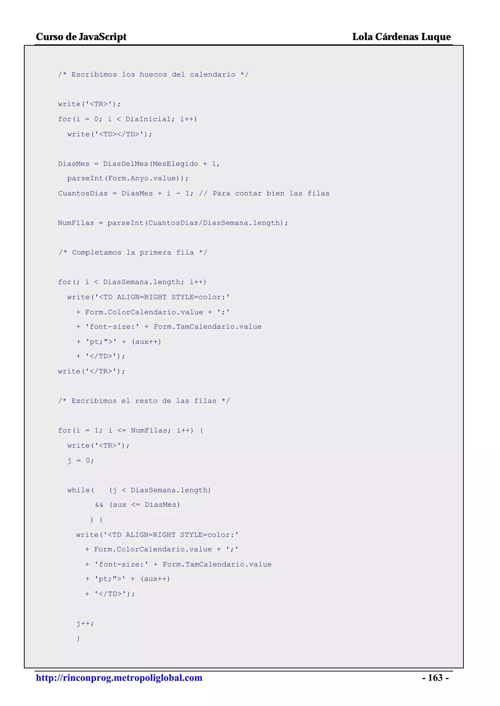 Curso de JavaScript                                                Lola Cárdenas Luque


    /* Escribimos los huecos del calendario */


    write('<TR>');

    for(i = 0; i < DiaInicial; i++)

      write('<TD></TD>');


    DiasMes = DiasDelMes(MesElegido + 1,
      parseInt(Form.Anyo.value));

    CuantosDias = DiasMes + i - 1; // Para contar bien las filas


    NumFilas = parseInt(CuantosDias/DiasSemana.length);


     /* Completamos la primera fila */


    for(; i < DiasSemana.length; i++)

      write('<TD ALIGN=RIGHT STYLE=color:'

        + Form.ColorCalendario.value + ';'
        + 'font-size:' + Form.TamCalendario.value

         + 'pt;">' + (aux++)
        + '</TD>');

    write('</TR>');


    /* Escribimos el resto de las filas */


    for(i = 1; i <= NumFilas; i++) {

      write('<TR>');

      j = 0;


      while(       (j < DiasSemana.length)
               && (aux <= DiasMes)

             ) {

        write('<TD ALIGN=RIGHT STYLE=color:'
            + Form.ColorCalendario.value + ';'

            + 'font-size:' + Form.TamCalendario.value
            + 'pt;">' + (aux++)

            + '</TD>');


        j++;

        }




http://rinconprog.metropoliglobal.com                                           - 163 -
 