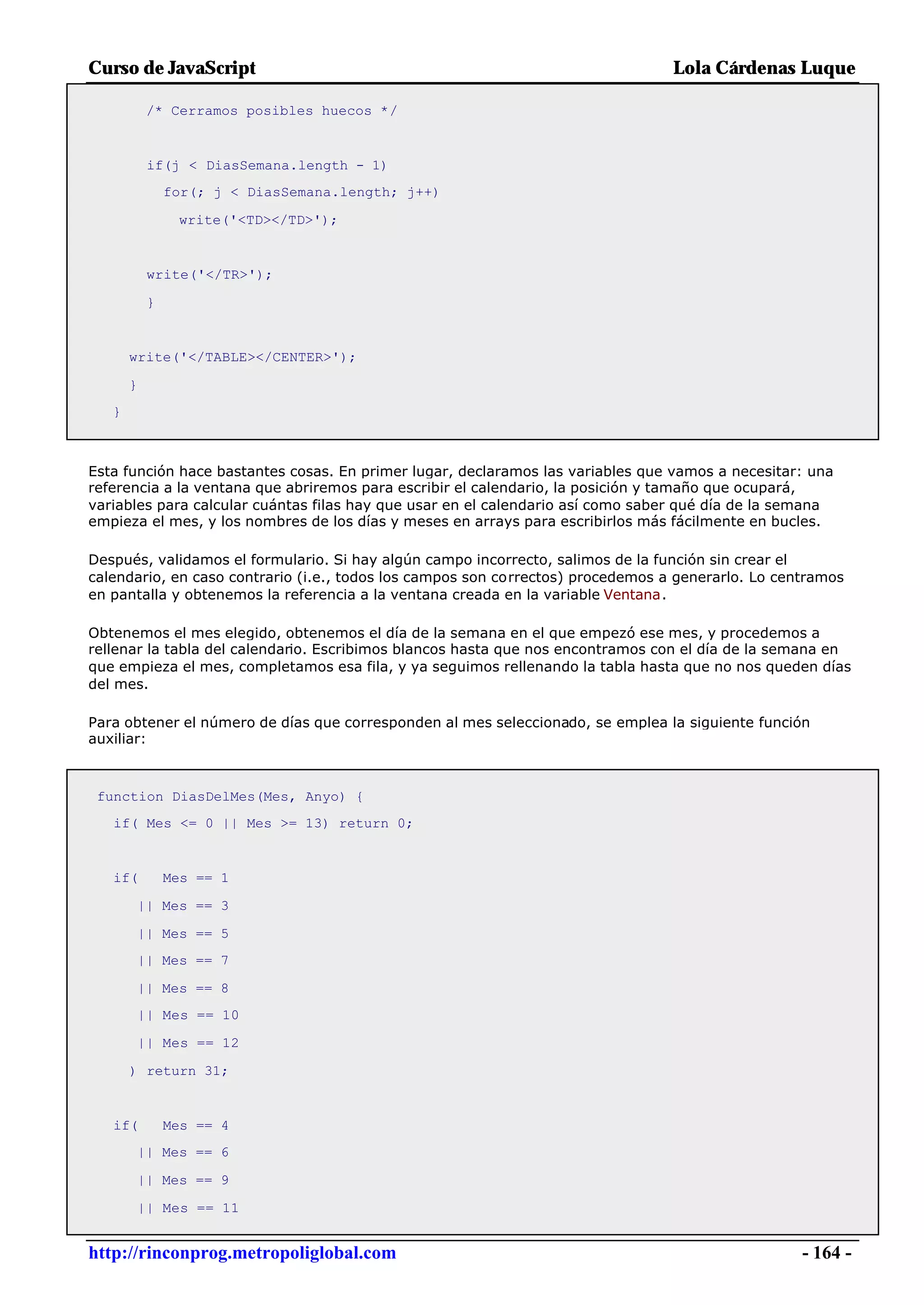Curso de JavaScript                                                              Lola Cárdenas Luque

           /* Cerramos posibles huecos */


           if(j < DiasSemana.length - 1)
               for(; j < DiasSemana.length; j++)

                write('<TD></TD>');


           write('</TR>');

           }


       write('</TABLE></CENTER>');

       }
   }



Esta función hace bastantes cosas. En primer lugar, declaramos las variables que vamos a necesitar: una
referencia a la ventana que abriremos para escribir el calendario, la posición y tamaño que ocupará,
variables para calcular cuántas filas hay que usar en el calendario así como saber qué día de la semana
empieza el mes, y los nombres de los días y meses en arrays para escribirlos más fácilmente en bucles.

Después, validamos el formulario. Si hay algún campo incorrecto, salimos de la función sin crear el
calendario, en caso contrario (i.e., todos los campos son correctos) procedemos a generarlo. Lo centramos
en pantalla y obtenemos la referencia a la ventana creada en la variable Ventana.

Obtenemos el mes elegido, obtenemos el día de la semana en el que empezó ese mes, y procedemos a
rellenar la tabla del calendario. Escribimos blancos hasta que nos encontramos con el día de la semana en
que empieza el mes, completamos esa fila, y ya seguimos rellenando la tabla hasta que no nos queden días
del mes.

Para obtener el número de días que corresponden al mes seleccionado, se emplea la siguiente función
auxiliar:



 function DiasDelMes(Mes, Anyo) {
   if( Mes <= 0 || Mes >= 13) return 0;


   if(         Mes == 1

       || Mes == 3

       || Mes == 5
       || Mes == 7

       || Mes == 8
       || Mes == 10

       || Mes == 12

       ) return 31;


   if(         Mes == 4
       || Mes == 6

       || Mes == 9

       || Mes == 11


http://rinconprog.metropoliglobal.com                                                              - 164 -
 