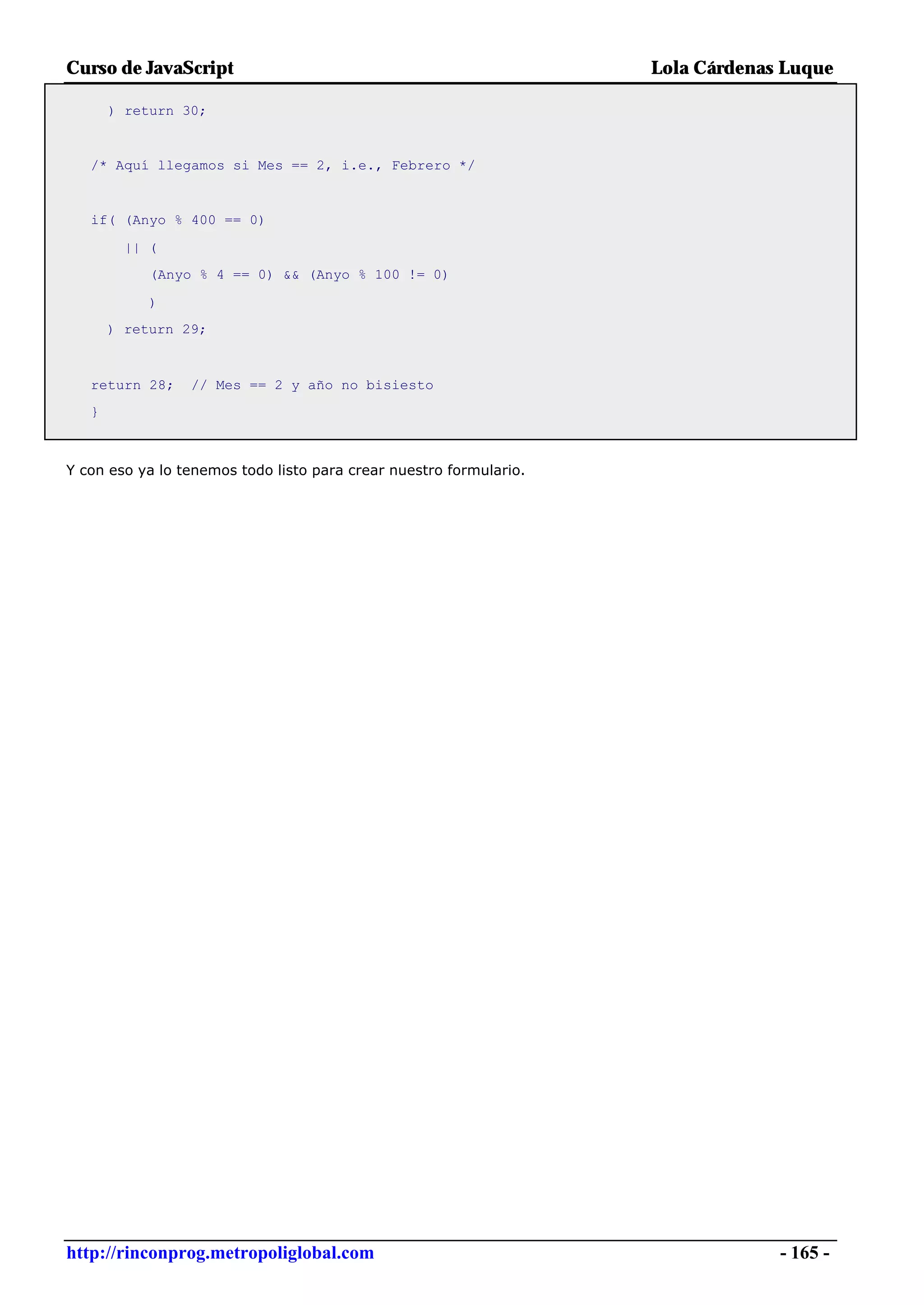 Curso de JavaScript                                                 Lola Cárdenas Luque

       ) return 30;


   /* Aquí llegamos si Mes == 2, i.e., Febrero */


   if( (Anyo % 400 == 0)

         || (
            (Anyo % 4 == 0) && (Anyo % 100 != 0)

            )
       ) return 29;



   return 28;    // Mes == 2 y año no bisiesto
   }



Y con eso ya lo tenemos todo listo para crear nuestro formulario.




http://rinconprog.metropoliglobal.com                                            - 165 -
 