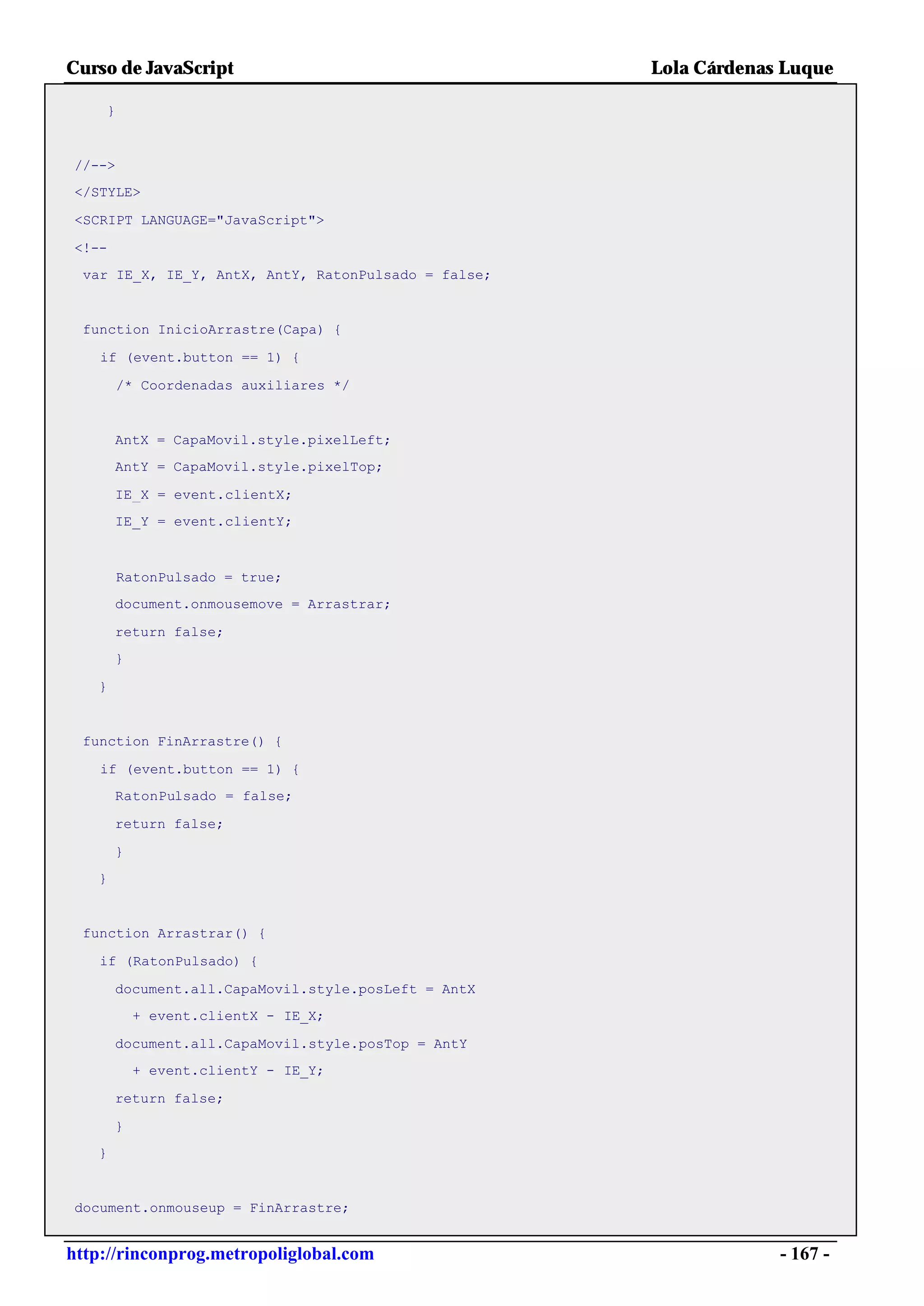 Curso de JavaScript                                  Lola Cárdenas Luque

    }


//-->
</STYLE>

<SCRIPT LANGUAGE="JavaScript">

<!--
 var IE_X, IE_Y, AntX, AntY, RatonPulsado = false;


 function InicioArrastre(Capa) {

    if (event.button == 1) {

        /* Coordenadas auxiliares */


       AntX = CapaMovil.style.pixelLeft;
       AntY = CapaMovil.style.pixelTop;

       IE_X = event.clientX;
       IE_Y = event.clientY;



        RatonPulsado = true;
       document.onmousemove = Arrastrar;

       return false;
       }

   }


 function FinArrastre() {

    if (event.button == 1) {
       RatonPulsado = false;

       return false;

       }
   }


 function Arrastrar() {

    if (RatonPulsado) {

       document.all.CapaMovil.style.posLeft = AntX
           + event.clientX - IE_X;

       document.all.CapaMovil.style.posTop = AntY
           + event.clientY - IE_Y;

       return false;

       }
   }


document.onmouseup = FinArrastre;


http://rinconprog.metropoliglobal.com                             - 167 -
 