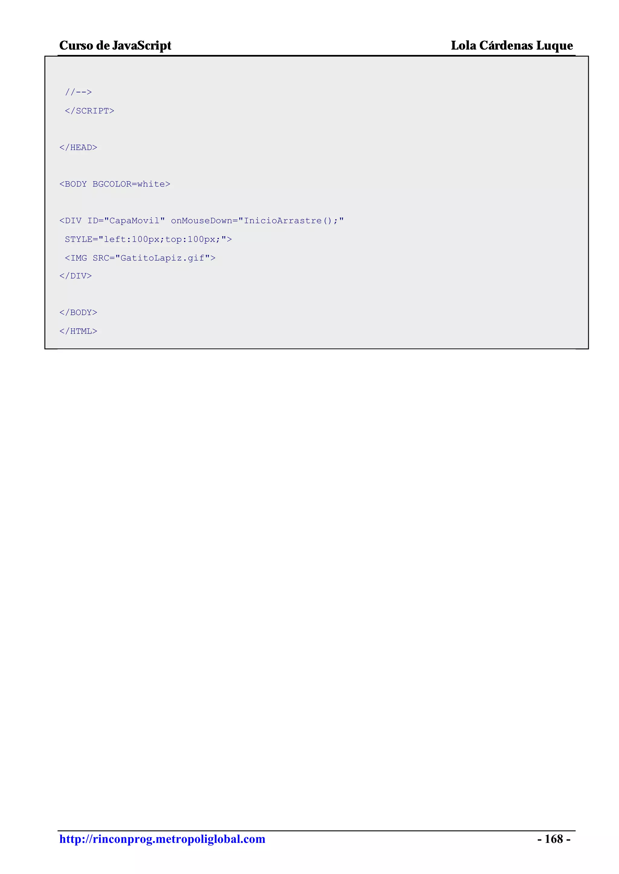 Curso de JavaScript                                   Lola Cárdenas Luque


//-->

</SCRIPT>


</HEAD>


<BODY BGCOLOR=white>


<DIV ID="CapaMovil" onMouseDown="InicioArrastre();"

STYLE="left:100px;top:100px;">

<IMG SRC="GatitoLapiz.gif">
</DIV>


</BODY>

</HTML>




http://rinconprog.metropoliglobal.com                              - 168 -
 