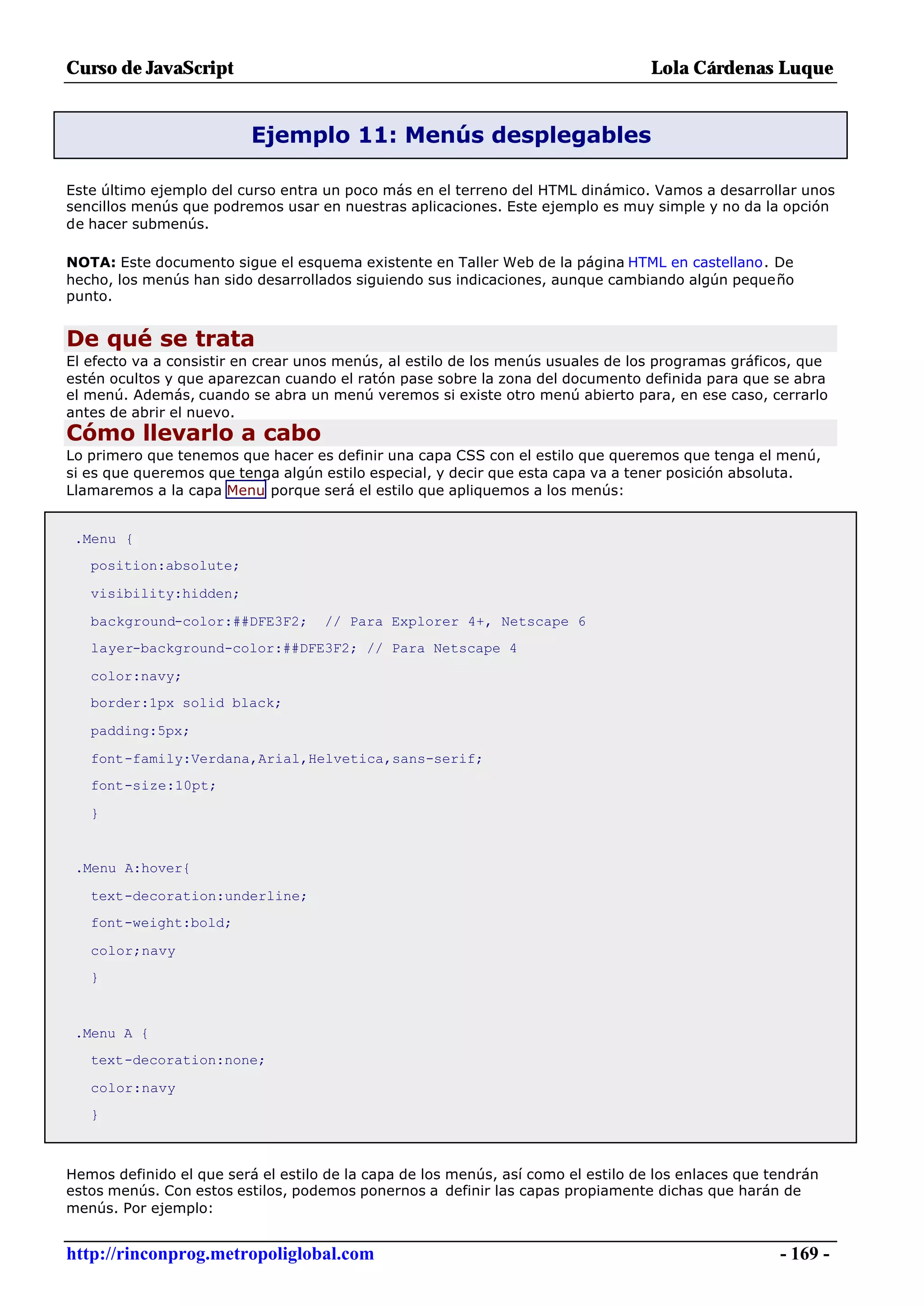 Curso de JavaScript                                                                Lola Cárdenas Luque


                          Ejemplo 11: Menús desplegables

Este último ejemplo del curso entra un poco más en el terreno del HTML dinámico. Vamos a desarrollar unos
sencillos menús que podremos usar en nuestras aplicaciones. Este ejemplo es muy simple y no da la opción
de hacer submenús.

NOTA: Este documento sigue el esquema existente en Taller Web de la página HTML en castellano. De
hecho, los menús han sido desarrollados siguiendo sus indicaciones, aunque cambiando algún pequeño
punto.


De qué se trata
El efecto va a consistir en crear unos menús, al estilo de los menús usuales de los programas gráficos, que
estén ocultos y que aparezcan cuando el ratón pase sobre la zona del documento definida para que se abra
el menú. Además, cuando se abra un menú veremos si existe otro menú abierto para, en ese caso, cerrarlo
antes de abrir el nuevo.
Cómo llevarlo a cabo
Lo primero que tenemos que hacer es definir una capa CSS con el estilo que queremos que tenga el menú,
si es que queremos que tenga algún estilo especial, y decir que esta capa va a tener posición absoluta.
Llamaremos a la capa Menu porque será el estilo que apliquemos a los menús:


 .Menu {
   position:absolute;

   visibility:hidden;

   background-color:##DFE3F2;       // Para Explorer 4+, Netscape 6
   layer-background-color:##DFE3F2; // Para Netscape 4

   color:navy;
   border:1px solid black;

   padding:5px;

   font-family:Verdana,Arial,Helvetica,sans-serif;
   font-size:10pt;

   }


 .Menu A:hover{

   text-decoration:underline;
   font-weight:bold;

   color;navy
   }



 .Menu A {
   text-decoration:none;

   color:navy
   }



Hemos definido el que será el estilo de la capa de los menús, así como el estilo de los enlaces que tendrán
estos menús. Con estos estilos, podemos ponernos a definir las capas propiamente dichas que harán de
menús. Por ejemplo:


http://rinconprog.metropoliglobal.com                                                                - 169 -
 