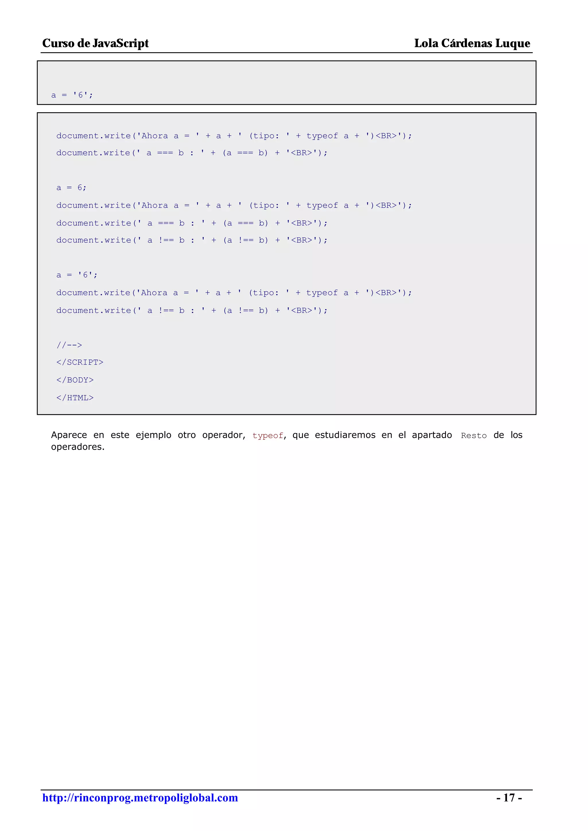 Curso de JavaScript                                                     Lola Cárdenas Luque



 a = '6';



  document.write('Ahora a = ' + a + ' (tipo: ' + typeof a + ')<BR>');
  document.write(' a === b : ' + (a === b) + '<BR>');


  a = 6;

  document.write('Ahora a = ' + a + ' (tipo: ' + typeof a + ')<BR>');

  document.write(' a === b : ' + (a === b) + '<BR>');
  document.write(' a !== b : ' + (a !== b) + '<BR>');


  a = '6';

  document.write('Ahora a = ' + a + ' (tipo: ' + typeof a + ')<BR>');

  document.write(' a !== b : ' + (a !== b) + '<BR>');


  //-->
  </SCRIPT>

  </BODY>

  </HTML>



 Aparece en este ejemplo otro operador, typeof, que estudiaremos en el apartado Resto de los
 operadores.




http://rinconprog.metropoliglobal.com                                                 - 17 -
 