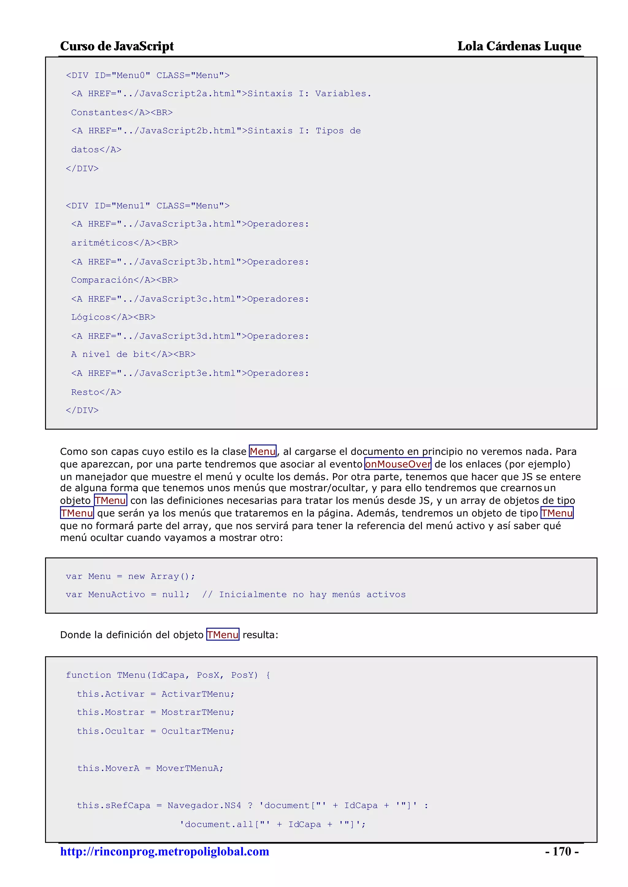 Curso de JavaScript                                                             Lola Cárdenas Luque

 <DIV ID="Menu0" CLASS="Menu">
  <A HREF="../JavaScript2a.html">Sintaxis I: Variables.

  Constantes</A><BR>
  <A HREF="../JavaScript2b.html">Sintaxis I: Tipos de

  datos</A>

 </DIV>


 <DIV ID="Menu1" CLASS="Menu">
  <A HREF="../JavaScript3a.html">Operadores:

  aritméticos</A><BR>

  <A HREF="../JavaScript3b.html">Operadores:
  Comparación</A><BR>

  <A HREF="../JavaScript3c.html">Operadores:
  Lógicos</A><BR>

  <A HREF="../JavaScript3d.html">Operadores:
  A nivel de bit</A><BR>

  <A HREF="../JavaScript3e.html">Operadores:

  Resto</A>
 </DIV>



Como son capas cuyo estilo es la clase Menu, al cargarse el documento en principio no veremos nada. Para
que aparezcan, por una parte tendremos que asociar al evento onMouseOver de los enlaces (por ejemplo)
un manejador que muestre el menú y oculte los demás. Por otra parte, tenemos que hacer que JS se entere
de alguna forma que tenemos unos menús que mostrar/ocultar, y para ello tendremos que crearnos un
objeto TMenu con las definiciones necesarias para tratar los menús desde JS, y un array de objetos de tipo
TMenu que serán ya los menús que trataremos en la página. Además, tendremos un objeto de tipo TMenu
que no formará parte del array, que nos servirá para tener la referencia del menú activo y así saber qué
menú ocultar cuando vayamos a mostrar otro:



 var Menu = new Array();
 var MenuActivo = null;      // Inicialmente no hay menús activos



Donde la definición del objeto TMenu resulta:



 function TMenu(IdCapa, PosX, PosY) {

   this.Activar = ActivarTMenu;
   this.Mostrar = MostrarTMenu;

   this.Ocultar = OcultarTMenu;


   this.MoverA = MoverTMenuA;


   this.sRefCapa = Navegador.NS4 ? 'document["' + IdCapa + '"]' :

                        'document.all["' + IdCapa + '"]';


http://rinconprog.metropoliglobal.com                                                             - 170 -
 