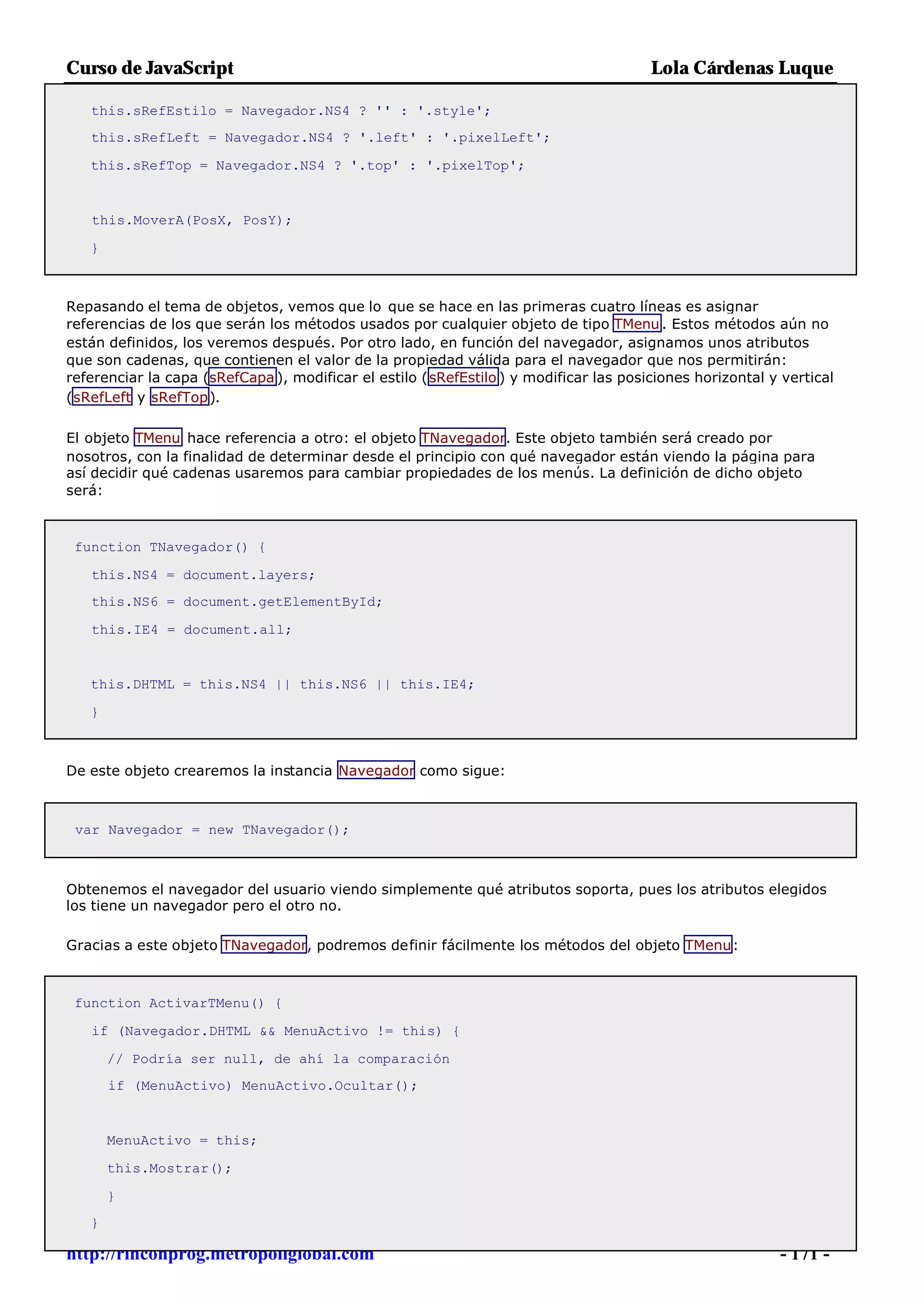 Curso de JavaScript                                                                    Lola Cárdenas Luque

   this.sRefEstilo = Navegador.NS4 ? '' : '.style';
   this.sRefLeft = Navegador.NS4 ? '.left' : '.pixelLeft';

   this.sRefTop = Navegador.NS4 ? '.top' : '.pixelTop';


   this.MoverA(PosX, PosY);

   }



Repasando el tema de objetos, vemos que lo que se hace en las primeras cuatro líneas es asignar
referencias de los que serán los métodos usados por cualquier objeto de tipo TMenu . Estos métodos aún no
están definidos, los veremos después. Por otro lado, en función del navegador, asignamos unos atributos
que son cadenas, que contienen el valor de la propiedad válida para el navegador que nos permitirán:
referenciar la capa (sRefCapa ), modificar el estilo (sRefEstilo ) y modificar las posiciones horizontal y vertical
(sRefLeft y sRefTop).

El objeto TMenu hace referencia a otro: el objeto TNavegador. Este objeto también será creado por
nosotros, con la finalidad de determinar desde el principio con qué navegador están viendo la página para
así decidir qué cadenas usaremos para cambiar propiedades de los menús. La definición de dicho objeto
será:



 function TNavegador() {

   this.NS4 = document.layers;
   this.NS6 = document.getElementById;

   this.IE4 = document.all;


   this.DHTML = this.NS4 || this.NS6 || this.IE4;

   }



De este objeto crearemos la instancia Navegador como sigue:



 var Navegador = new TNavegador();



Obtenemos el navegador del usuario viendo simplemente qué atributos soporta, pues los atributos elegidos
los tiene un navegador pero el otro no.

Gracias a este objeto TNavegador, podremos definir fácilmente los métodos del objeto TMenu:



 function ActivarTMenu() {

   if (Navegador.DHTML && MenuActivo != this) {

       // Podría ser null, de ahí la comparación
       if (MenuActivo) MenuActivo.Ocultar();


       MenuActivo = this;

       this.Mostrar();

       }
   }

http://rinconprog.metropoliglobal.com                                                                     - 171 -
 