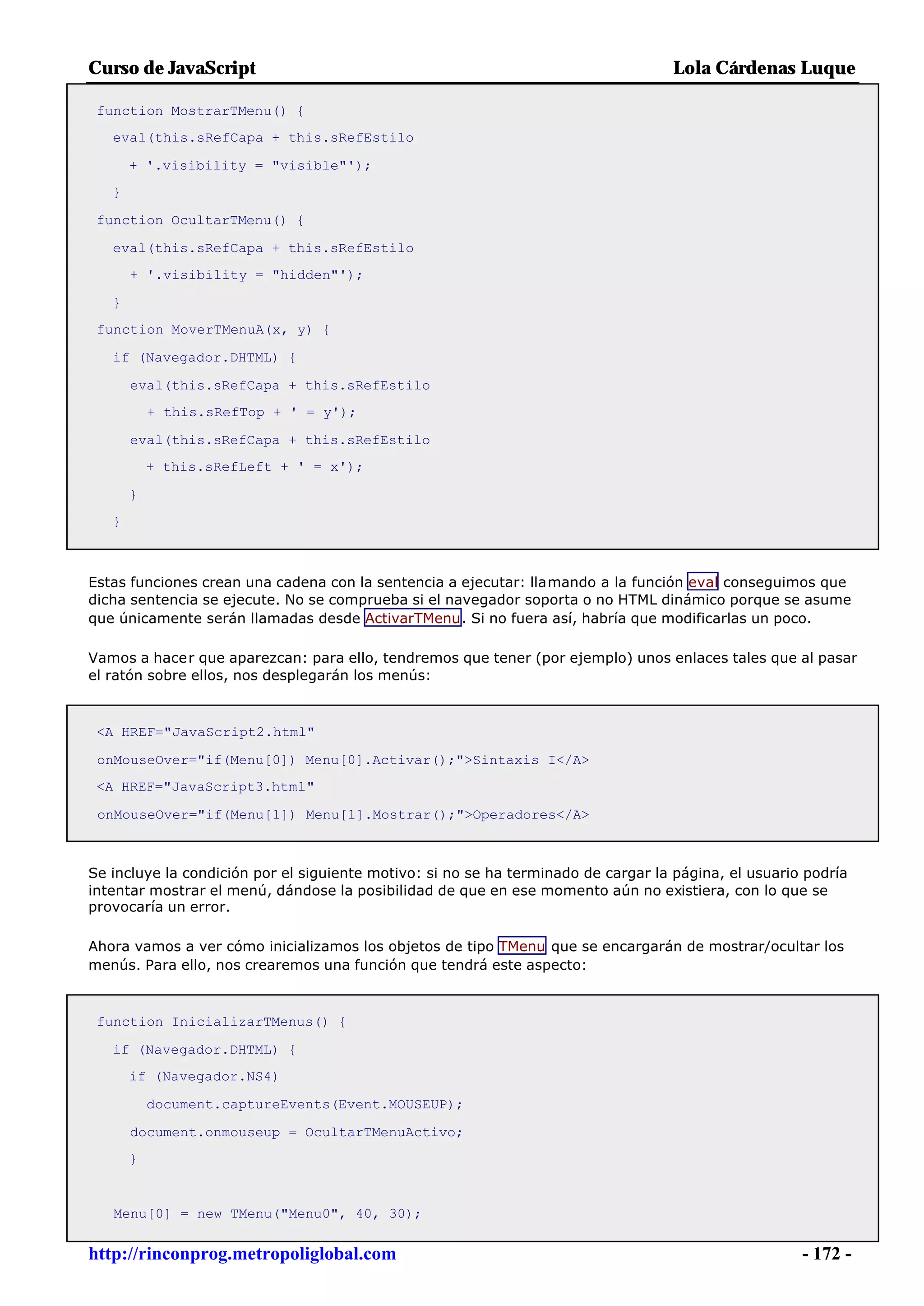 Curso de JavaScript                                                                Lola Cárdenas Luque

 function MostrarTMenu() {
   eval(this.sRefCapa + this.sRefEstilo

       + '.visibility = "visible"');
   }

 function OcultarTMenu() {

   eval(this.sRefCapa + this.sRefEstilo
       + '.visibility = "hidden"');

   }
 function MoverTMenuA(x, y) {

   if (Navegador.DHTML) {

       eval(this.sRefCapa + this.sRefEstilo
           + this.sRefTop + ' = y');

       eval(this.sRefCapa + this.sRefEstilo
           + this.sRefLeft + ' = x');

       }
   }



Estas funciones crean una cadena con la sentencia a ejecutar: llamando a la función eval conseguimos que
dicha sentencia se ejecute. No se comprueba si el navegador soporta o no HTML dinámico porque se asume
que únicamente serán llamadas desde ActivarTMenu. Si no fuera así, habría que modificarlas un poco.

Vamos a hacer que aparezcan: para ello, tendremos que tener (por ejemplo) unos enlaces tales que al pasar
el ratón sobre ellos, nos desplegarán los menús:



 <A HREF="JavaScript2.html"

 onMouseOver="if(Menu[0]) Menu[0].Activar();">Sintaxis I</A>
 <A HREF="JavaScript3.html"

 onMouseOver="if(Menu[1]) Menu[1].Mostrar();">Operadores</A>



Se incluye la condición por el siguiente motivo: si no se ha terminado de cargar la página, el usuario podría
intentar mostrar el menú, dándose la posibilidad de que en ese momento aún no existiera, con lo que se
provocaría un error.

Ahora vamos a ver cómo inicializamos los objetos de tipo TMenu que se encargarán de mostrar/ocultar los
menús. Para ello, nos crearemos una función que tendrá este aspecto:



 function InicializarTMenus() {

   if (Navegador.DHTML) {
       if (Navegador.NS4)

           document.captureEvents(Event.MOUSEUP);

       document.onmouseup = OcultarTMenuActivo;
       }


   Menu[0] = new TMenu("Menu0", 40, 30);


http://rinconprog.metropoliglobal.com                                                                 - 172 -
 