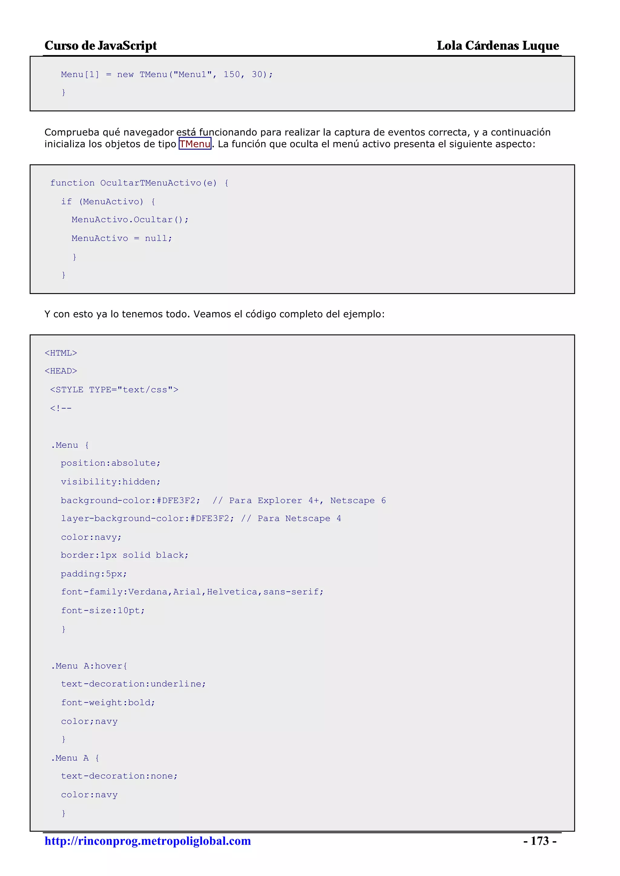 Curso de JavaScript                                                              Lola Cárdenas Luque

   Menu[1] = new TMenu("Menu1", 150, 30);
   }



Comprueba qué navegador está funcionando para realizar la captura de eventos correcta, y a continuación
inicializa los objetos de tipo TMenu. La función que oculta el menú activo presenta el siguiente aspecto:



 function OcultarTMenuActivo(e) {

   if (MenuActivo) {
       MenuActivo.Ocultar();

       MenuActivo = null;

       }
   }



Y con esto ya lo tenemos todo. Veamos el código completo del ejemplo:



<HTML>
<HEAD>

 <STYLE TYPE="text/css">

 <!--


 .Menu {
   position:absolute;

   visibility:hidden;

   background-color:#DFE3F2;      // Para Explorer 4+, Netscape 6
   layer-background-color:#DFE3F2; // Para Netscape 4

   color:navy;
   border:1px solid black;

   padding:5px;
   font-family:Verdana,Arial,Helvetica,sans-serif;

   font-size:10pt;

   }


 .Menu A:hover{
   text-decoration:underline;

   font-weight:bold;

   color;navy
   }

 .Menu A {
   text-decoration:none;

   color:navy

   }


http://rinconprog.metropoliglobal.com                                                              - 173 -
 