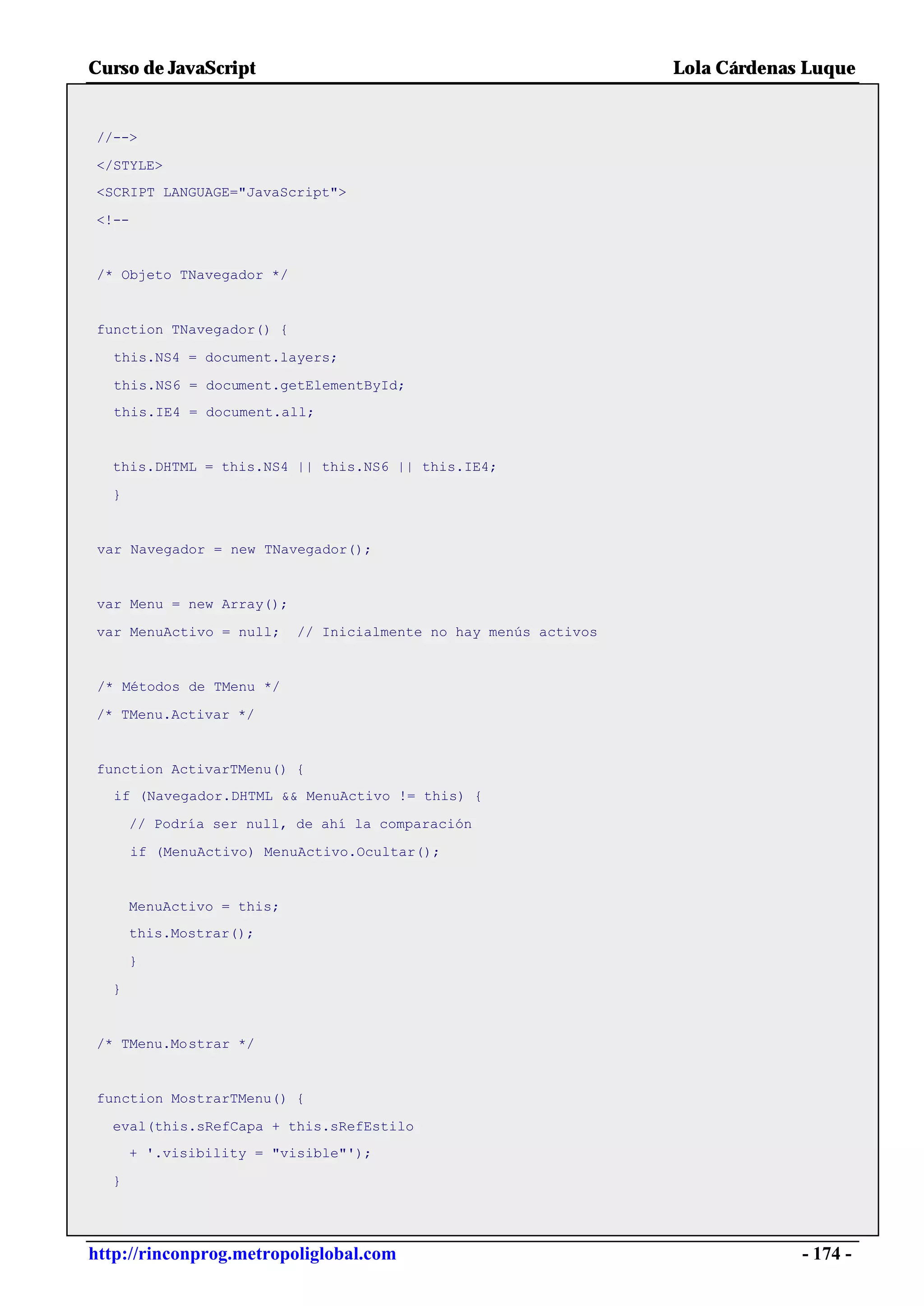 Curso de JavaScript                                               Lola Cárdenas Luque


//-->

</STYLE>
<SCRIPT LANGUAGE="JavaScript">

<!--


/* Objeto TNavegador */


function TNavegador() {

   this.NS4 = document.layers;

   this.NS6 = document.getElementById;
   this.IE4 = document.all;


  this.DHTML = this.NS4 || this.NS6 || this.IE4;

  }


 var Navegador = new TNavegador();


 var Menu = new Array();

var MenuActivo = null;     // Inicialmente no hay menús activos


 /* Métodos de TMenu */

/* TMenu.Activar */


function ActivarTMenu() {
   if (Navegador.DHTML && MenuActivo != this) {

      // Podría ser null, de ahí la comparación

       if (MenuActivo) MenuActivo.Ocultar();


      MenuActivo = this;
      this.Mostrar();

      }

  }


/* TMenu.Mostrar */


function MostrarTMenu() {

  eval(this.sRefCapa + this.sRefEstilo
      + '.visibility = "visible"');

  }




http://rinconprog.metropoliglobal.com                                          - 174 -
 