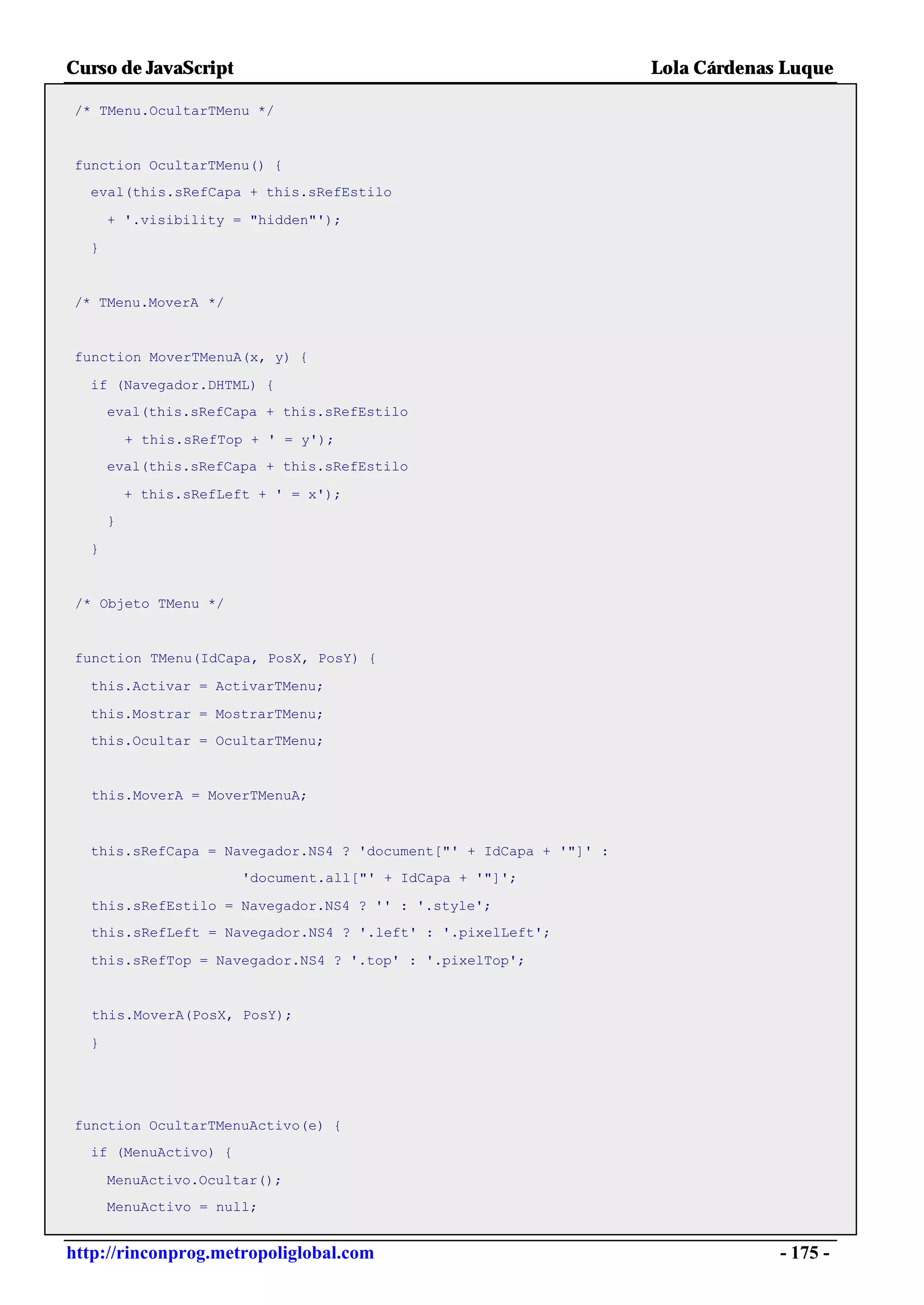 Curso de JavaScript                                                Lola Cárdenas Luque

/* TMenu.OcultarTMenu */


function OcultarTMenu() {
  eval(this.sRefCapa + this.sRefEstilo

      + '.visibility = "hidden"');

  }


/* TMenu.MoverA */


function MoverTMenuA(x, y) {

  if (Navegador.DHTML) {
      eval(this.sRefCapa + this.sRefEstilo

          + this.sRefTop + ' = y');
      eval(this.sRefCapa + this.sRefEstilo

          + this.sRefLeft + ' = x');
      }

  }


 /* Objeto TMenu */


 function TMenu(IdCapa, PosX, PosY) {

  this.Activar = ActivarTMenu;

  this.Mostrar = MostrarTMenu;
  this.Ocultar = OcultarTMenu;


   this.MoverA = MoverTMenuA;



  this.sRefCapa = Navegador.NS4 ? 'document["' + IdCapa + '"]' :
                        'document.all["' + IdCapa + '"]';

  this.sRefEstilo = Navegador.NS4 ? '' : '.style';
  this.sRefLeft = Navegador.NS4 ? '.left' : '.pixelLeft';

  this.sRefTop = Navegador.NS4 ? '.top' : '.pixelTop';


   this.MoverA(PosX, PosY);

  }




function OcultarTMenuActivo(e) {
  if (MenuActivo) {

      MenuActivo.Ocultar();
      MenuActivo = null;


http://rinconprog.metropoliglobal.com                                           - 175 -
 