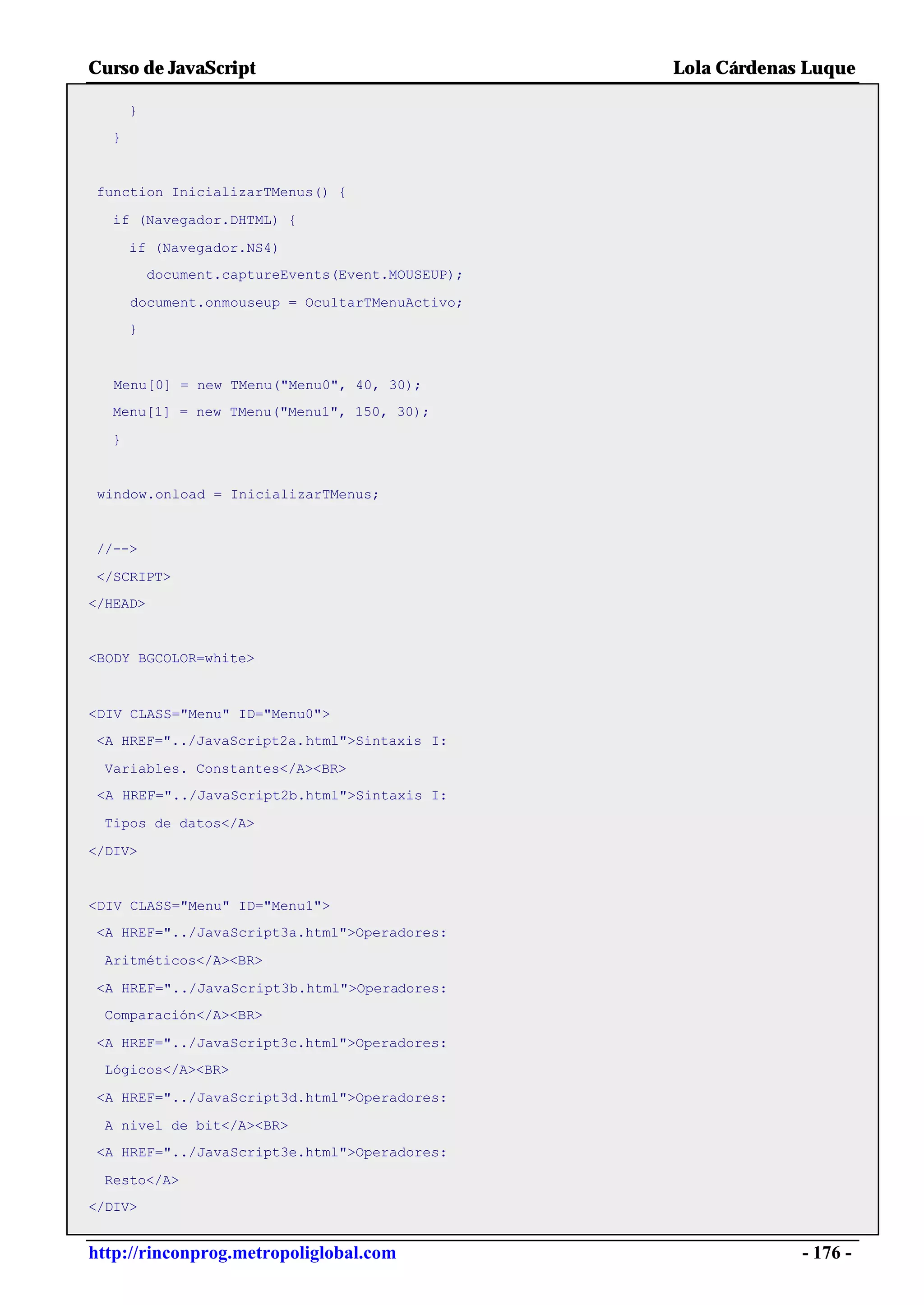 Curso de JavaScript                                Lola Cárdenas Luque

      }
  }


function InicializarTMenus() {

  if (Navegador.DHTML) {

      if (Navegador.NS4)
          document.captureEvents(Event.MOUSEUP);

      document.onmouseup = OcultarTMenuActivo;
      }



   Menu[0] = new TMenu("Menu0", 40, 30);
  Menu[1] = new TMenu("Menu1", 150, 30);

  }


 window.onload = InicializarTMenus;


//-->

</SCRIPT>
</HEAD>


<BODY BGCOLOR=white>



<DIV CLASS="Menu" ID="Menu0">
<A HREF="../JavaScript2a.html">Sintaxis I:

 Variables. Constantes</A><BR>
 <A HREF="../JavaScript2b.html">Sintaxis I:

 Tipos de datos</A>

</DIV>


<DIV CLASS="Menu" ID="Menu1">
<A HREF="../JavaScript3a.html">Operadores:

 Aritméticos</A><BR>

<A HREF="../JavaScript3b.html">Operadores:
 Comparación</A><BR>

<A HREF="../JavaScript3c.html">Operadores:
 Lógicos</A><BR>

<A HREF="../JavaScript3d.html">Operadores:

 A nivel de bit</A><BR>
<A HREF="../JavaScript3e.html">Operadores:

 Resto</A>
</DIV>


http://rinconprog.metropoliglobal.com                           - 176 -
 