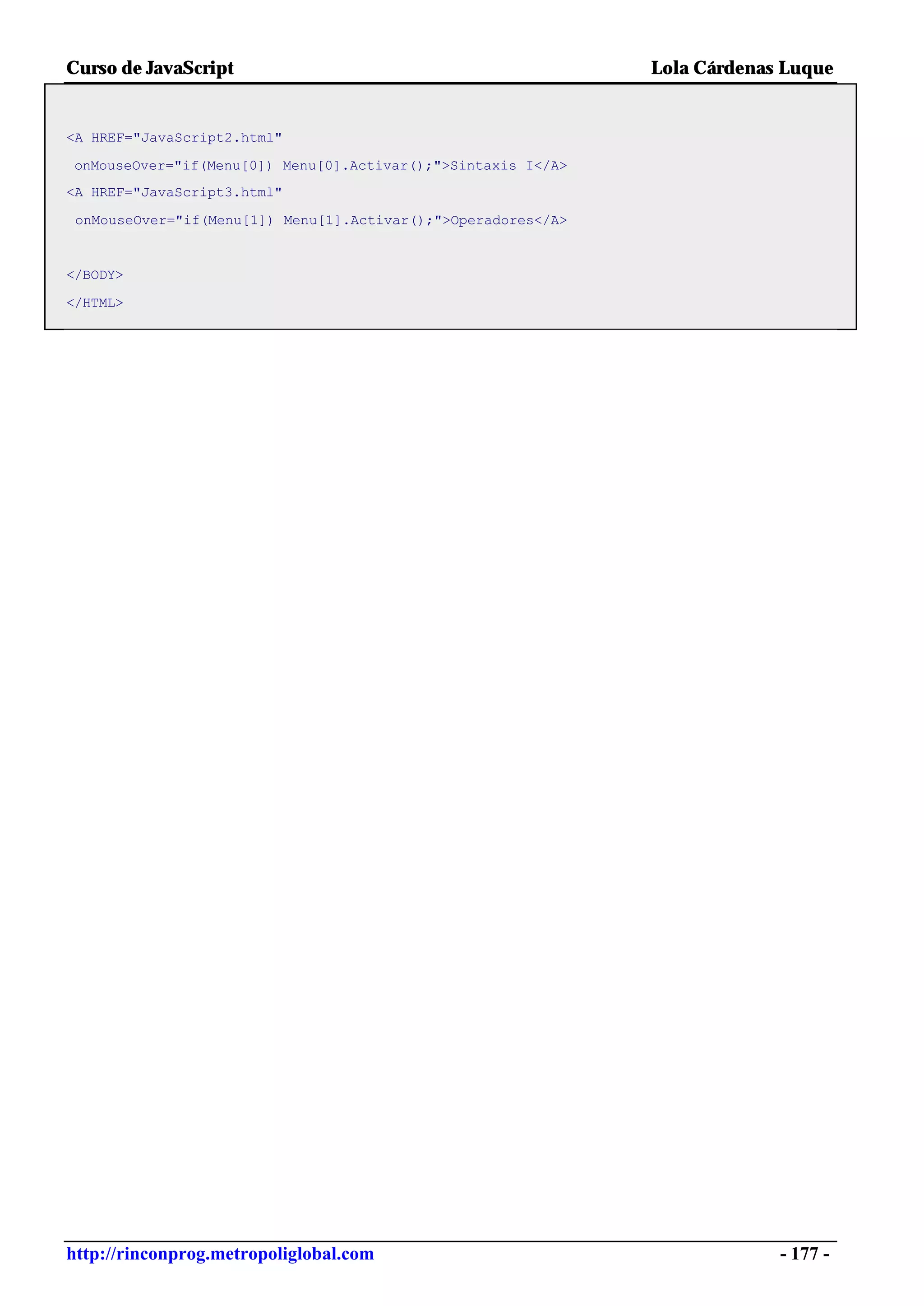 Curso de JavaScript                                            Lola Cárdenas Luque


<A HREF="JavaScript2.html"

onMouseOver="if(Menu[0]) Menu[0].Activar();">Sintaxis I</A>
<A HREF="JavaScript3.html"

 onMouseOver="if(Menu[1]) Menu[1].Activar();">Operadores</A>


</BODY>

</HTML>




http://rinconprog.metropoliglobal.com                                       - 177 -
 