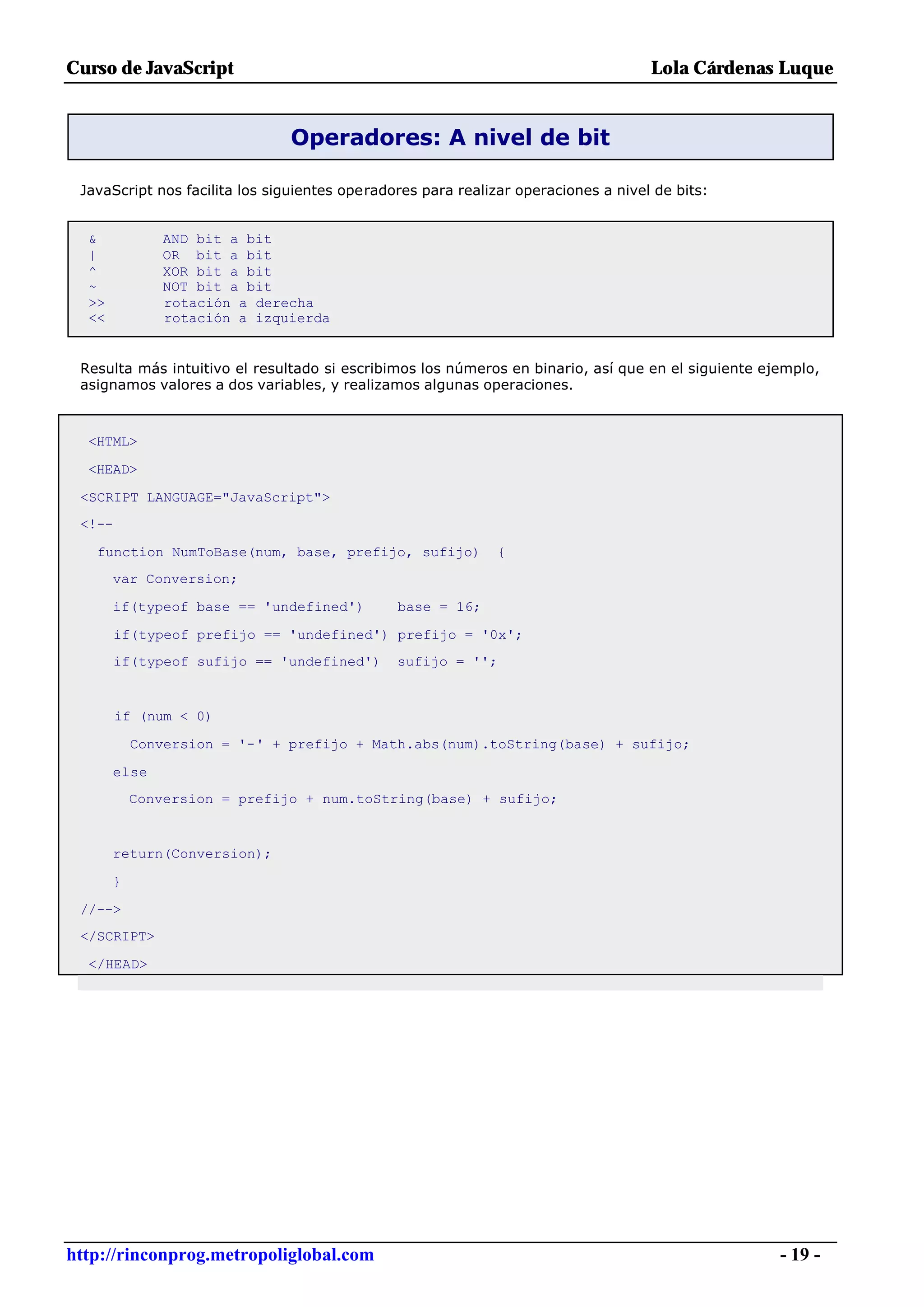 Curso de JavaScript                                                                 Lola Cárdenas Luque


                               Operadores: A nivel de bit

 JavaScript nos facilita los siguientes operadores para realizar operaciones a nivel de bits:


  &            AND bit a bit
  |            OR bit a bit
  ^            XOR bit a bit
  ~            NOT bit a bit
  >>           rotación a derecha
  <<           rotación a izquierda


 Resulta más intuitivo el resultado si escribimos los números en binario, así que en el siguiente ejemplo,
 asignamos valores a dos variables, y realizamos algunas operaciones.



  <HTML>

  <HEAD>

 <SCRIPT LANGUAGE="JavaScript">
 <!--

   function NumToBase(num, base, prefijo, sufijo)             {
       var Conversion;

       if(typeof base == 'undefined')          base = 16;

        if(typeof prefijo == 'undefined') prefijo = '0x';
        if(typeof sufijo == 'undefined')       sufijo = '';


        if (num < 0)

           Conversion = '-' + prefijo + Math.abs(num).toString(base) + sufijo;

       else
           Conversion = prefijo + num.toString(base) + sufijo;


       return(Conversion);

       }

 //-->
 </SCRIPT>

  </HEAD>




http://rinconprog.metropoliglobal.com                                                               - 19 -
 