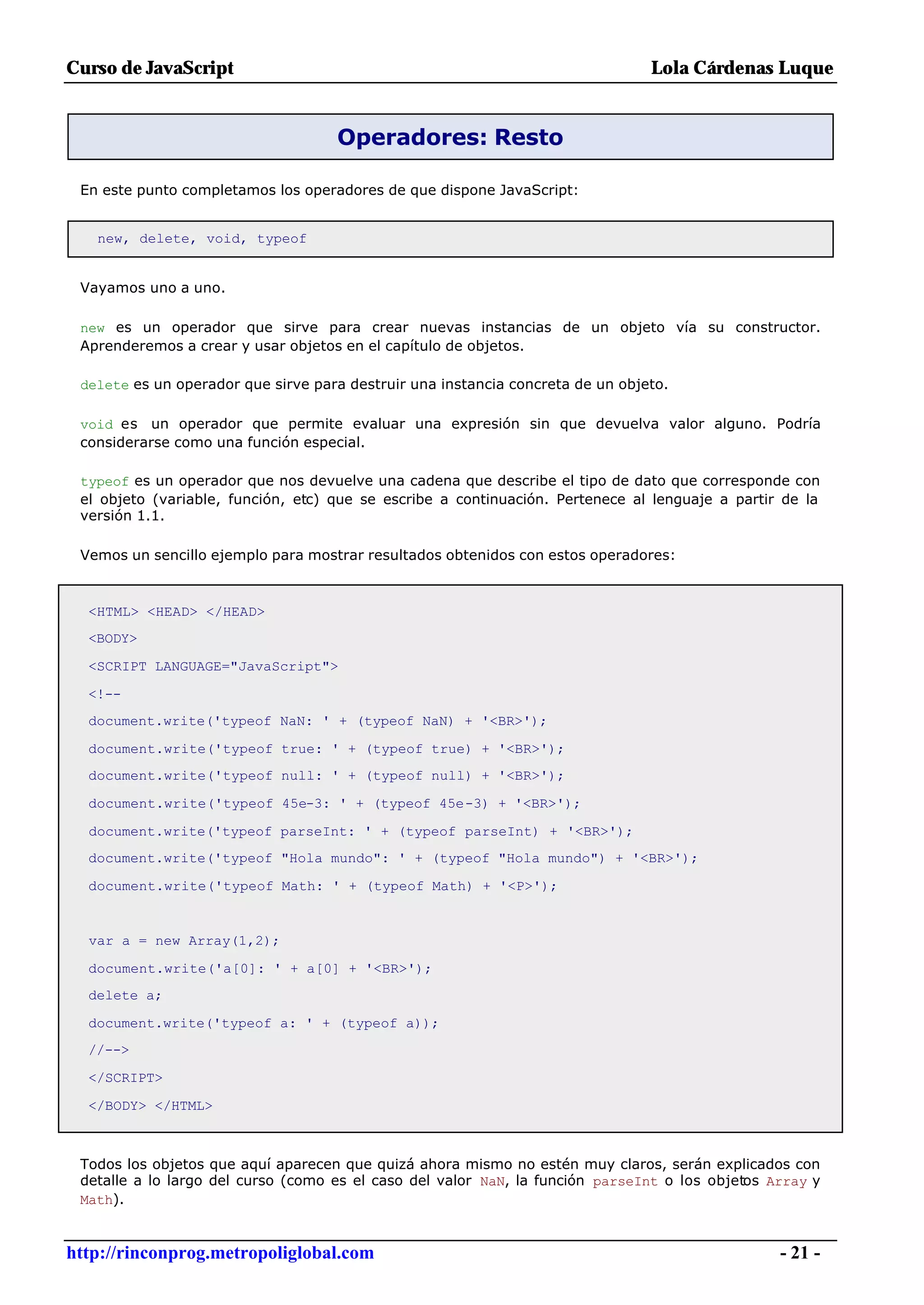 Curso de JavaScript                                                             Lola Cárdenas Luque


                                    Operadores: Resto

 En este punto completamos los operadores de que dispone JavaScript:


   new, delete, void, typeof


 Vayamos uno a uno.

 new es un operador que sirve para crear nuevas instancias de un objeto vía su constructor.
 Aprenderemos a crear y usar objetos en el capítulo de objetos.

 delete es un operador que sirve para destruir una instancia concreta de un objeto.

 void es un operador que permite evaluar una expresión sin que devuelva valor alguno. Podría
 considerarse como una función especial.

 typeof es un operador que nos devuelve una cadena que describe el tipo de dato que corresponde con
 el objeto (variable, función, etc) que se escribe a continuación. Pertenece al lenguaje a partir de la
 versión 1.1.

 Vemos un sencillo ejemplo para mostrar resultados obtenidos con estos operadores:



  <HTML> <HEAD> </HEAD>
  <BODY>

  <SCRIPT LANGUAGE="JavaScript">

  <!--
  document.write('typeof NaN: ' + (typeof NaN) + '<BR>');

  document.write('typeof true: ' + (typeof true) + '<BR>');
  document.write('typeof null: ' + (typeof null) + '<BR>');

  document.write('typeof 45e-3: ' + (typeof 45e-3) + '<BR>');

  document.write('typeof parseInt: ' + (typeof parseInt) + '<BR>');
  document.write('typeof "Hola mundo": ' + (typeof "Hola mundo") + '<BR>');

  document.write('typeof Math: ' + (typeof Math) + '<P>');


  var a = new Array(1,2);

  document.write('a[0]: ' + a[0] + '<BR>');
  delete a;

  document.write('typeof a: ' + (typeof a));
  //-->

  </SCRIPT>

  </BODY> </HTML>



 Todos los objetos que aquí aparecen que quizá ahora mismo no estén muy claros, serán explicados con
 detalle a lo largo del curso (como es el caso del valor NaN, la función parseInt o los objetos Array y
 Math).


http://rinconprog.metropoliglobal.com                                                            - 21 -
 