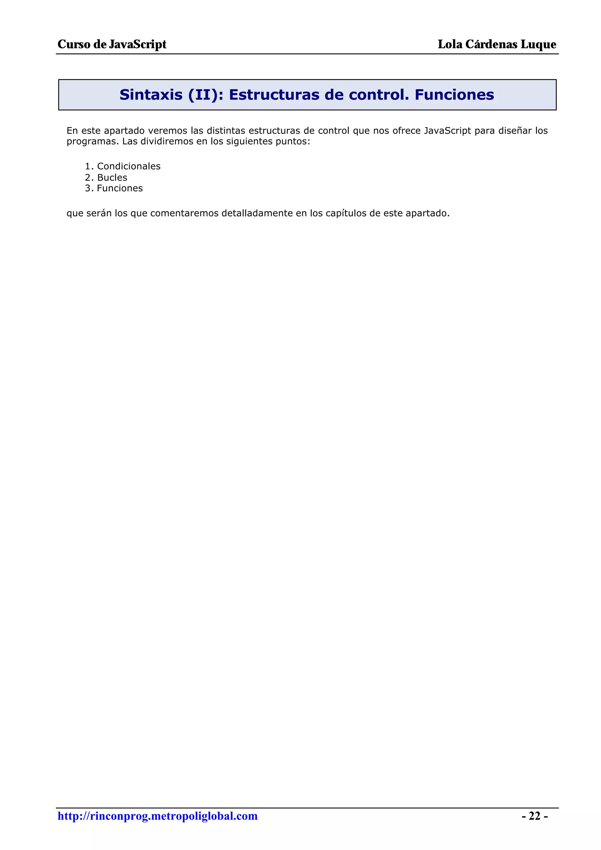 Curso de JavaScript                                                              Lola Cárdenas Luque



            Sintaxis (II): Estructuras de control. Funciones

 En este apartado veremos las distintas estructuras de control que nos ofrece JavaScript para diseñar los
 programas. Las dividiremos en los siguientes puntos:

     1. Condicionales
     2. Bucles
     3. Funciones

 que serán los que comentaremos detalladamente en los capítulos de este apartado.




http://rinconprog.metropoliglobal.com                                                              - 22 -
 