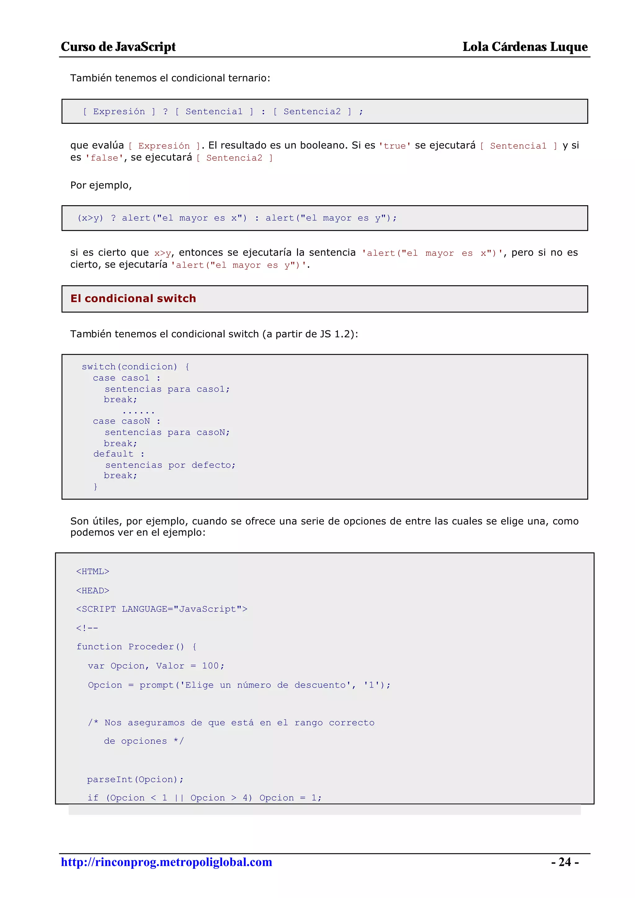 Curso de JavaScript                                                            Lola Cárdenas Luque

 También tenemos el condicional ternario:


   [ Expresión ] ? [ Sentencia1 ] : [ Sentencia2 ] ;


 que evalúa [ Expresión ]. El resultado es un booleano. Si es 'true' se ejecutará [ Sentencia1 ] y si
 es 'false', se ejecutará [ Sentencia2 ]

 Por ejemplo,


  (x>y) ? alert("el mayor es x") : alert("el mayor es y");


 si es cierto que x>y, entonces se ejecutaría la sentencia 'alert("el mayor es x")', pero si no es
 cierto, se ejecutaría 'alert("el mayor es y")'.


 El condicional switch


 También tenemos el condicional switch (a partir de JS 1.2):


   switch(condicion) {
     case caso1 :
       sentencias para caso1;
       break;
          ......
     case casoN :
       sentencias para casoN;
       break;
     default :
       sentencias por defecto;
       break;
     }


 Son útiles, por ejemplo, cuando se ofrece una serie de opciones de entre las cuales se elige una, como
 podemos ver en el ejemplo:



  <HTML>

  <HEAD>
  <SCRIPT LANGUAGE="JavaScript">

  <!--
  function Proceder() {

    var Opcion, Valor = 100;

    Opcion = prompt('Elige un número de descuento', '1');


    /* Nos aseguramos de que está en el rango correcto
         de opciones */



    parseInt(Opcion);
    if (Opcion < 1 || Opcion > 4) Opcion = 1;




http://rinconprog.metropoliglobal.com                                                            - 24 -
 