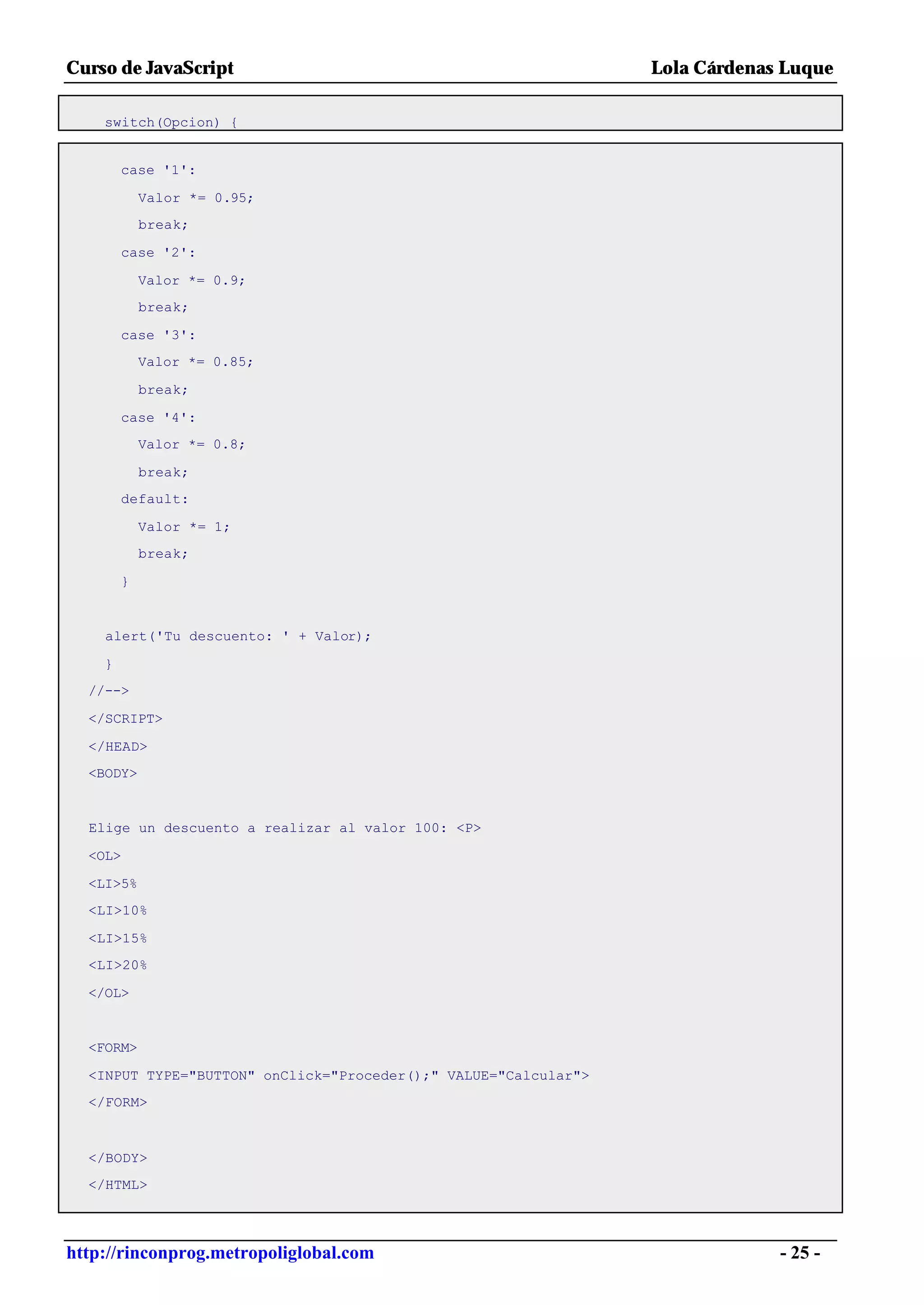 Curso de JavaScript                                              Lola Cárdenas Luque

    switch(Opcion) {


        case '1':

            Valor *= 0.95;
            break;

        case '2':

            Valor *= 0.9;
            break;

        case '3':
            Valor *= 0.85;

            break;

        case '4':
            Valor *= 0.8;

            break;
        default:

            Valor *= 1;
            break;

        }


    alert('Tu descuento: ' + Valor);

    }
  //-->

  </SCRIPT>

  </HEAD>
  <BODY>


  Elige un descuento a realizar al valor 100: <P>

  <OL>

  <LI>5%
  <LI>10%

  <LI>15%
  <LI>20%

  </OL>


  <FORM>

  <INPUT TYPE="BUTTON" onClick="Proceder();" VALUE="Calcular">
  </FORM>



  </BODY>
  </HTML>




http://rinconprog.metropoliglobal.com                                         - 25 -
 