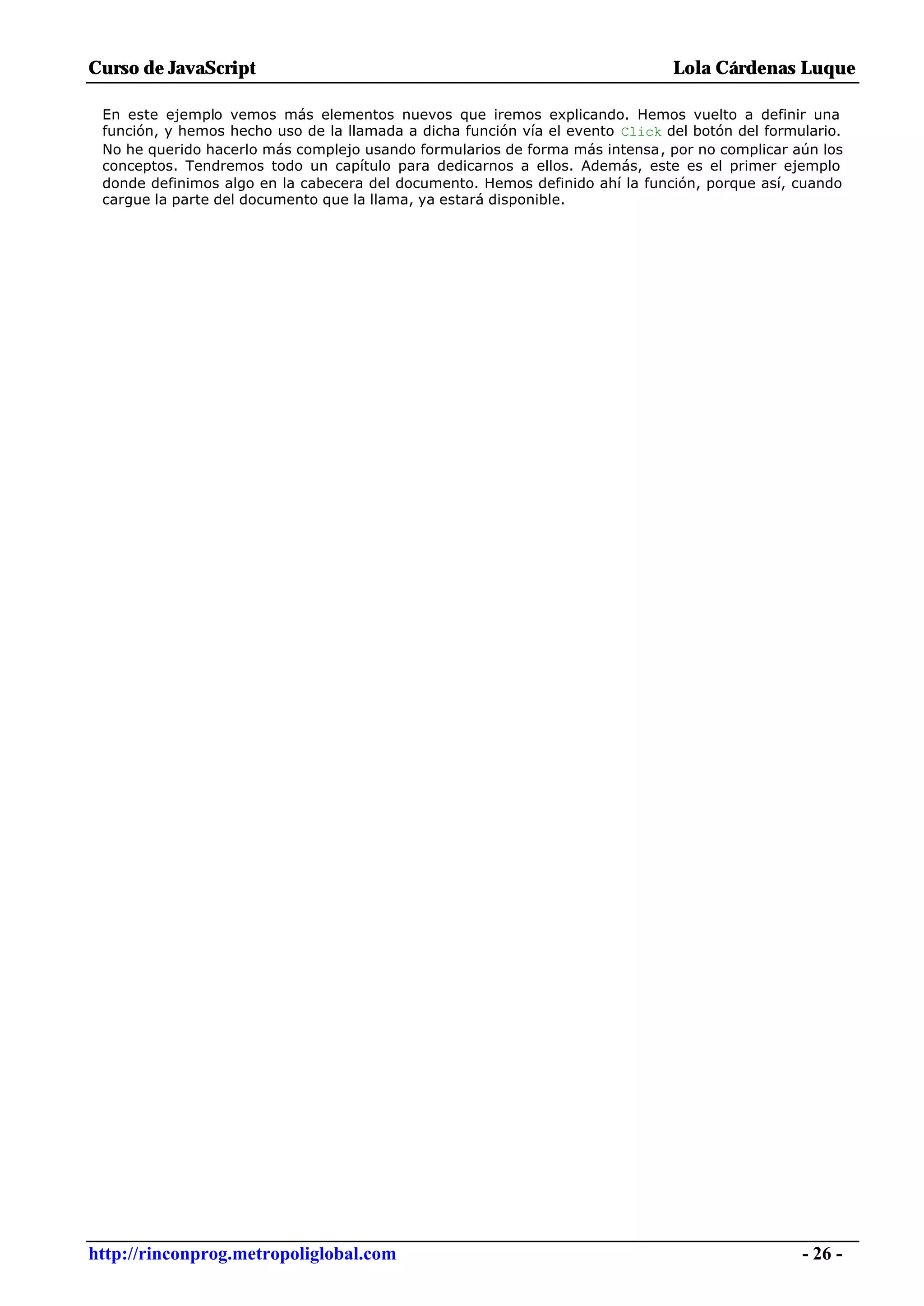 Curso de JavaScript                                                            Lola Cárdenas Luque

 En este ejemplo vemos más elementos nuevos que iremos explicando. Hemos vuelto a definir una
 función, y hemos hecho uso de la llamada a dicha función vía el evento Click del botón del formulario.
 No he querido hacerlo más complejo usando formularios de forma más intensa, por no complicar aún los
 conceptos. Tendremos todo un capítulo para dedicarnos a ellos. Además, este es el primer ejemplo
 donde definimos algo en la cabecera del documento. Hemos definido ahí la función, porque así, cuando
 cargue la parte del documento que la llama, ya estará disponible.




http://rinconprog.metropoliglobal.com                                                            - 26 -
 