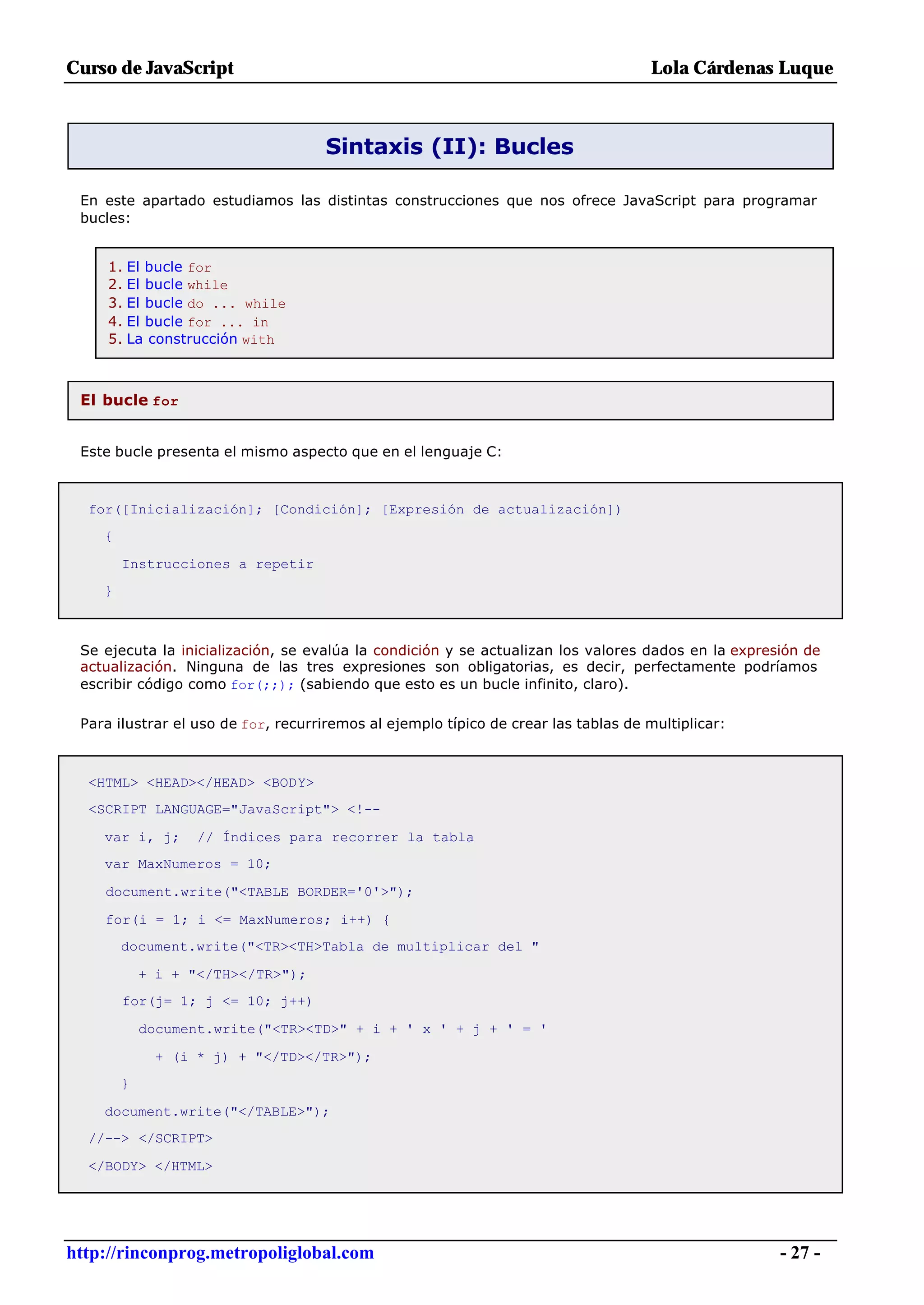 Curso de JavaScript                                                                  Lola Cárdenas Luque



                                     Sintaxis (II): Bucles

 En este apartado estudiamos las distintas construcciones que nos ofrece JavaScript para programar
 bucles:


     1. El bucle for
     2. El bucle while
     3. El bucle do ... while
     4. El bucle for ... in
     5. La construcción with



 El bucle for


 Este bucle presenta el mismo aspecto que en el lenguaje C:



  for([Inicialización]; [Condición]; [Expresión de actualización])
    {

        Instrucciones a repetir
    }



 Se ejecuta la inicialización, se evalúa la condición y se actualizan los valores dados en la expresión de
 actualización. Ninguna de las tres expresiones son obligatorias, es decir, perfectamente podríamos
 escribir código como for(;;); (sabiendo que esto es un bucle infinito, claro).

 Para ilustrar el uso de for, recurriremos al ejemplo típico de crear las tablas de multiplicar:



  <HTML> <HEAD></HEAD> <BODY>
  <SCRIPT LANGUAGE="JavaScript"> <!--

    var i, j;      // Índices para recorrer la tabla
    var MaxNumeros = 10;

    document.write("<TABLE BORDER='0'>");

    for(i = 1; i <= MaxNumeros; i++) {
        document.write("<TR><TH>Tabla de multiplicar del "

            + i + "</TH></TR>");
        for(j= 1; j <= 10; j++)

            document.write("<TR><TD>" + i + ' x ' + j + ' = '

             + (i * j) + "</TD></TR>");
        }

    document.write("</TABLE>");
  //--> </SCRIPT>

  </BODY> </HTML>




http://rinconprog.metropoliglobal.com                                                               - 27 -
 