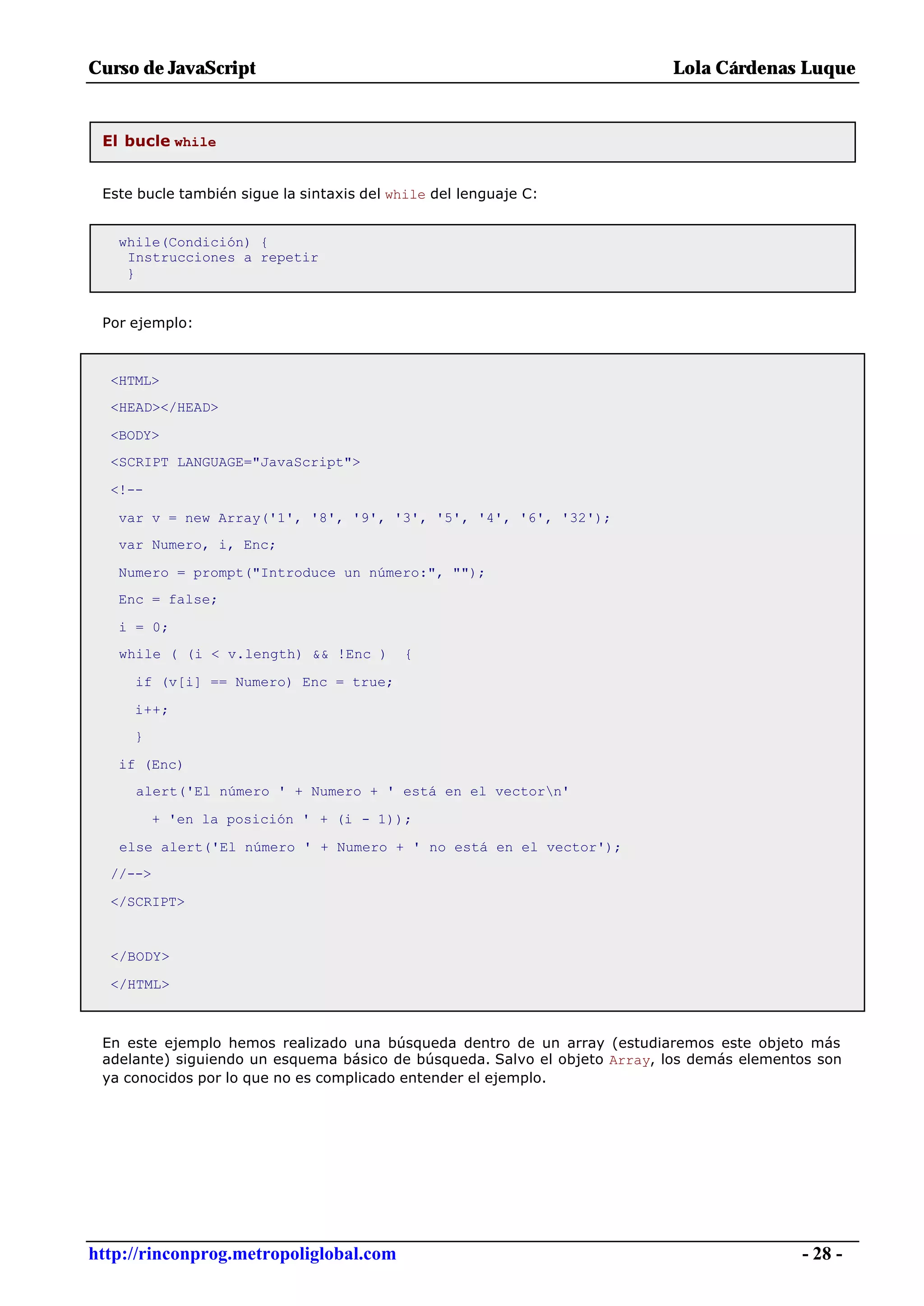 Curso de JavaScript                                                        Lola Cárdenas Luque


 El bucle while


 Este bucle también sigue la sintaxis del while del lenguaje C:


   while(Condición) {
    Instrucciones a repetir
    }


 Por ejemplo:



  <HTML>
  <HEAD></HEAD>

  <BODY>
  <SCRIPT LANGUAGE="JavaScript">

  <!--

   var v = new Array('1', '8', '9', '3', '5', '4', '6', '32');
   var Numero, i, Enc;

   Numero = prompt("Introduce un número:", "");
   Enc = false;

   i = 0;
   while ( (i < v.length) && !Enc )        {

     if (v[i] == Numero) Enc = true;

     i++;
     }

   if (Enc)
     alert('El número ' + Numero + ' está en el vectorn'

          + 'en la posición ' + (i - 1));

   else alert('El número ' + Numero + ' no está en el vector');
  //-->

  </SCRIPT>


  </BODY>

  </HTML>



 En este ejemplo hemos realizado una búsqueda dentro de un array (estudiaremos este objeto más
 adelante) siguiendo un esquema básico de búsqueda. Salvo el objeto Array, los demás elementos son
 ya conocidos por lo que no es complicado entender el ejemplo.




http://rinconprog.metropoliglobal.com                                                       - 28 -
 