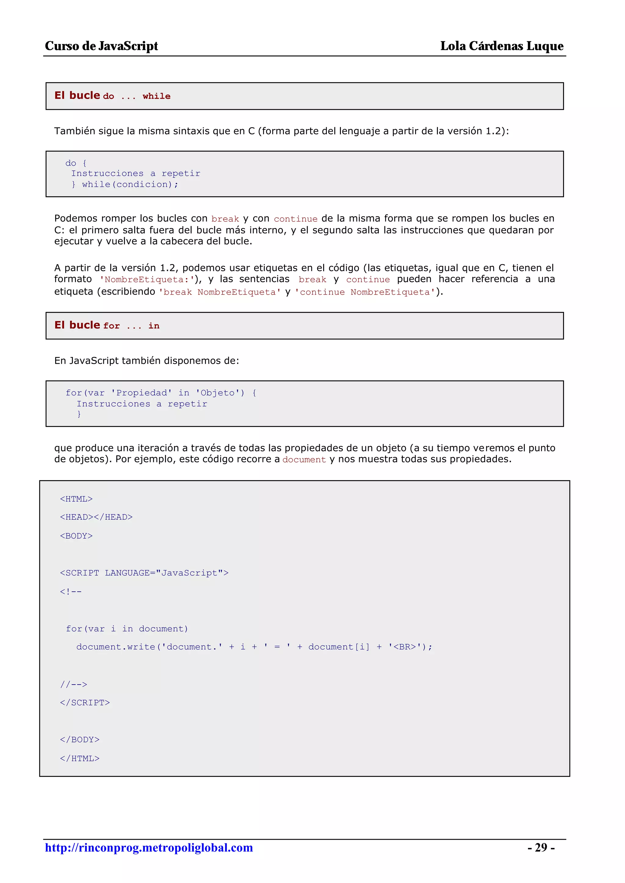 Curso de JavaScript                                                              Lola Cárdenas Luque


 El bucle do ... while


 También sigue la misma sintaxis que en C (forma parte del lenguaje a partir de la versión 1.2):


   do {
    Instrucciones a repetir
    } while(condicion);


 Podemos romper los bucles con break y con continue de la misma forma que se rompen los bucles en
 C: el primero salta fuera del bucle más interno, y el segundo salta las instrucciones que quedaran por
 ejecutar y vuelve a la cabecera del bucle.

 A partir de la versión 1.2, podemos usar etiquetas en el código (las etiquetas, igual que en C, tienen el
 formato 'NombreEtiqueta:'), y las sentencias break y continue pueden hacer referencia a una
 etiqueta (escribiendo 'break NombreEtiqueta' y 'continue NombreEtiqueta').


 El bucle for ... in


 En JavaScript también disponemos de:


   for(var 'Propiedad' in 'Objeto') {
     Instrucciones a repetir
     }


 que produce una iteración a través de todas las propiedades de un objeto (a su tiempo veremos el punto
 de objetos). Por ejemplo, este código recorre a document y nos muestra todas sus propiedades.



  <HTML>
  <HEAD></HEAD>

  <BODY>


  <SCRIPT LANGUAGE="JavaScript">

  <!--


   for(var i in document)
     document.write('document.' + i + ' = ' + document[i] + '<BR>');



  //-->
  </SCRIPT>


  </BODY>

  </HTML>




http://rinconprog.metropoliglobal.com                                                               - 29 -
 