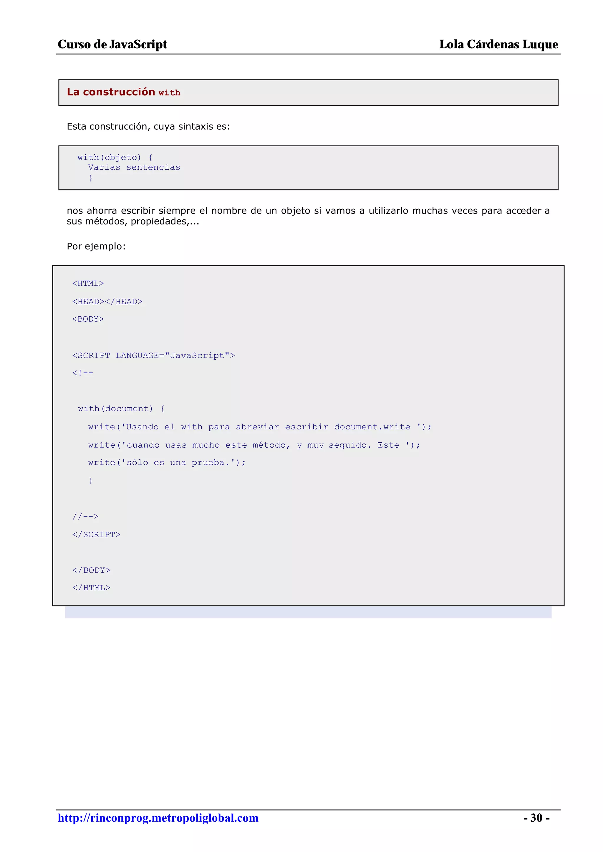 Curso de JavaScript                                                           Lola Cárdenas Luque


 La construcción with


 Esta construcción, cuya sintaxis es:


   with(objeto) {
     Varias sentencias
     }


 nos ahorra escribir siempre el nombre de un objeto si vamos a utilizarlo muchas veces para acceder a
 sus métodos, propiedades,...

 Por ejemplo:



  <HTML>

  <HEAD></HEAD>
  <BODY>



  <SCRIPT LANGUAGE="JavaScript">
  <!--


   with(document) {

     write('Usando el with para abreviar escribir document.write ');

     write('cuando usas mucho este método, y muy seguido. Este ');
     write('sólo es una prueba.');

     }


  //-->

  </SCRIPT>


  </BODY>
  </HTML>




http://rinconprog.metropoliglobal.com                                                          - 30 -
 