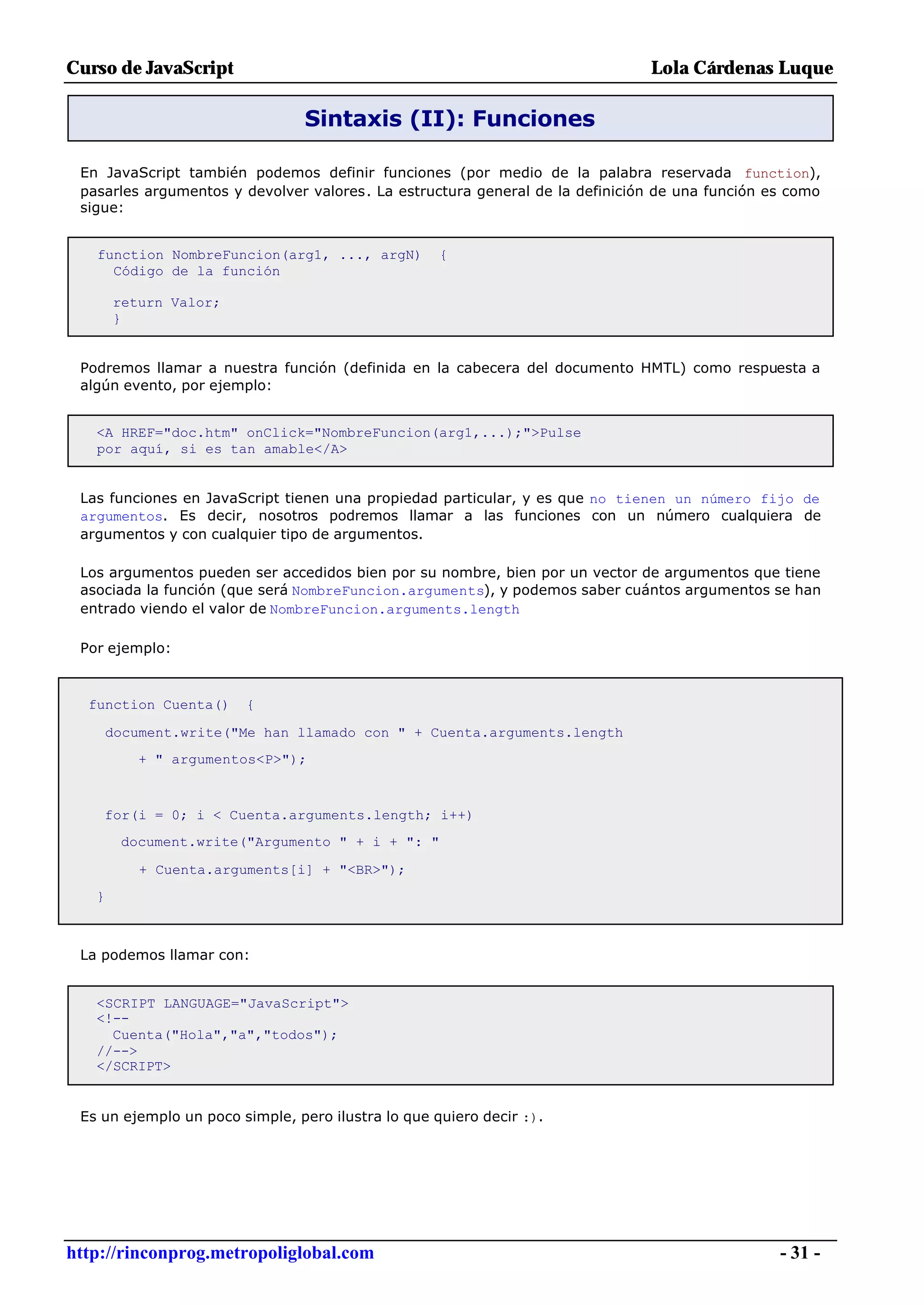 Curso de JavaScript                                                           Lola Cárdenas Luque

                                Sintaxis (II): Funciones

 En JavaScript también podemos definir funciones (por medio de la palabra reservada function),
 pasarles argumentos y devolver valores. La estructura general de la definición de una función es como
 sigue:


   function NombreFuncion(arg1, ..., argN)          {
     Código de la función

       return Valor;
       }


 Podremos llamar a nuestra función (definida en la cabecera del documento HMTL) como respuesta a
 algún evento, por ejemplo:


   <A HREF="doc.htm" onClick="NombreFuncion(arg1,...);">Pulse
   por aquí, si es tan amable</A>


 Las funciones en JavaScript tienen una propiedad particular, y es que no tienen un número fijo de
 argumentos. Es decir, nosotros podremos llamar a las funciones con un número cualquiera de
 argumentos y con cualquier tipo de argumentos.

 Los argumentos pueden ser accedidos bien por su nombre, bien por un vector de argumentos que tiene
 asociada la función (que será NombreFuncion.arguments), y podemos saber cuántos argumentos se han
 entrado viendo el valor de NombreFuncion.arguments.length

 Por ejemplo:



  function Cuenta()     {

       document.write("Me han llamado con " + Cuenta.arguments.length
          + " argumentos<P>");



    for(i = 0; i < Cuenta.arguments.length; i++)
        document.write("Argumento " + i + ": "

           + Cuenta.arguments[i] + "<BR>");
   }



 La podemos llamar con:


   <SCRIPT LANGUAGE="JavaScript">
   <!--
     Cuenta("Hola","a","todos");
   //-->
   </SCRIPT>


 Es un ejemplo un poco simple, pero ilustra lo que quiero decir :).




http://rinconprog.metropoliglobal.com                                                           - 31 -
 