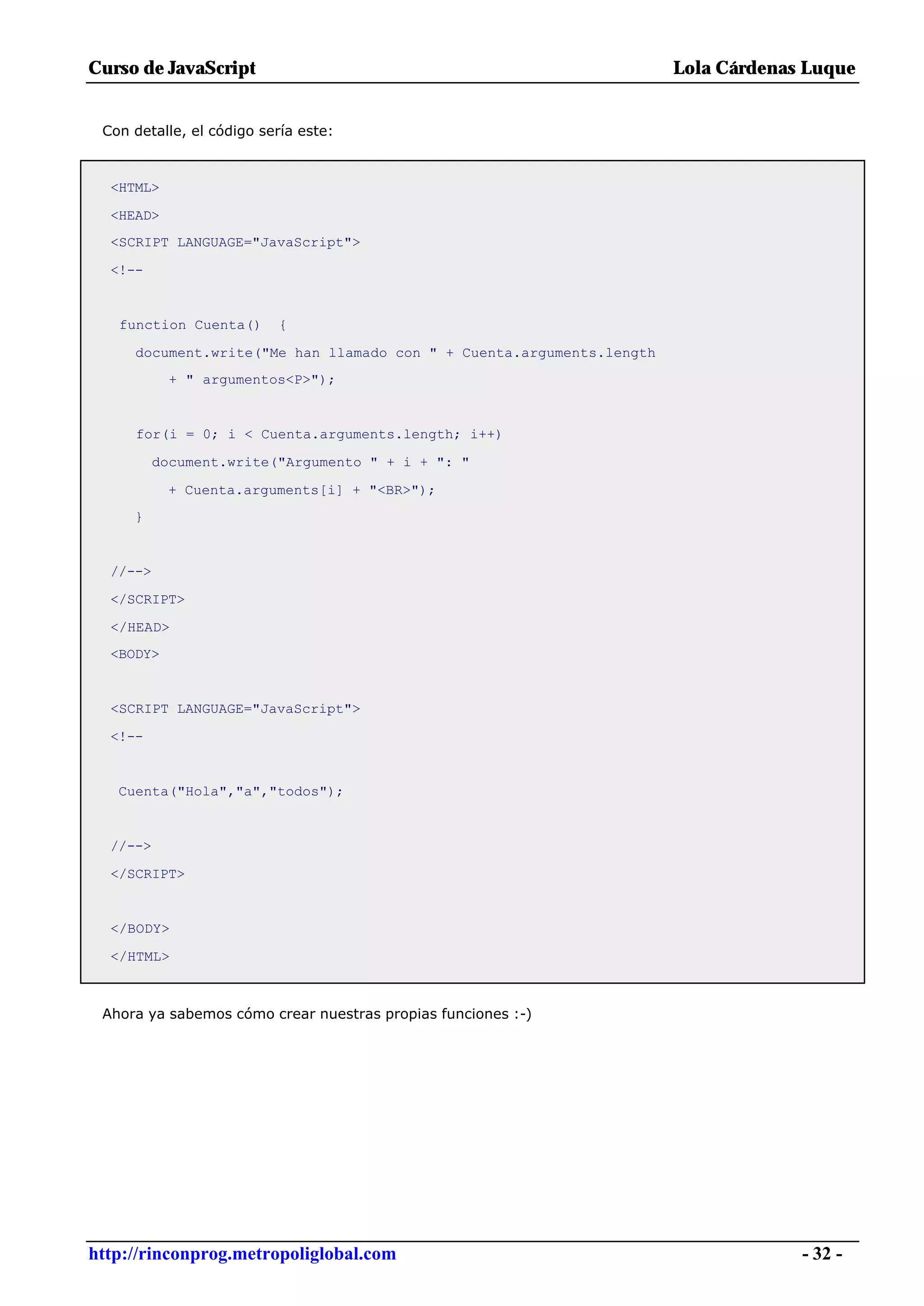 Curso de JavaScript                                                   Lola Cárdenas Luque


 Con detalle, el código sería este:



  <HTML>

  <HEAD>
  <SCRIPT LANGUAGE="JavaScript">

  <!--


   function Cuenta()      {

     document.write("Me han llamado con " + Cuenta.arguments.length
            + " argumentos<P>");


     for(i = 0; i < Cuenta.arguments.length; i++)

          document.write("Argumento " + i + ": "

           + Cuenta.arguments[i] + "<BR>");
     }


  //-->

  </SCRIPT>

  </HEAD>
  <BODY>


  <SCRIPT LANGUAGE="JavaScript">

  <!--


   Cuenta("Hola","a","todos");


  //-->

  </SCRIPT>


  </BODY>

  </HTML>



 Ahora ya sabemos cómo crear nuestras propias funciones :-)




http://rinconprog.metropoliglobal.com                                              - 32 -
 