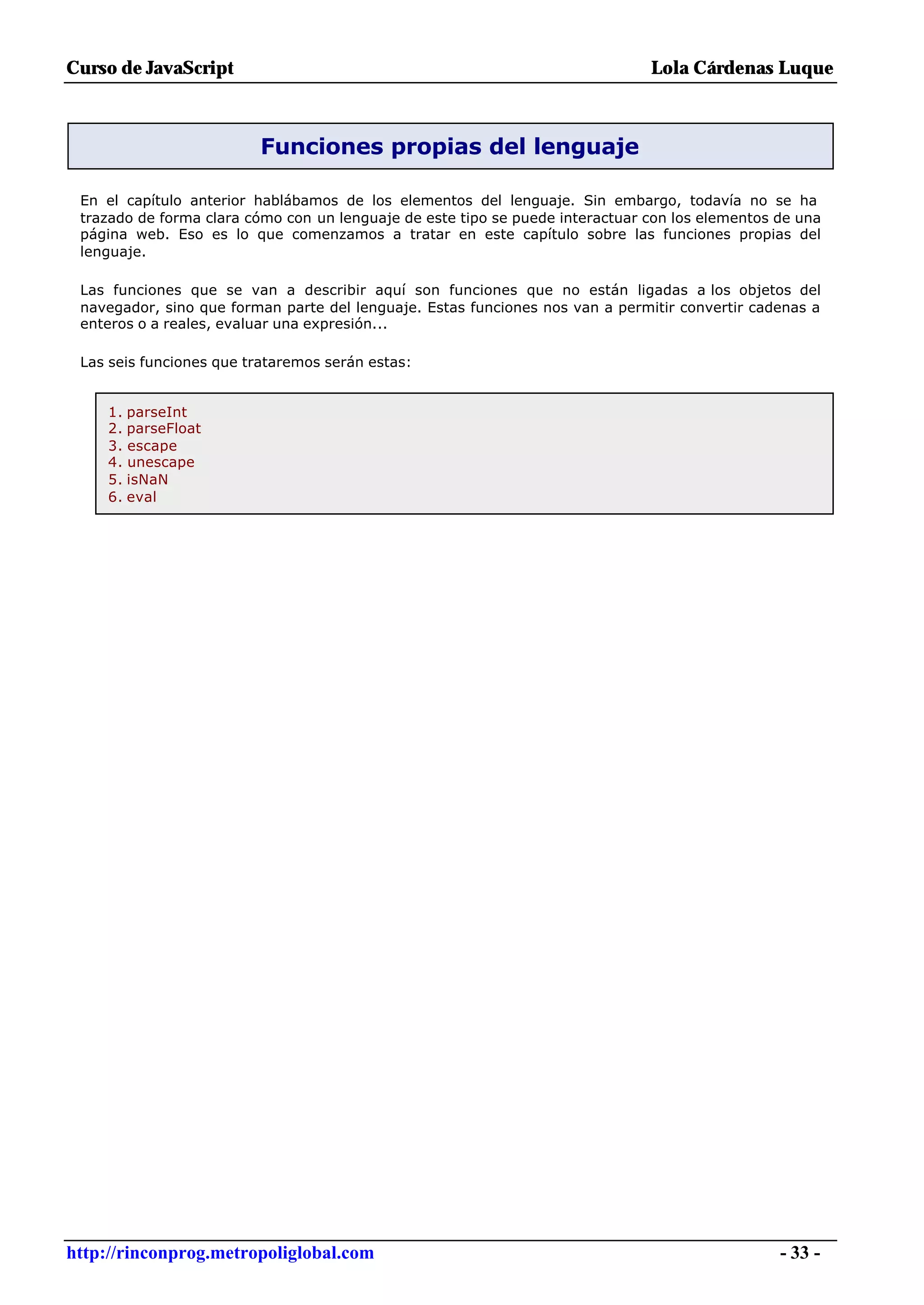 Curso de JavaScript                                                            Lola Cárdenas Luque



                          Funciones propias del lenguaje

 En el capítulo anterior hablábamos de los elementos del lenguaje. Sin embargo, todavía no se ha
 trazado de forma clara cómo con un lenguaje de este tipo se puede interactuar con los elementos de una
 página web. Eso es lo que comenzamos a tratar en este capítulo sobre las funciones propias del
 lenguaje.

 Las funciones que se van a describir aquí son funciones que no están ligadas a los objetos del
 navegador, sino que forman parte del lenguaje. Estas funciones nos van a permitir convertir cadenas a
 enteros o a reales, evaluar una expresión...

 Las seis funciones que trataremos serán estas:


     1. parseInt
     2. parseFloat
     3. escape
     4. unescape
     5. isNaN
     6. eval




http://rinconprog.metropoliglobal.com                                                            - 33 -
 