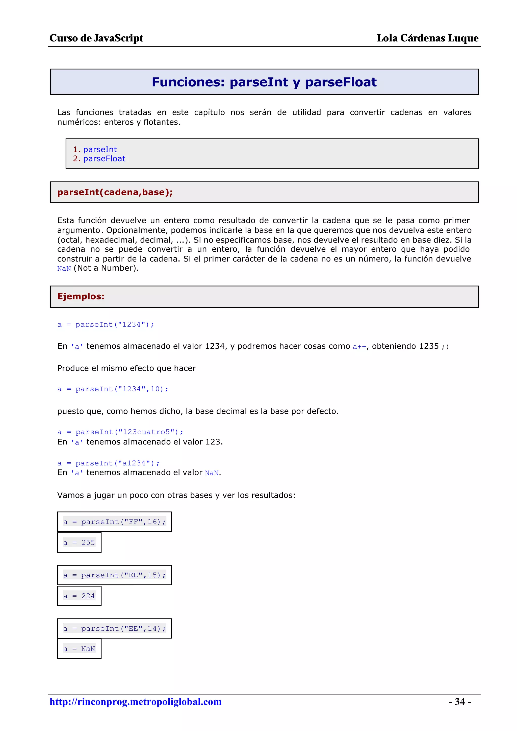 Curso de JavaScript                                                                Lola Cárdenas Luque



                         Funciones: parseInt y parseFloat

 Las funciones tratadas en este capítulo nos serán de utilidad para convertir cadenas en valores
 numéricos: enteros y flotantes.


     1. parseInt
     2. parseFloat



 parseInt(cadena,base);


 Esta función devuelve un entero como resultado de convertir la cadena que se le pasa como primer
 argumento. Opcionalmente, podemos indicarle la base en la que queremos que nos devuelva este entero
 (octal, hexadecimal, decimal, ...). Si no especificamos base, nos devuelve el resultado en base diez. Si la
 cadena no se puede convertir a un entero, la función devuelve el mayor entero que haya podido
 construir a partir de la cadena. Si el primer carácter de la cadena no es un número, la función devuelve
 NaN (Not a Number).


 Ejemplos:


 a = parseInt("1234");

 En 'a' tenemos almacenado el valor 1234, y podremos hacer cosas como a++, obteniendo 1235 ;)

 Produce el mismo efecto que hacer

 a = parseInt("1234",10);

 puesto que, como hemos dicho, la base decimal es la base por defecto.

 a = parseInt("123cuatro5");
 En 'a' tenemos almacenado el valor 123.

 a = parseInt("a1234");
 En 'a' tenemos almacenado el valor NaN.

 Vamos a jugar un poco con otras bases y ver los resultados:


  a = parseInt("FF",16);

  a = 255



  a = parseInt("EE",15);

  a = 224



  a = parseInt("EE",14);

  a = NaN




http://rinconprog.metropoliglobal.com                                                                 - 34 -
 