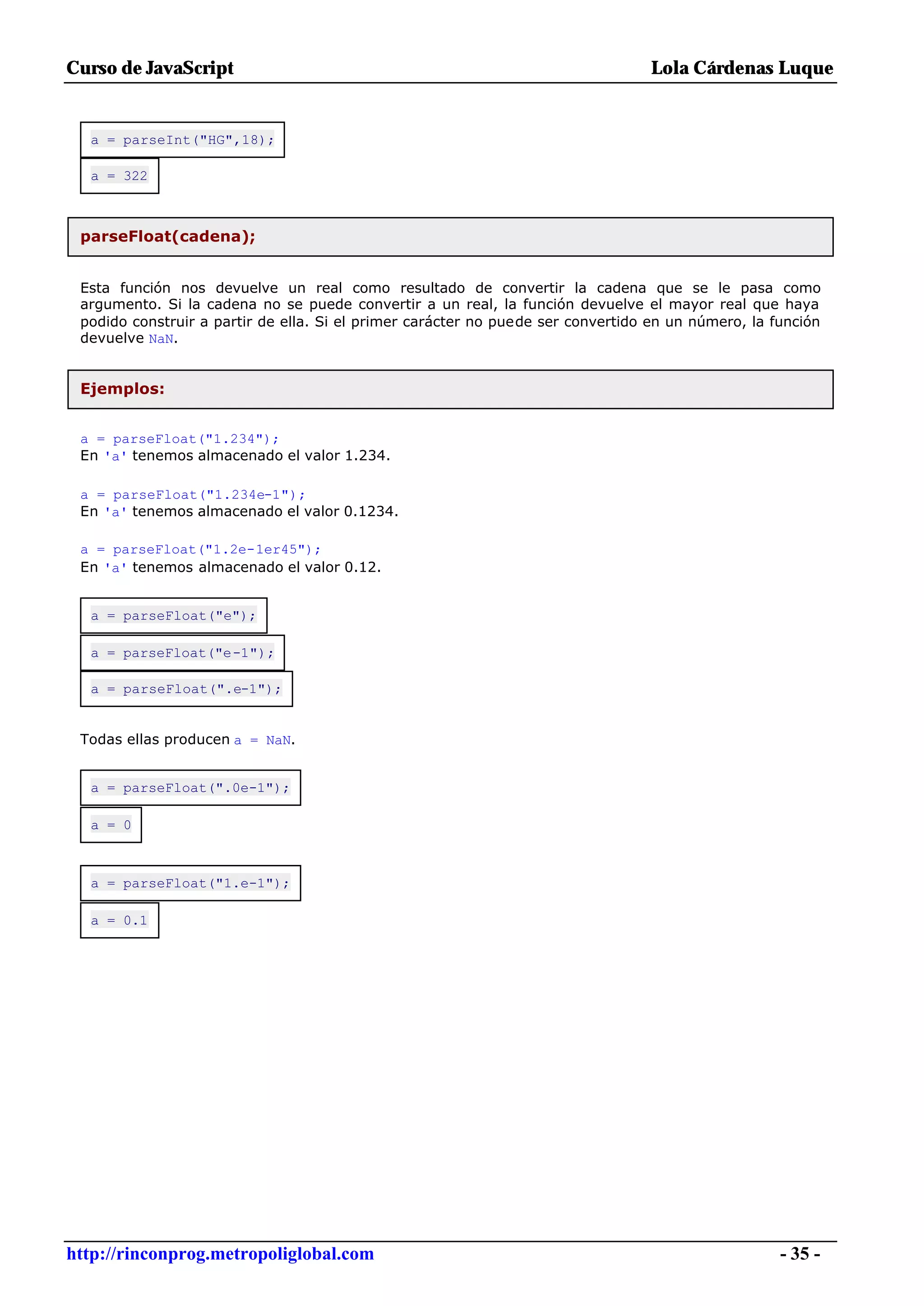 Curso de JavaScript                                                              Lola Cárdenas Luque


  a = parseInt("HG",18);

  a = 322



 parseFloat(cadena);


 Esta función nos devuelve un real como resultado de convertir la cadena que se le pasa como
 argumento. Si la cadena no se puede convertir a un real, la función devuelve el mayor real que haya
 podido construir a partir de ella. Si el primer carácter no puede ser convertido en un número, la función
 devuelve NaN.


 Ejemplos:


 a = parseFloat("1.234");
 En 'a' tenemos almacenado el valor 1.234.

 a = parseFloat("1.234e-1");
 En 'a' tenemos almacenado el valor 0.1234.

 a = parseFloat("1.2e-1er45");
 En 'a' tenemos almacenado el valor 0.12.


  a = parseFloat("e");

  a = parseFloat("e-1");

  a = parseFloat(".e-1");


 Todas ellas producen a = NaN.


  a = parseFloat(".0e-1");

  a = 0



  a = parseFloat("1.e-1");

  a = 0.1




http://rinconprog.metropoliglobal.com                                                               - 35 -
 