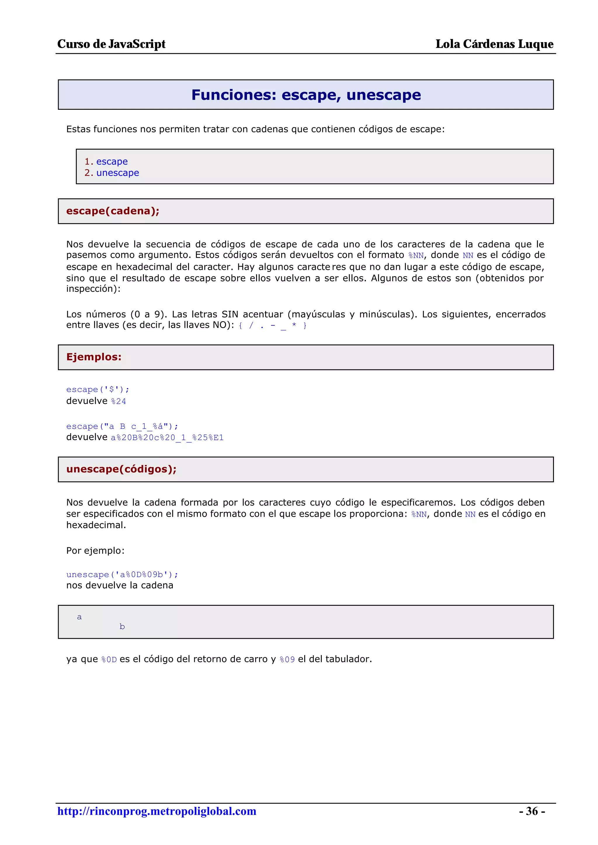 Curso de JavaScript                                                             Lola Cárdenas Luque



                            Funciones: escape, unescape

 Estas funciones nos permiten tratar con cadenas que contienen códigos de escape:


       1. escape
       2. unescape



 escape(cadena);


 Nos devuelve la secuencia de códigos de escape de cada uno de los caracteres de la cadena que le
 pasemos como argumento. Estos códigos serán devueltos con el formato %NN, donde NN es el código de
 escape en hexadecimal del caracter. Hay algunos caracte res que no dan lugar a este código de escape,
 sino que el resultado de escape sobre ellos vuelven a ser ellos. Algunos de estos son (obtenidos por
 inspección):

 Los números (0 a 9). Las letras SIN acentuar (mayúsculas y minúsculas). Los siguientes, encerrados
 entre llaves (es decir, las llaves NO): { / . - _ * }


 Ejemplos:


 escape('$');
 devuelve %24

 escape("a B c_1_%á");
 devuelve a%20B%20c%20_1_%25%E1


 unescape(códigos);


 Nos devuelve la cadena formada por los caracteres cuyo código le especificaremos. Los códigos deben
 ser especificados con el mismo formato con el que escape los proporciona: %NN, donde NN es el código en
 hexadecimal.

 Por ejemplo:

 unescape('a%0D%09b');
 nos devuelve la cadena


   a
              b


 ya que %0D es el código del retorno de carro y %09 el del tabulador.




http://rinconprog.metropoliglobal.com                                                             - 36 -
 
