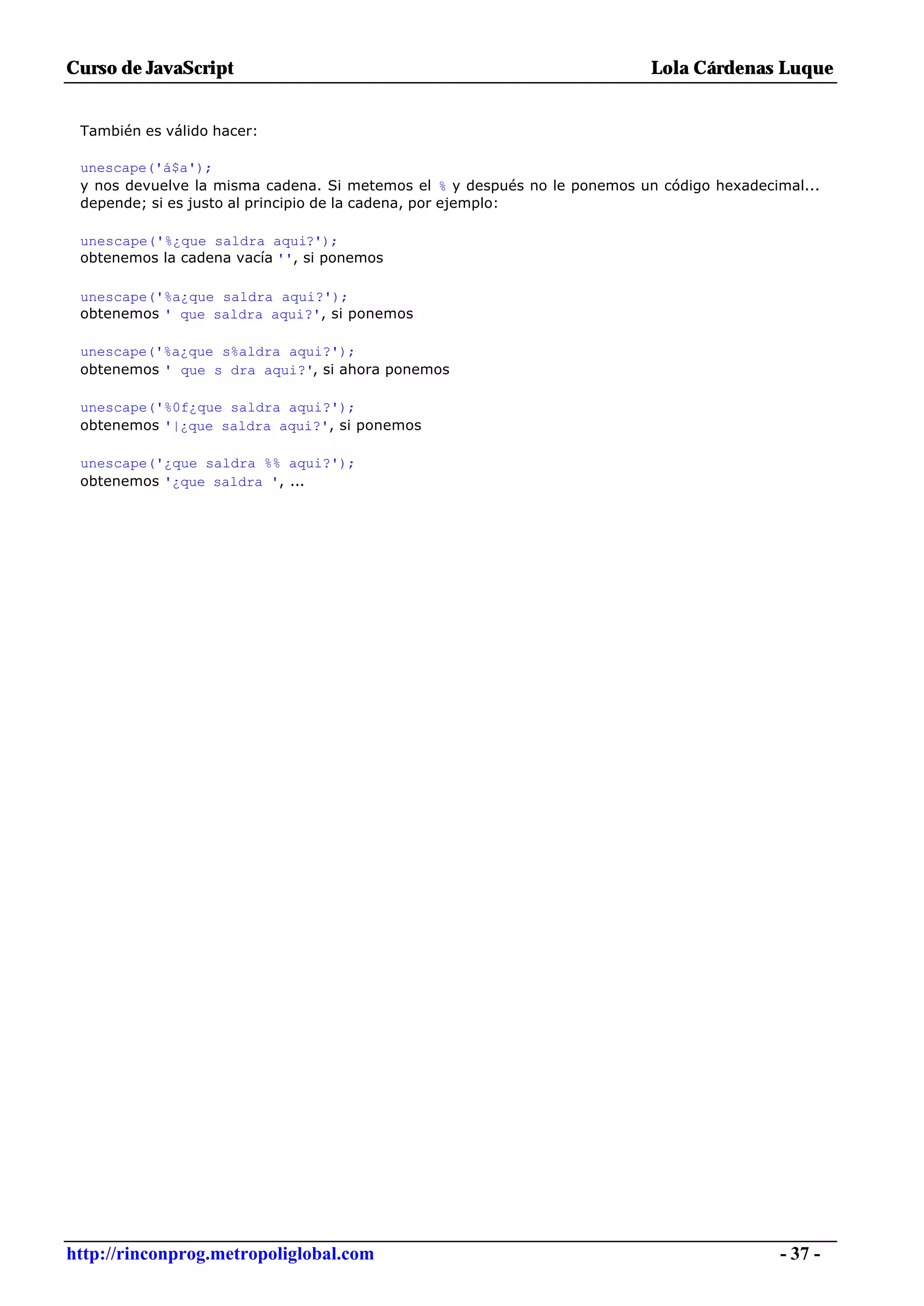 Curso de JavaScript                                                        Lola Cárdenas Luque


 También es válido hacer:

 unescape('á$a');
 y nos devuelve la misma cadena. Si metemos el % y después no le ponemos un código hexadecimal...
 depende; si es justo al principio de la cadena, por ejemplo:

 unescape('%¿que saldra aqui?');
 obtenemos la cadena vacía '', si ponemos

 unescape('%a¿que saldra aqui?');
 obtenemos ' que saldra aqui?', si ponemos

 unescape('%a¿que s%aldra aqui?');
 obtenemos ' que s dra aqui?', si ahora ponemos

 unescape('%0f¿que saldra aqui?');
 obtenemos '|¿que saldra aqui?', si ponemos

 unescape('¿que saldra %% aqui?');
 obtenemos '¿que saldra ', ...




http://rinconprog.metropoliglobal.com                                                      - 37 -
 