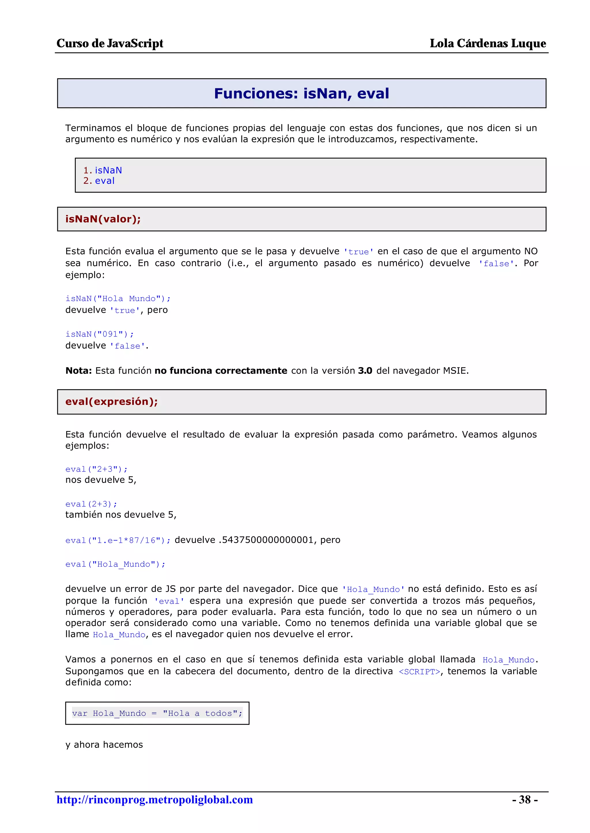 Curso de JavaScript                                                           Lola Cárdenas Luque



                                Funciones: isNan, eval

 Terminamos el bloque de funciones propias del lenguaje con estas dos funciones, que nos dicen si un
 argumento es numérico y nos evalúan la expresión que le introduzcamos, respectivamente.


     1. isNaN
     2. eval



 isNaN(valor);


 Esta función evalua el argumento que se le pasa y devuelve 'true' en el caso de que el argumento NO
 sea numérico. En caso contrario (i.e., el argumento pasado es numérico) devuelve 'false'. Por
 ejemplo:

 isNaN("Hola Mundo");
 devuelve 'true', pero

 isNaN("091");
 devuelve 'false'.

 Nota: Esta función no funciona correctamente con la versión 3.0 del navegador MSIE.


 eval(expresión);


 Esta función devuelve el resultado de evaluar la expresión pasada como parámetro. Veamos algunos
 ejemplos:

 eval("2+3");
 nos devuelve 5,

 eval(2+3);
 también nos devuelve 5,

 eval("1.e-1*87/16"); devuelve .5437500000000001, pero

 eval("Hola_Mundo");

 devuelve un error de JS por parte del navegador. Dice que 'Hola_Mundo' no está definido. Esto es así
 porque la función 'eval' espera una expresión que puede ser convertida a trozos más pequeños,
 números y operadores, para poder evaluarla. Para esta función, todo lo que no sea un número o un
 operador será considerado como una variable. Como no tenemos definida una variable global que se
 llame Hola_Mundo, es el navegador quien nos devuelve el error.

 Vamos a ponernos en el caso en que sí tenemos definida esta variable global llamada Hola_Mundo.
 Supongamos que en la cabecera del documento, dentro de la directiva <SCRIPT>, tenemos la variable
 definida como:


  var Hola_Mundo = "Hola a todos";


 y ahora hacemos




http://rinconprog.metropoliglobal.com                                                          - 38 -
 