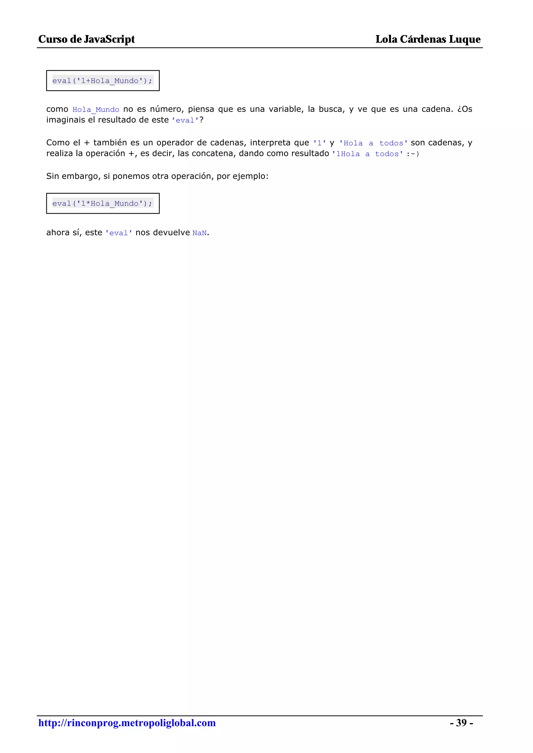 Curso de JavaScript                                                       Lola Cárdenas Luque


  eval('1+Hola_Mundo');


 como Hola_Mundo no es número, piensa que es una variable, la busca, y ve que es una cadena. ¿Os
 imaginais el resultado de este 'eval'?

 Como el + también es un operador de cadenas, interpreta que '1' y 'Hola a todos' son cadenas, y
 realiza la operación +, es decir, las concatena, dando como resultado '1Hola a todos' :-)

 Sin embargo, si ponemos otra operación, por ejemplo:


  eval('1*Hola_Mundo');


 ahora sí, este 'eval' nos devuelve NaN.




http://rinconprog.metropoliglobal.com                                                      - 39 -
 