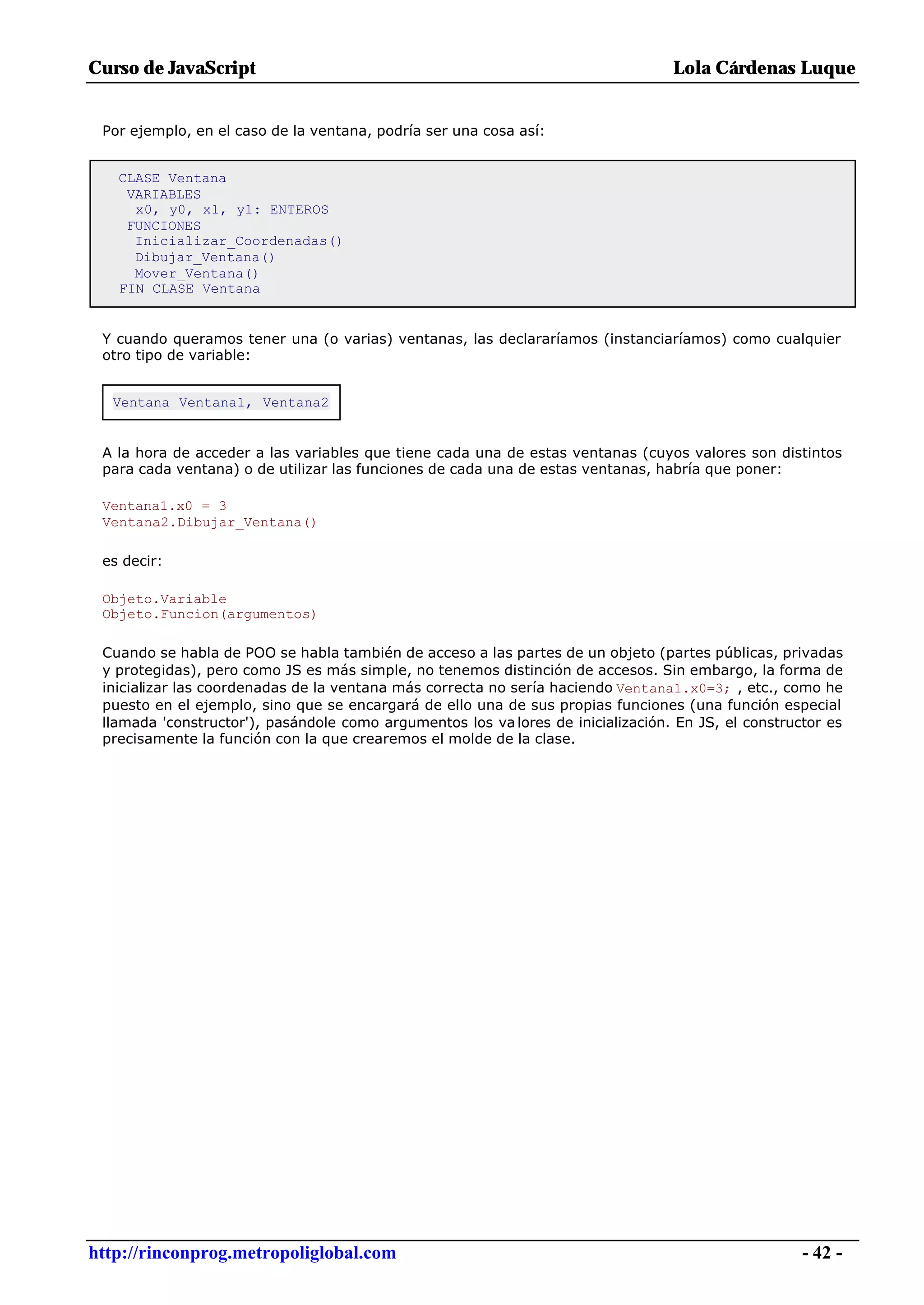 Curso de JavaScript                                                               Lola Cárdenas Luque


 Por ejemplo, en el caso de la ventana, podría ser una cosa así:


   CLASE Ventana
    VARIABLES
     x0, y0, x1, y1: ENTEROS
    FUNCIONES
     Inicializar_Coordenadas()
     Dibujar_Ventana()
     Mover_Ventana()
   FIN CLASE Ventana


 Y cuando queramos tener una (o varias) ventanas, las declararíamos (instanciaríamos) como cualquier
 otro tipo de variable:


  Ventana Ventana1, Ventana2


 A la hora de acceder a las variables que tiene cada una de estas ventanas (cuyos valores son distintos
 para cada ventana) o de utilizar las funciones de cada una de estas ventanas, habría que poner:

 Ventana1.x0 = 3
 Ventana2.Dibujar_Ventana()

 es decir:

 Objeto.Variable
 Objeto.Funcion(argumentos)

 Cuando se habla de POO se habla también de acceso a las partes de un objeto (partes públicas, privadas
 y protegidas), pero como JS es más simple, no tenemos distinción de accesos. Sin embargo, la forma de
 inicializar las coordenadas de la ventana más correcta no sería haciendo Ventana1.x0=3; , etc., como he
 puesto en el ejemplo, sino que se encargará de ello una de sus propias funciones (una función especial
 llamada 'constructor'), pasándole como argumentos los va lores de inicialización. En JS, el constructor es
 precisamente la función con la que crearemos el molde de la clase.




http://rinconprog.metropoliglobal.com                                                                - 42 -
 