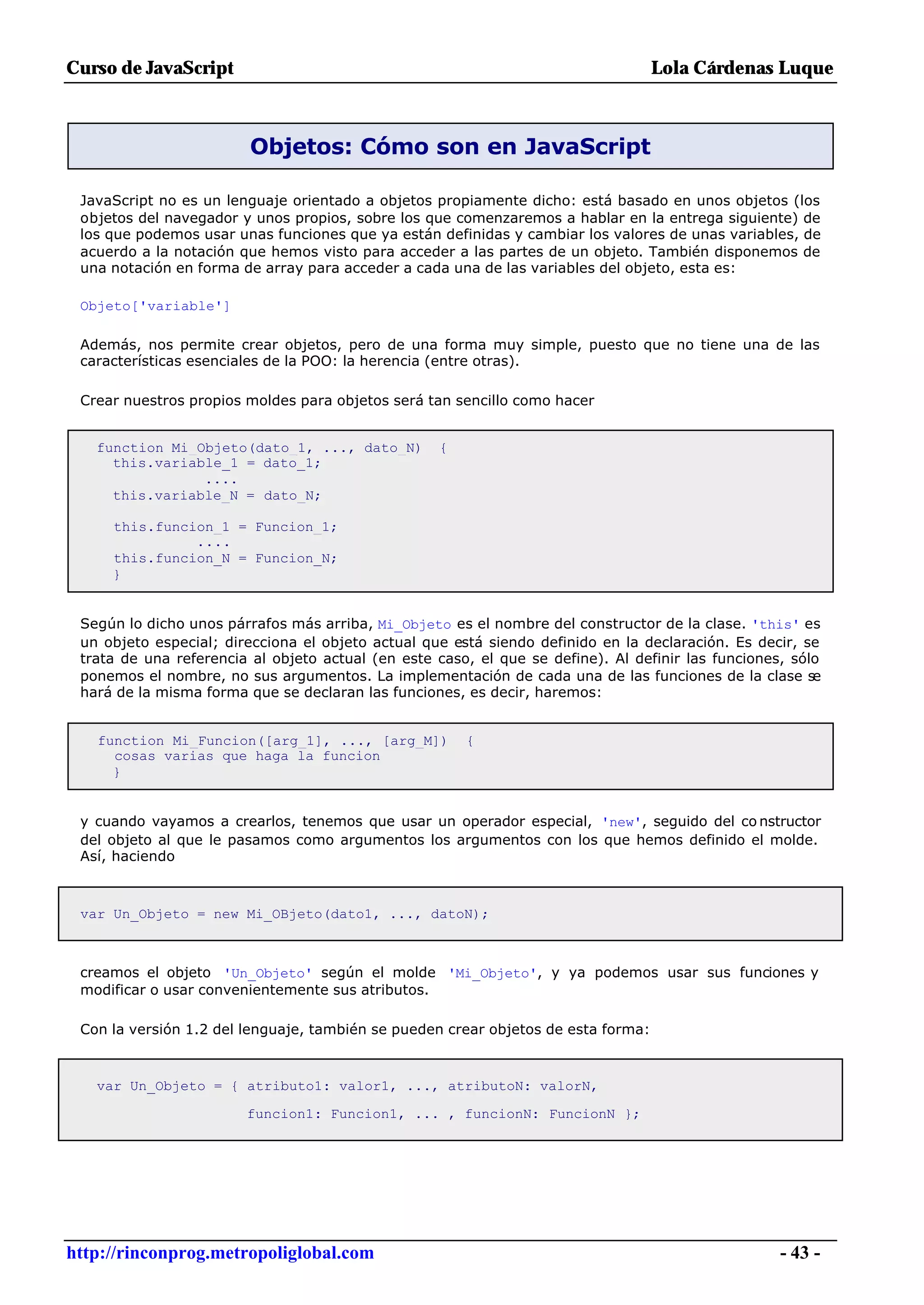Curso de JavaScript                                                                Lola Cárdenas Luque



                         Objetos: Cómo son en JavaScript

 JavaScript no es un lenguaje orientado a objetos propiamente dicho: está basado en unos objetos (los
 objetos del navegador y unos propios, sobre los que comenzaremos a hablar en la entrega siguiente) de
 los que podemos usar unas funciones que ya están definidas y cambiar los valores de unas variables, de
 acuerdo a la notación que hemos visto para acceder a las partes de un objeto. También disponemos de
 una notación en forma de array para acceder a cada una de las variables del objeto, esta es:

 Objeto['variable']

 Además, nos permite crear objetos, pero de una forma muy simple, puesto que no tiene una de las
 características esenciales de la POO: la herencia (entre otras).

 Crear nuestros propios moldes para objetos será tan sencillo como hacer


   function Mi_Objeto(dato_1, ..., dato_N)         {
     this.variable_1 = dato_1;
                ....
     this.variable_N = dato_N;

     this.funcion_1 = Funcion_1;
               ....
     this.funcion_N = Funcion_N;
     }


 Según lo dicho unos párrafos más arriba, Mi_Objeto es el nombre del constructor de la clase. 'this' es
 un objeto especial; direcciona el objeto actual que está siendo definido en la declaración. Es decir, se
 trata de una referencia al objeto actual (en este caso, el que se define). Al definir las funciones, sólo
 ponemos el nombre, no sus argumentos. La implementación de cada una de las funciones de la clase se
 hará de la misma forma que se declaran las funciones, es decir, haremos:


   function Mi_Funcion([arg_1], ..., [arg_M])          {
     cosas varias que haga la funcion
     }


 y cuando vayamos a crearlos, tenemos que usar un operador especial, 'new', seguido del co nstructor
 del objeto al que le pasamos como argumentos los argumentos con los que hemos definido el molde.
 Así, haciendo



 var Un_Objeto = new Mi_OBjeto(dato1, ..., datoN);



 creamos el objeto 'Un_Objeto' según el molde 'Mi_Objeto', y ya podemos usar sus funciones y
 modificar o usar convenientemente sus atributos.

 Con la versión 1.2 del lenguaje, también se pueden crear objetos de esta forma:



   var Un_Objeto = { atributo1: valor1, ..., atributoN: valorN,

                        funcion1: Funcion1, ... , funcionN: FuncionN };




http://rinconprog.metropoliglobal.com                                                               - 43 -
 