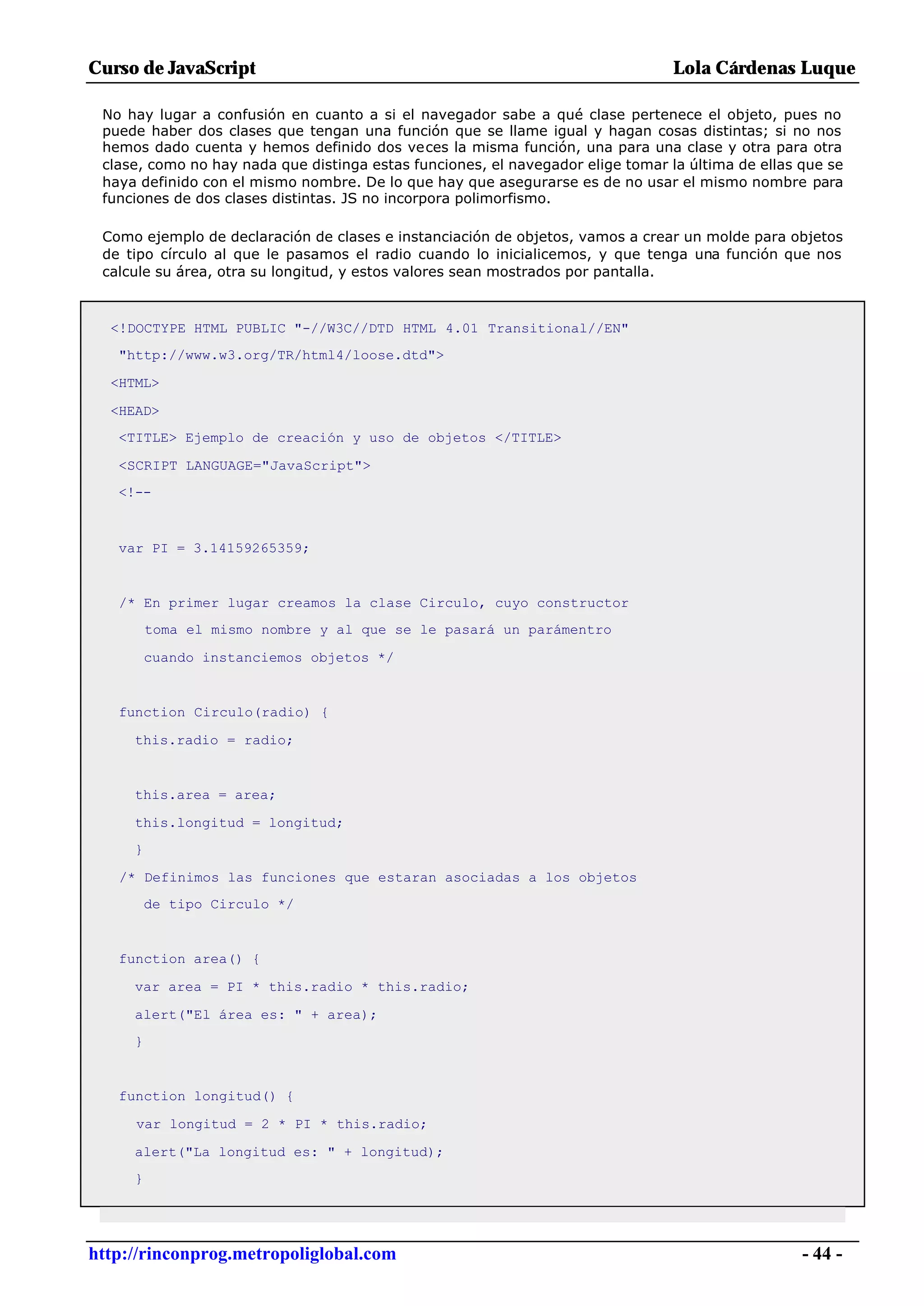 Curso de JavaScript                                                              Lola Cárdenas Luque

 No hay lugar a confusión en cuanto a si el navegador sabe a qué clase pertenece el objeto, pues no
 puede haber dos clases que tengan una función que se llame igual y hagan cosas distintas; si no nos
 hemos dado cuenta y hemos definido dos veces la misma función, una para una clase y otra para otra
 clase, como no hay nada que distinga estas funciones, el navegador elige tomar la última de ellas que se
 haya definido con el mismo nombre. De lo que hay que asegurarse es de no usar el mismo nombre para
 funciones de dos clases distintas. JS no incorpora polimorfismo.

 Como ejemplo de declaración de clases e instanciación de objetos, vamos a crear un molde para objetos
 de tipo círculo al que le pasamos el radio cuando lo inicialicemos, y que tenga una función que nos
 calcule su área, otra su longitud, y estos valores sean mostrados por pantalla.



  <!DOCTYPE HTML PUBLIC "-//W3C//DTD HTML 4.01 Transitional//EN"
   "http://www.w3.org/TR/html4/loose.dtd">

  <HTML>

  <HEAD>
   <TITLE> Ejemplo de creación y uso de objetos </TITLE>

   <SCRIPT LANGUAGE="JavaScript">
   <!--



   var PI = 3.14159265359;


   /* En primer lugar creamos la clase Circulo, cuyo constructor
         toma el mismo nombre y al que se le pasará un parámentro

         cuando instanciemos objetos */


   function Circulo(radio) {

     this.radio = radio;


     this.area = area;

     this.longitud = longitud;
     }

   /* Definimos las funciones que estaran asociadas a los objetos
         de tipo Circulo */


   function area() {

     var area = PI * this.radio * this.radio;

     alert("El área es: " + area);
     }


   function longitud() {

     var longitud = 2 * PI * this.radio;

     alert("La longitud es: " + longitud);
     }




http://rinconprog.metropoliglobal.com                                                              - 44 -
 