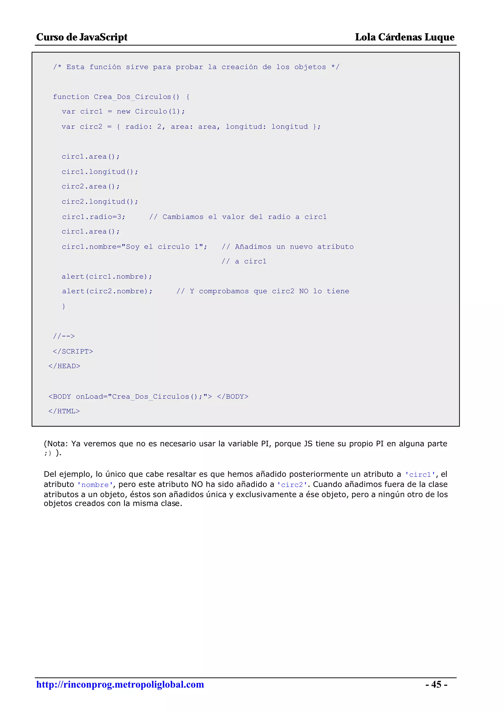 Curso de JavaScript                                                              Lola Cárdenas Luque

   /* Esta función sirve para probar la creación de los objetos */


   function Crea_Dos_Circulos() {
     var circ1 = new Circulo(1);

     var circ2 = { radio: 2, area: area, longitud: longitud };


     circ1.area();

     circ1.longitud();
     circ2.area();

     circ2.longitud();

     circ1.radio=3;         // Cambiamos el valor del radio a circ1
     circ1.area();

     circ1.nombre="Soy el circulo 1";         // Añadimos un nuevo atributo
                                              // a circ1

     alert(circ1.nombre);
     alert(circ2.nombre);          // Y comprobamos que circ2 NO lo tiene

     }


   //-->

   </SCRIPT>
  </HEAD>



  <BODY onLoad="Crea_Dos_Circulos();"> </BODY>
  </HTML>



 (Nota: Ya veremos que no es necesario usar la variable PI, porque JS tiene su propio PI en alguna parte
 ;) ).

 Del ejemplo, lo único que cabe resaltar es que hemos añadido posteriormente un atributo a 'circ1', el
 atributo 'nombre', pero este atributo NO ha sido añadido a 'circ2'. Cuando añadimos fuera de la clase
 atributos a un objeto, éstos son añadidos única y exclusivamente a ése objeto, pero a ningún otro de los
 objetos creados con la misma clase.




http://rinconprog.metropoliglobal.com                                                              - 45 -
 