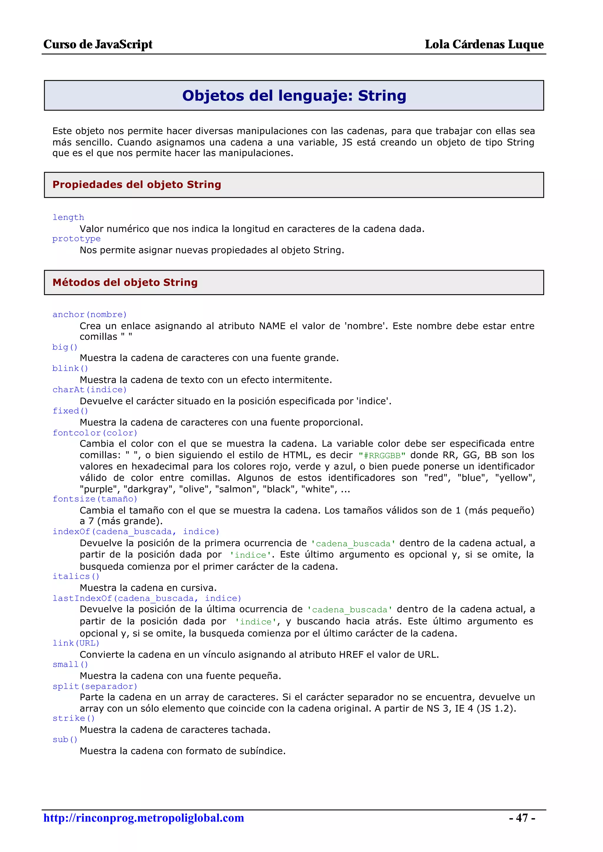 Curso de JavaScript                                                             Lola Cárdenas Luque



                            Objetos del lenguaje: String

 Este objeto nos permite hacer diversas manipulaciones con las cadenas, para que trabajar con ellas sea
 más sencillo. Cuando asignamos una cadena a una variable, JS está creando un objeto de tipo String
 que es el que nos permite hacer las manipulaciones.


 Propiedades del objeto String


 length
      Valor numérico que nos indica la longitud en caracteres de la cadena dada.
 prototype
      Nos permite asignar nuevas propiedades al objeto String.


 Métodos del objeto String


 anchor(nombre)
       Crea un enlace asignando al atributo NAME el valor de 'nombre'. Este nombre debe estar entre
       comillas " "
 big()
       Muestra la cadena de caracteres con una fuente grande.
 blink()
       Muestra la cadena de texto con un efecto intermitente.
 charAt(indice)
       Devuelve el carácter situado en la posición especificada por 'indice'.
 fixed()
       Muestra la cadena de caracteres con una fuente proporcional.
 fontcolor(color)
       Cambia el color con el que se muestra la cadena. La variable color debe ser especificada entre
       comillas: " ", o bien siguiendo el estilo de HTML, es decir "#RRGGBB" donde RR, GG, BB son los
       valores en hexadecimal para los colores rojo, verde y azul, o bien puede ponerse un identificador
       válido de color entre comillas. Algunos de estos identificadores son "red", "blue", "yellow",
       "purple", "darkgray", "olive", "salmon", "black", "white", ...
 fontsize(tamaño)
       Cambia el tamaño con el que se muestra la cadena. Los tamaños válidos son de 1 (más pequeño)
       a 7 (más grande).
 indexOf(cadena_buscada, indice)
       Devuelve la posición de la primera ocurrencia de 'cadena_buscada' dentro de la cadena actual, a
       partir de la posición dada por 'indice'. Este último argumento es opcional y, si se omite, la
       busqueda comienza por el primer carácter de la cadena.
 italics()
       Muestra la cadena en cursiva.
 lastIndexOf(cadena_buscada, indice)
       Devuelve la posición de la última ocurrencia de 'cadena_buscada' dentro de la cadena actual, a
       partir de la posición dada por 'indice', y buscando hacia atrás. Este último argumento es
       opcional y, si se omite, la busqueda comienza por el último carácter de la cadena.
 link(URL)
       Convierte la cadena en un vínculo asignando al atributo HREF el valor de URL.
 small()
       Muestra la cadena con una fuente pequeña.
 split(separador)
       Parte la cadena en un array de caracteres. Si el carácter separador no se encuentra, devuelve un
       array con un sólo elemento que coincide con la cadena original. A partir de NS 3, IE 4 (JS 1.2).
 strike()
       Muestra la cadena de caracteres tachada.
 sub()
       Muestra la cadena con formato de subíndice.




http://rinconprog.metropoliglobal.com                                                             - 47 -
 