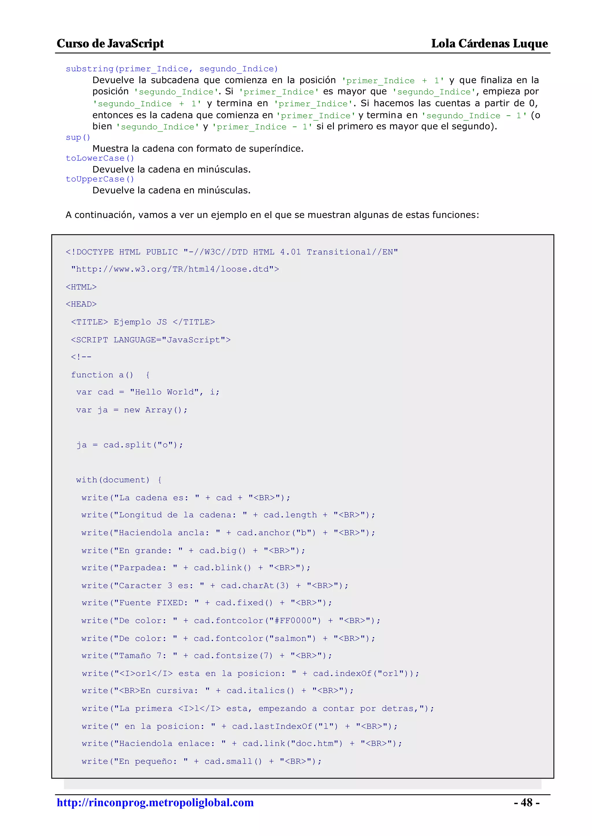 Curso de JavaScript                                                           Lola Cárdenas Luque

 substring(primer_Indice, segundo_Indice)
       Devuelve la subcadena que comienza en la posición 'primer_Indice + 1' y que finaliza en la
       posición 'segundo_Indice'. Si 'primer_Indice' es mayor que 'segundo_Indice', empieza por
       'segundo_Indice + 1' y termina en 'primer_Indice'. Si hacemos las cuentas a partir de 0,
       entonces es la cadena que comienza en 'primer_Indice' y termina en 'segundo_Indice - 1' (o
       bien 'segundo_Indice' y 'primer_Indice - 1' si el primero es mayor que el segundo).
 sup()
       Muestra la cadena con formato de superíndice.
 toLowerCase()
       Devuelve la cadena en minúsculas.
 toUpperCase()
       Devuelve la cadena en minúsculas.

 A continuación, vamos a ver un ejemplo en el que se muestran algunas de estas funciones:



 <!DOCTYPE HTML PUBLIC "-//W3C//DTD HTML 4.01 Transitional//EN"
  "http://www.w3.org/TR/html4/loose.dtd">

 <HTML>
 <HEAD>

  <TITLE> Ejemplo JS </TITLE>

  <SCRIPT LANGUAGE="JavaScript">
  <!--

  function a()   {
   var cad = "Hello World", i;

   var ja = new Array();


   ja = cad.split("o");


   with(document) {

    write("La cadena es: " + cad + "<BR>");
    write("Longitud de la cadena: " + cad.length + "<BR>");

    write("Haciendola ancla: " + cad.anchor("b") + "<BR>");

    write("En grande: " + cad.big() + "<BR>");
    write("Parpadea: " + cad.blink() + "<BR>");

    write("Caracter 3 es: " + cad.charAt(3) + "<BR>");
    write("Fuente FIXED: " + cad.fixed() + "<BR>");

    write("De color: " + cad.fontcolor("#FF0000") + "<BR>");

    write("De color: " + cad.fontcolor("salmon") + "<BR>");
    write("Tamaño 7: " + cad.fontsize(7) + "<BR>");

    write("<I>orl</I> esta en la posicion: " + cad.indexOf("orl"));
    write("<BR>En cursiva: " + cad.italics() + "<BR>");

    write("La primera <I>l</I> esta, empezando a contar por detras,");

    write(" en la posicion: " + cad.lastIndexOf("l") + "<BR>");
    write("Haciendola enlace: " + cad.link("doc.htm") + "<BR>");

    write("En pequeño: " + cad.small() + "<BR>");



http://rinconprog.metropoliglobal.com                                                       - 48 -
 