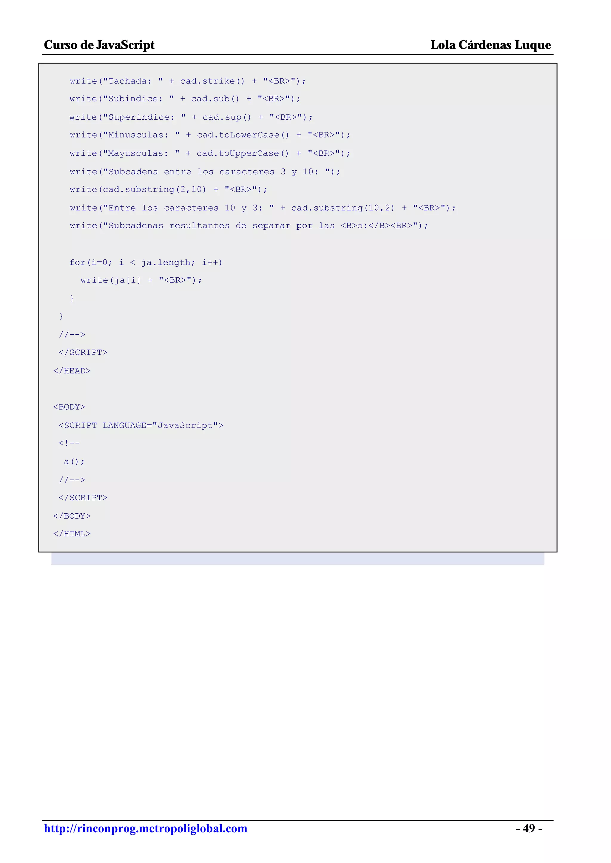 Curso de JavaScript                                                       Lola Cárdenas Luque

      write("Tachada: " + cad.strike() + "<BR>");
      write("Subindice: " + cad.sub() + "<BR>");

      write("Superindice: " + cad.sup() + "<BR>");
      write("Minusculas: " + cad.toLowerCase() + "<BR>");

      write("Mayusculas: " + cad.toUpperCase() + "<BR>");

      write("Subcadena entre los caracteres 3 y 10: ");
      write(cad.substring(2,10) + "<BR>");

      write("Entre los caracteres 10 y 3: " + cad.substring(10,2) + "<BR>");
      write("Subcadenas resultantes de separar por las <B>o:</B><BR>");



      for(i=0; i < ja.length; i++)
          write(ja[i] + "<BR>");

      }
  }

  //-->
  </SCRIPT>

 </HEAD>


 <BODY>

  <SCRIPT LANGUAGE="JavaScript">
  <!--

   a();

  //-->
  </SCRIPT>

 </BODY>
 </HTML>




http://rinconprog.metropoliglobal.com                                                  - 49 -
 
