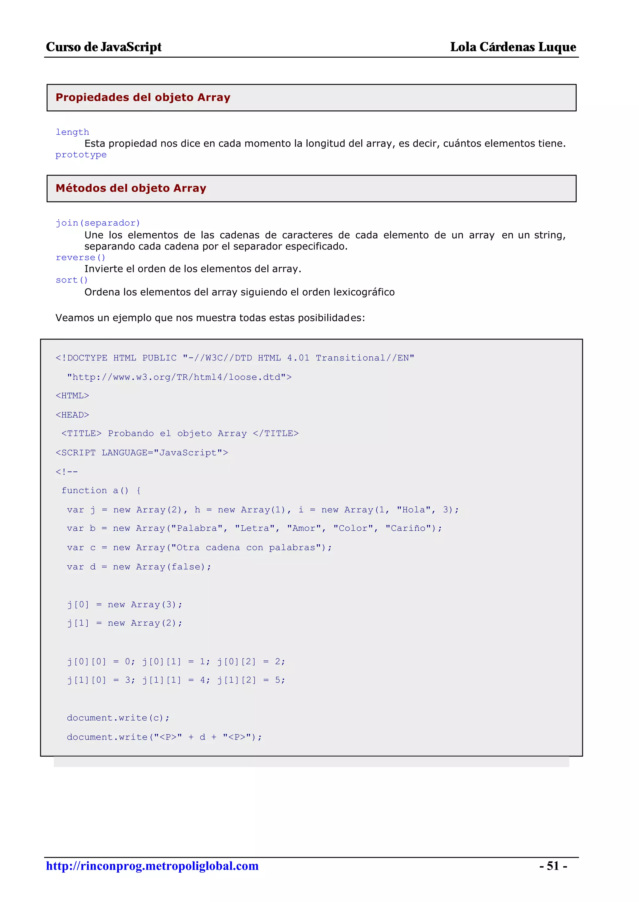 Curso de JavaScript                                                            Lola Cárdenas Luque


 Propiedades del objeto Array


 length
      Esta propiedad nos dice en cada momento la longitud del array, es decir, cuántos elementos tiene.
 prototype


 Métodos del objeto Array


 join(separador)
      Une los elementos de las cadenas de caracteres de cada elemento de un array en un string,
      separando cada cadena por el separador especificado.
 reverse()
      Invierte el orden de los elementos del array.
 sort()
      Ordena los elementos del array siguiendo el orden lexicográfico

 Veamos un ejemplo que nos muestra todas estas posibilidades:



 <!DOCTYPE HTML PUBLIC "-//W3C//DTD HTML 4.01 Transitional//EN"

   "http://www.w3.org/TR/html4/loose.dtd">
 <HTML>

 <HEAD>
  <TITLE> Probando el objeto Array </TITLE>

 <SCRIPT LANGUAGE="JavaScript">

 <!--
  function a() {

   var j = new Array(2), h = new Array(1), i = new Array(1, "Hola", 3);
   var b = new Array("Palabra", "Letra", "Amor", "Color", "Cariño");

   var c = new Array("Otra cadena con palabras");

   var d = new Array(false);


   j[0] = new Array(3);
   j[1] = new Array(2);



   j[0][0] = 0; j[0][1] = 1; j[0][2] = 2;
   j[1][0] = 3; j[1][1] = 4; j[1][2] = 5;


   document.write(c);

   document.write("<P>" + d + "<P>");




http://rinconprog.metropoliglobal.com                                                            - 51 -
 