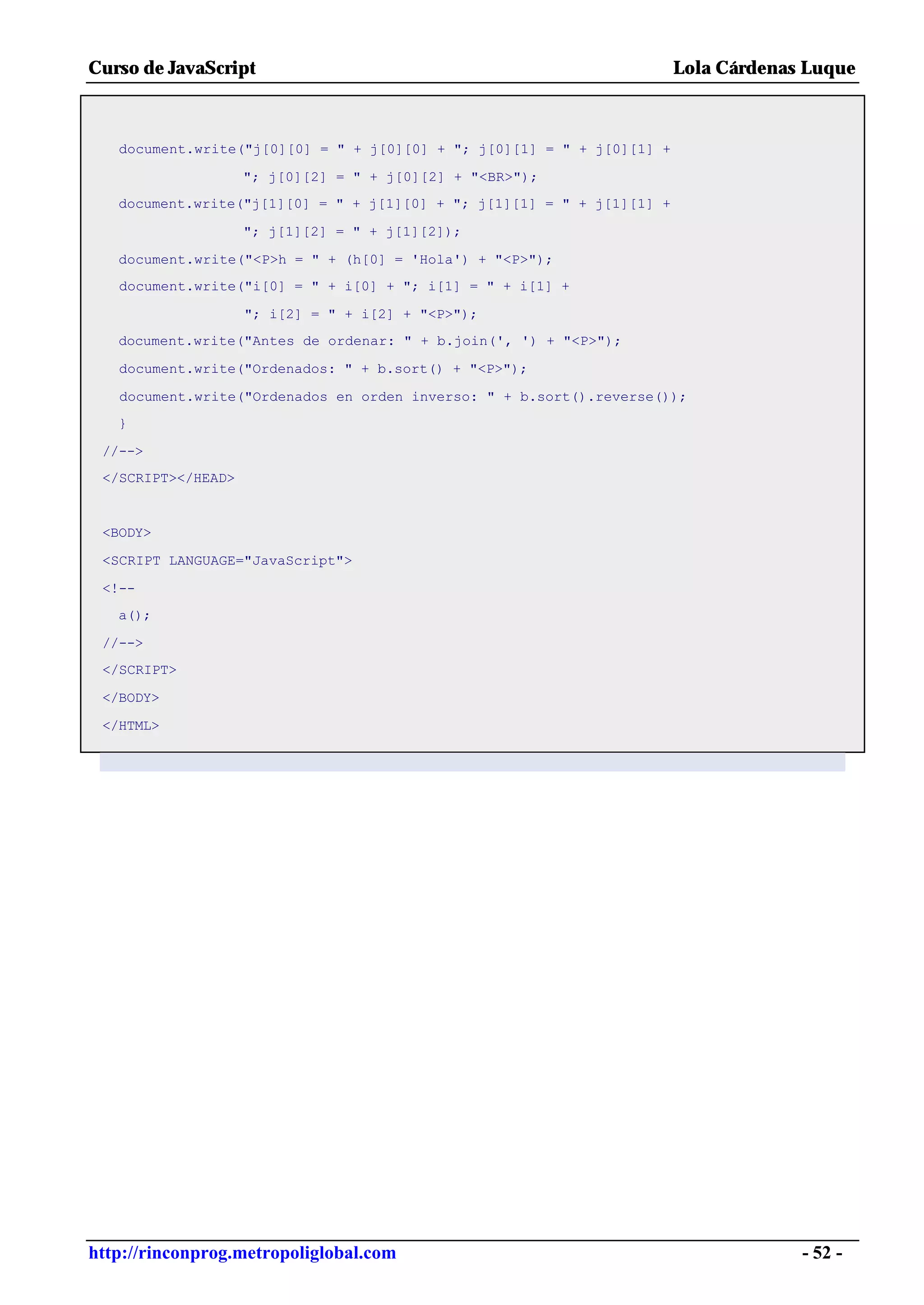 Curso de JavaScript                                                     Lola Cárdenas Luque



   document.write("j[0][0] = " + j[0][0] + "; j[0][1] = " + j[0][1] +

                    "; j[0][2] = " + j[0][2] + "<BR>");
   document.write("j[1][0] = " + j[1][0] + "; j[1][1] = " + j[1][1] +

                    "; j[1][2] = " + j[1][2]);

   document.write("<P>h = " + (h[0] = 'Hola') + "<P>");
   document.write("i[0] = " + i[0] + "; i[1] = " + i[1] +

                    "; i[2] = " + i[2] + "<P>");
   document.write("Antes de ordenar: " + b.join(', ') + "<P>");

   document.write("Ordenados: " + b.sort() + "<P>");

   document.write("Ordenados en orden inverso: " + b.sort().reverse());
   }

 //-->
 </SCRIPT></HEAD>


 <BODY>

 <SCRIPT LANGUAGE="JavaScript">

 <!--
   a();

 //-->
 </SCRIPT>

 </BODY>

 </HTML>




http://rinconprog.metropoliglobal.com                                                - 52 -
 
