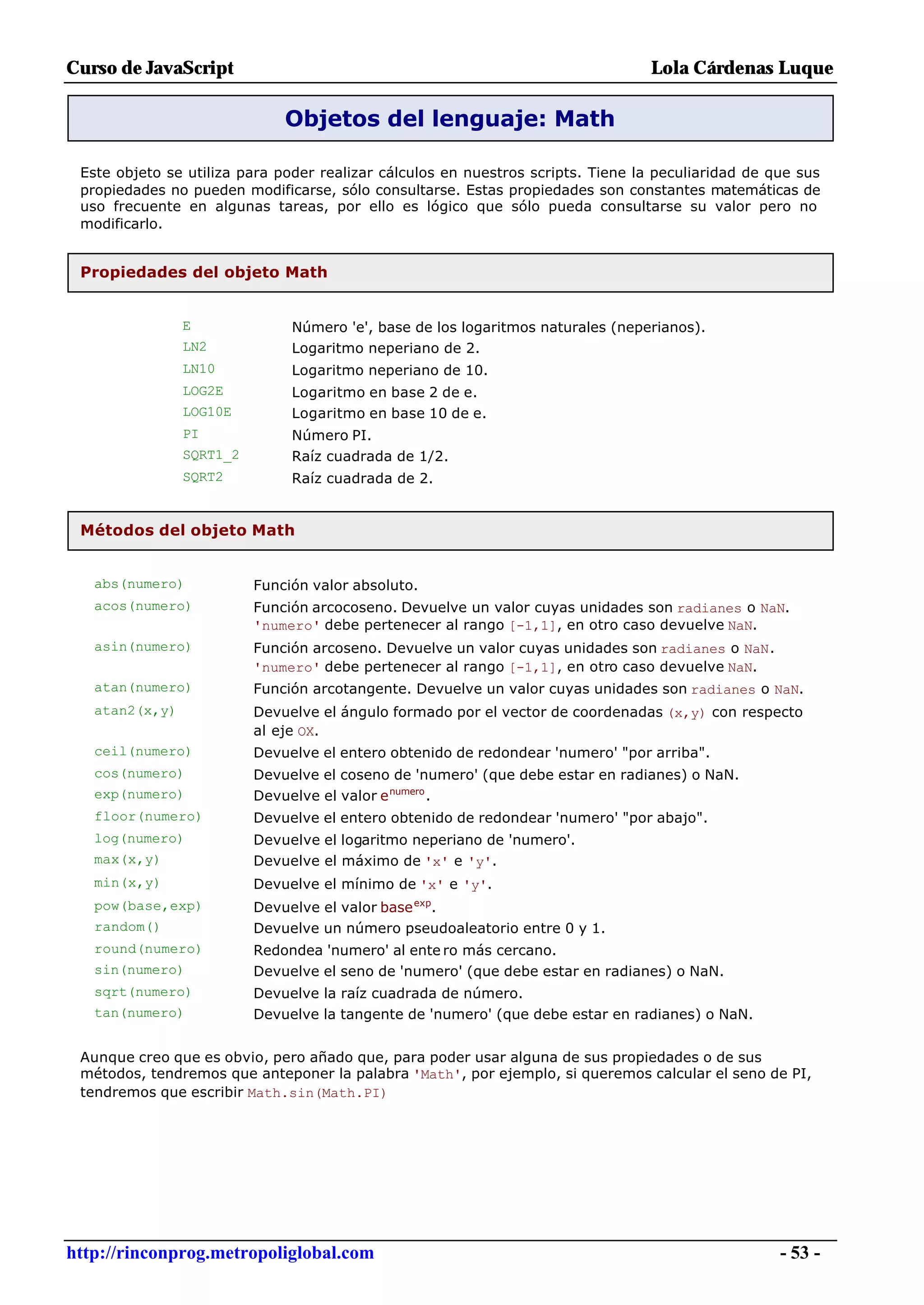 Curso de JavaScript                                                              Lola Cárdenas Luque

                              Objetos del lenguaje: Math

 Este objeto se utiliza para poder realizar cálculos en nuestros scripts. Tiene la peculiaridad de que sus
 propiedades no pueden modificarse, sólo consultarse. Estas propiedades son constantes matemáticas de
 uso frecuente en algunas tareas, por ello es lógico que sólo pueda consultarse su valor pero no
 modificarlo.


 Propiedades del objeto Math


                E              Número 'e', base de los logaritmos naturales (neperianos).
                LN2            Logaritmo neperiano de 2.
                LN10           Logaritmo neperiano de 10.
                LOG2E          Logaritmo en base 2 de e.
                LOG10E         Logaritmo en base 10 de e.
                PI             Número PI.
                SQRT1_2        Raíz cuadrada de 1/2.
                SQRT2          Raíz cuadrada de 2.


 Métodos del objeto Math


   abs(numero)            Función valor absoluto.
   acos(numero)           Función arcocoseno. Devuelve un valor cuyas unidades son radianes o NaN.
                          'numero' debe pertenecer al rango [-1,1], en otro caso devuelve NaN.
   asin(numero)           Función arcoseno. Devuelve un valor cuyas unidades son radianes o NaN.
                          'numero' debe pertenecer al rango [-1,1], en otro caso devuelve NaN.
   atan(numero)           Función arcotangente. Devuelve un valor cuyas unidades son radianes o NaN.
   atan2(x,y)             Devuelve el ángulo formado por el vector de coordenadas (x,y) con respecto
                          al eje OX.
   ceil(numero)           Devuelve el entero obtenido de redondear 'numero' "por arriba".
   cos(numero)            Devuelve el coseno de 'numero' (que debe estar en radianes) o NaN.
   exp(numero)            Devuelve el valor e numero .
   floor(numero)          Devuelve el entero obtenido de redondear 'numero' "por abajo".
   log(numero)            Devuelve el logaritmo neperiano de 'numero'.
   max(x,y)               Devuelve el máximo de 'x' e 'y'.
   min(x,y)               Devuelve el mínimo de 'x' e 'y'.
   pow(base,exp)          Devuelve el valor base exp.
   random()               Devuelve un número pseudoaleatorio entre 0 y 1.
   round(numero)          Redondea 'numero' al ente ro más cercano.
   sin(numero)            Devuelve el seno de 'numero' (que debe estar en radianes) o NaN.
   sqrt(numero)           Devuelve la raíz cuadrada de número.
   tan(numero)            Devuelve la tangente de 'numero' (que debe estar en radianes) o NaN.


 Aunque creo que es obvio, pero añado que, para poder usar alguna de sus propiedades o de sus
 métodos, tendremos que anteponer la palabra 'Math', por ejemplo, si queremos calcular el seno de PI,
 tendremos que escribir Math.sin(Math.PI)




http://rinconprog.metropoliglobal.com                                                               - 53 -
 