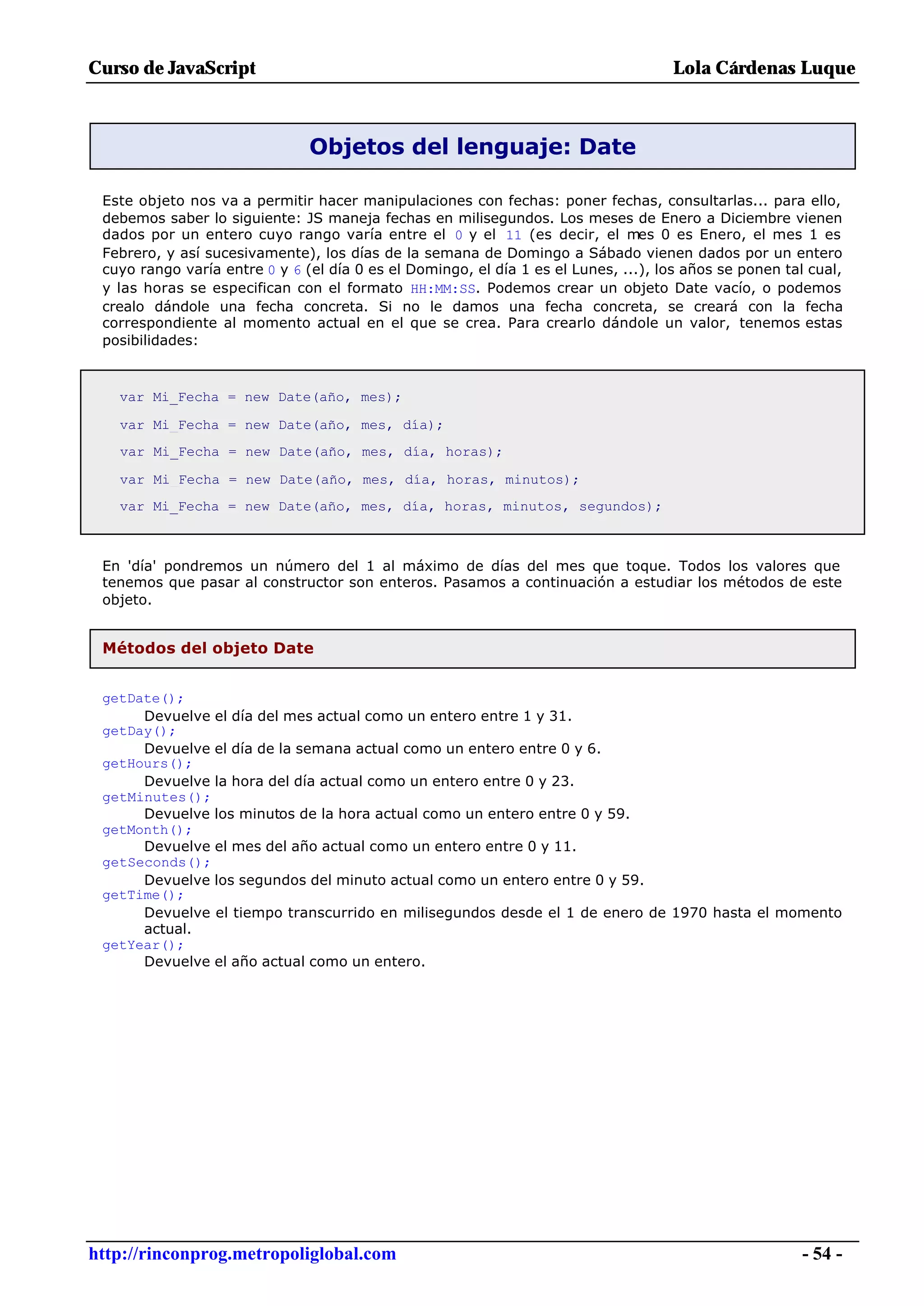 Curso de JavaScript                                                                  Lola Cárdenas Luque



                               Objetos del lenguaje: Date

 Este objeto nos va a permitir hacer manipulaciones con fechas: poner fechas, consultarlas... para ello,
 debemos saber lo siguiente: JS maneja fechas en milisegundos. Los meses de Enero a Diciembre vienen
 dados por un entero cuyo rango varía entre el 0 y el 11 (es decir, el mes 0 es Enero, el mes 1 es
 Febrero, y así sucesivamente), los días de la semana de Domingo a Sábado vienen dados por un entero
 cuyo rango varía entre 0 y 6 (el día 0 es el Domingo, el día 1 es el Lunes, ...), los años se ponen tal cual,
 y las horas se especifican con el formato HH:MM:SS. Podemos crear un objeto Date vacío, o podemos
 crealo dándole una fecha concreta. Si no le damos una fecha concreta, se creará con la fecha
 correspondiente al momento actual en el que se crea. Para crearlo dándole un valor, tenemos estas
 posibilidades:



   var Mi_Fecha = new Date(año, mes);

   var Mi_Fecha = new Date(año, mes, día);
   var Mi_Fecha = new Date(año, mes, día, horas);

   var Mi_Fecha = new Date(año, mes, día, horas, minutos);
   var Mi_Fecha = new Date(año, mes, día, horas, minutos, segundos);



 En 'día' pondremos un número del 1 al máximo de días del mes que toque. Todos los valores que
 tenemos que pasar al constructor son enteros. Pasamos a continuación a estudiar los métodos de este
 objeto.


 Métodos del objeto Date


 getDate();
      Devuelve el día del mes actual como un entero entre 1 y 31.
 getDay();
      Devuelve el día de la semana actual como un entero entre 0 y 6.
 getHours();
      Devuelve la hora del día actual como un entero entre 0 y 23.
 getMinutes();
      Devuelve los minutos de la hora actual como un entero entre 0 y 59.
 getMonth();
      Devuelve el mes del año actual como un entero entre 0 y 11.
 getSeconds();
      Devuelve los segundos del minuto actual como un entero entre 0 y 59.
 getTime();
      Devuelve el tiempo transcurrido en milisegundos desde el 1 de enero de 1970 hasta el momento
      actual.
 getYear();
      Devuelve el año actual como un entero.




http://rinconprog.metropoliglobal.com                                                                   - 54 -
 