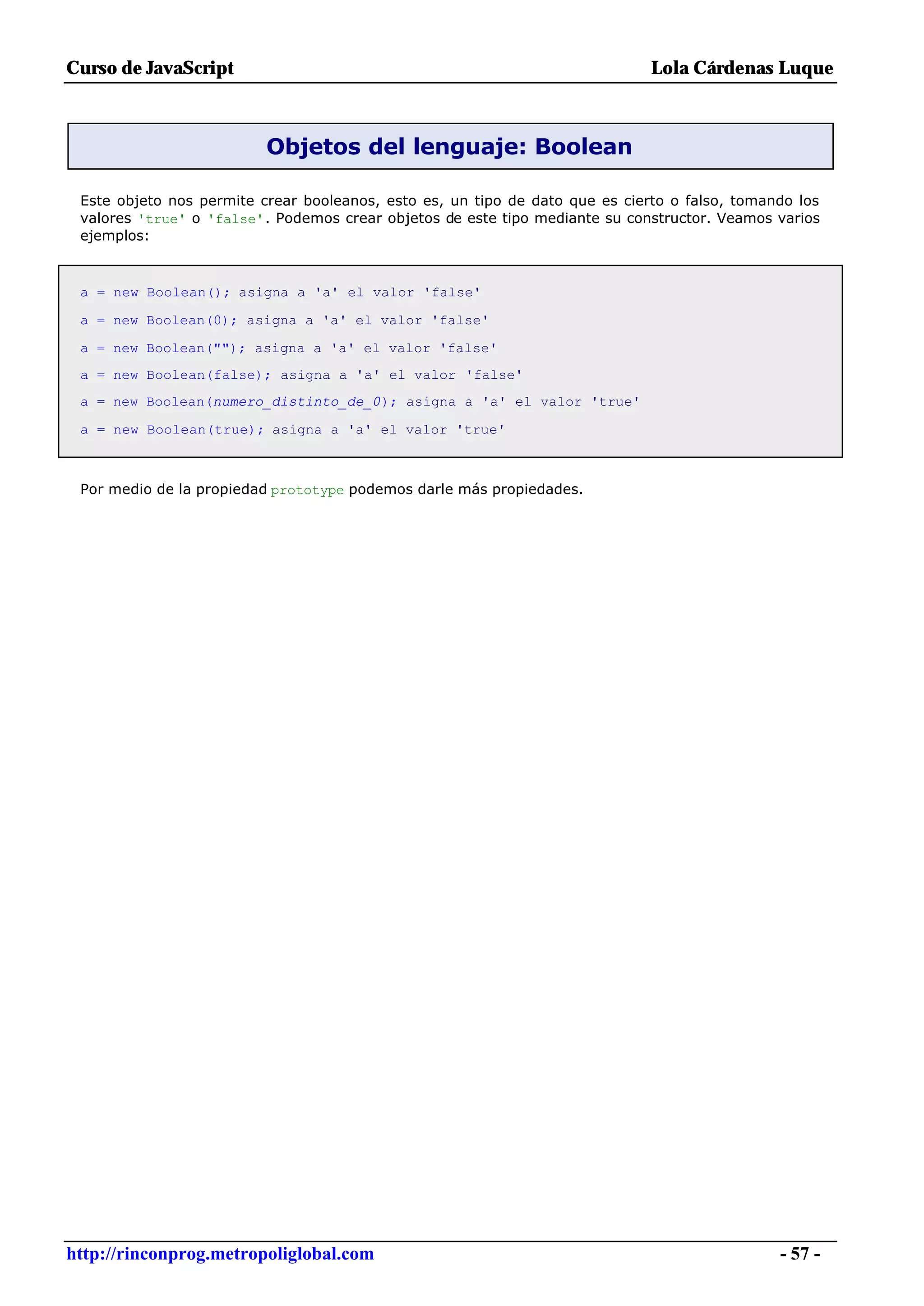 Curso de JavaScript                                                           Lola Cárdenas Luque



                          Objetos del lenguaje: Boolean

 Este objeto nos permite crear booleanos, esto es, un tipo de dato que es cierto o falso, tomando los
 valores 'true' o 'false'. Podemos crear objetos de este tipo mediante su constructor. Veamos varios
 ejemplos:



 a = new Boolean(); asigna a 'a' el valor 'false'

 a = new Boolean(0); asigna a 'a' el valor 'false'

 a = new Boolean(""); asigna a 'a' el valor 'false'
 a = new Boolean(false); asigna a 'a' el valor 'false'
 a = new Boolean(numero_distinto_de_0); asigna a 'a' el valor 'true'

 a = new Boolean(true); asigna a 'a' el valor 'true'



 Por medio de la propiedad prototype podemos darle más propiedades.




http://rinconprog.metropoliglobal.com                                                          - 57 -
 