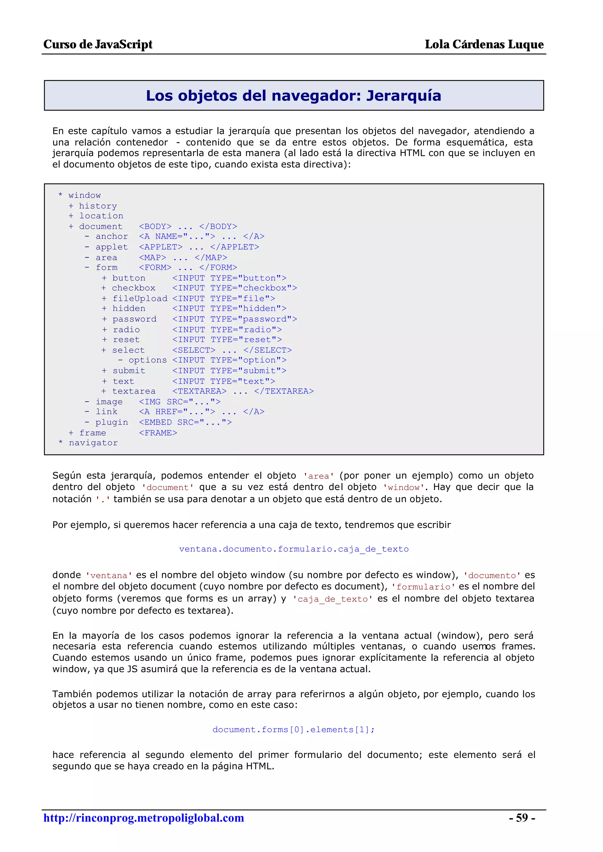 Curso de JavaScript                                                             Lola Cárdenas Luque



                    Los objetos del navegador: Jerarquía

 En este capítulo vamos a estudiar la jerarquía que presentan los objetos del navegador, atendiendo a
 una relación contenedor - contenido que se da entre estos objetos. De forma esquemática, esta
 jerarquía podemos representarla de esta manera (al lado está la directiva HTML con que se incluyen en
 el documento objetos de este tipo, cuando exista esta directiva):


  * window
    + history
    + location
    + document    <BODY> ... </BODY>
       - anchor <A NAME="..."> ... </A>
       - applet <APPLET> ... </APPLET>
       - area     <MAP> ... </MAP>
       - form     <FORM> ... </FORM>
           + button     <INPUT TYPE="button">
          + checkbox    <INPUT TYPE="checkbox">
           + fileUpload <INPUT TYPE="file">
           + hidden     <INPUT TYPE="hidden">
           + password   <INPUT TYPE="password">
           + radio      <INPUT TYPE="radio">
           + reset      <INPUT TYPE="reset">
          + select      <SELECT> ... </SELECT>
              - options <INPUT TYPE="option">
           + submit     <INPUT TYPE="submit">
           + text       <INPUT TYPE="text">
          + textarea    <TEXTAREA> ... </TEXTAREA>
       - image    <IMG SRC="...">
       - link     <A HREF="..."> ... </A>
       - plugin <EMBED SRC="...">
    + frame       <FRAME>
  * navigator


 Según esta jerarquía, podemos entender el objeto 'area' (por poner un ejemplo) como un objeto
 dentro del objeto 'document' que a su vez está dentro del objeto 'window'. Hay que decir que la
 notación '.' también se usa para denotar a un objeto que está dentro de un objeto.

 Por ejemplo, si queremos hacer referencia a una caja de texto, tendremos que escribir

                            ventana.documento.formulario.caja_de_texto

 donde 'ventana' es el nombre del objeto window (su nombre por defecto es window), 'documento' es
 el nombre del objeto document (cuyo nombre por defecto es document), 'formulario' es el nombre del
 objeto forms (veremos que forms es un array) y 'caja_de_texto' es el nombre del objeto textarea
 (cuyo nombre por defecto es textarea).

 En la mayoría de los casos podemos ignorar la referencia a la ventana actual (window), pero será
 necesaria esta referencia cuando estemos utilizando múltiples ventanas, o cuando usemos frames.
 Cuando estemos usando un único frame, podemos pues ignorar explícitamente la referencia al objeto
 window, ya que JS asumirá que la referencia es de la ventana actual.

 También podemos utilizar la notación de array para referirnos a algún objeto, por ejemplo, cuando los
 objetos a usar no tienen nombre, como en este caso:

                                   document.forms[0].elements[1];

 hace referencia al segundo elemento del primer formulario del documento; este elemento será el
 segundo que se haya creado en la página HTML.




http://rinconprog.metropoliglobal.com                                                           - 59 -
 