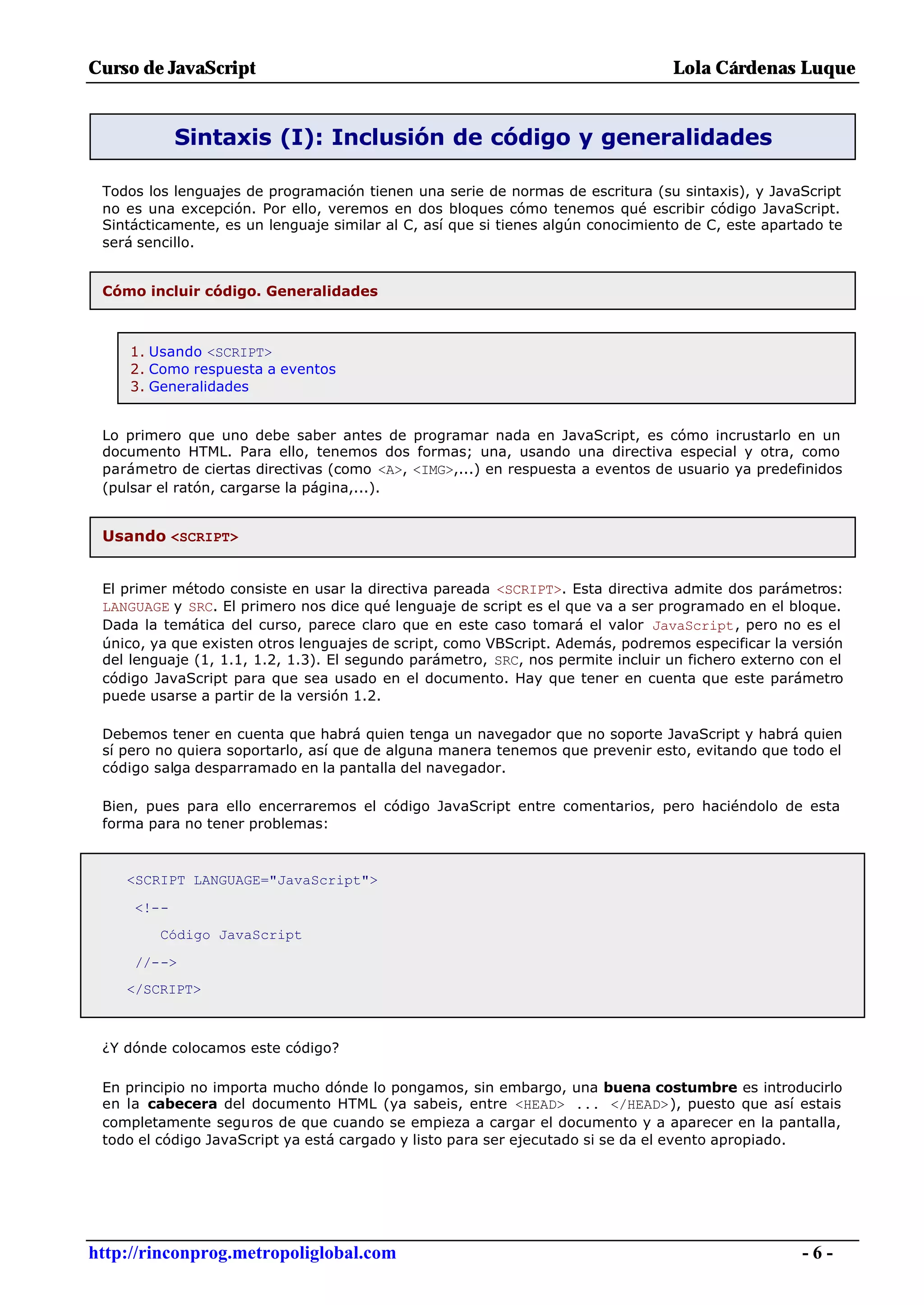 Curso de JavaScript                                                              Lola Cárdenas Luque


            Sintaxis (I): Inclusión de código y generalidades

 Todos los lenguajes de programación tienen una serie de normas de escritura (su sintaxis), y JavaScript
 no es una excepción. Por ello, veremos en dos bloques cómo tenemos qué escribir código JavaScript.
 Sintácticamente, es un lenguaje similar al C, así que si tienes algún conocimiento de C, este apartado te
 será sencillo.


 Cómo incluir código. Generalidades



     1. Usando <SCRIPT>
     2. Como respuesta a eventos
     3. Generalidades


 Lo primero que uno debe saber antes de programar nada en JavaScript, es cómo incrustarlo en un
 documento HTML. Para ello, tenemos dos formas; una, usando una directiva especial y otra, como
 parámetro de ciertas directivas (como <A>, <IMG>,...) en respuesta a eventos de usuario ya predefinidos
 (pulsar el ratón, cargarse la página,...).


 Usando <SCRIPT>


 El primer método consiste en usar la directiva pareada <SCRIPT>. Esta directiva admite dos parámetros:
 LANGUAGE y SRC. El primero nos dice qué lenguaje de script es el que va a ser programado en el bloque.
 Dada la temática del curso, parece claro que en este caso tomará el valor JavaScript, pero no es el
 único, ya que existen otros lenguajes de script, como VBScript. Además, podremos especificar la versión
 del lenguaje (1, 1.1, 1.2, 1.3). El segundo parámetro, SRC, nos permite incluir un fichero externo con el
 código JavaScript para que sea usado en el documento. Hay que tener en cuenta que este parámetro
 puede usarse a partir de la versión 1.2.

 Debemos tener en cuenta que habrá quien tenga un navegador que no soporte JavaScript y habrá quien
 sí pero no quiera soportarlo, así que de alguna manera tenemos que prevenir esto, evitando que todo el
 código salga desparramado en la pantalla del navegador.

 Bien, pues para ello encerraremos el código JavaScript entre comentarios, pero haciéndolo de esta
 forma para no tener problemas:



    <SCRIPT LANGUAGE="JavaScript">

     <!--
         Código JavaScript

     //-->
    </SCRIPT>



 ¿Y dónde colocamos este código?

 En principio no importa mucho dónde lo pongamos, sin embargo, una buena costumbre es introducirlo
 en la cabecera del documento HTML (ya sabeis, entre <HEAD> ... </HEAD>), puesto que así estais
 completamente seguros de que cuando se empieza a cargar el documento y a aparecer en la pantalla,
 todo el código JavaScript ya está cargado y listo para ser ejecutado si se da el evento apropiado.




http://rinconprog.metropoliglobal.com                                                               -6-
 