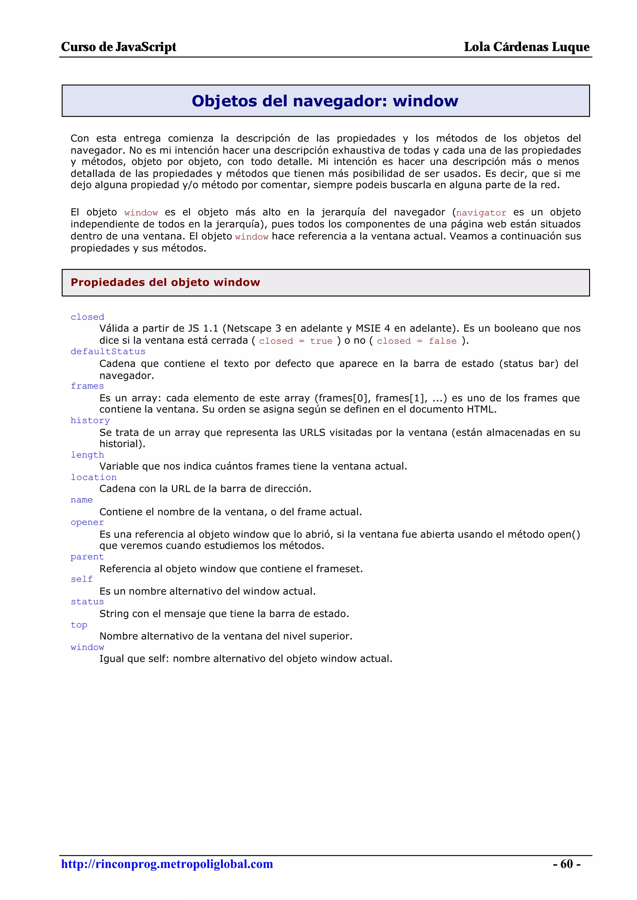 Curso de JavaScript                                                             Lola Cárdenas Luque



                         Objetos del navegador: window

 Con esta entrega comienza la descripción de las propiedades y los métodos de los objetos del
 navegador. No es mi intención hacer una descripción exhaustiva de todas y cada una de las propiedades
 y métodos, objeto por objeto, con todo detalle. Mi intención es hacer una descripción más o menos
 detallada de las propiedades y métodos que tienen más posibilidad de ser usados. Es decir, que si me
 dejo alguna propiedad y/o método por comentar, siempre podeis buscarla en alguna parte de la red.

 El objeto window es el objeto más alto en la jerarquía del navegador (navigator es un objeto
 independiente de todos en la jerarquía), pues todos los componentes de una página web están situados
 dentro de una ventana. El objeto window hace referencia a la ventana actual. Veamos a continuación sus
 propiedades y sus métodos.


 Propiedades del objeto window


 closed
      Válida a partir de JS 1.1 (Netscape 3 en adelante y MSIE 4 en adelante). Es un booleano que nos
      dice si la ventana está cerrada ( closed = true ) o no ( closed = false ).
 defaultStatus
      Cadena que contiene el texto por defecto que aparece en la barra de estado (status bar) del
      navegador.
 frames
      Es un array: cada elemento de este array (frames[0], frames[1], ...) es uno de los frames que
      contiene la ventana. Su orden se asigna según se definen en el documento HTML.
 history
      Se trata de un array que representa las URLS visitadas por la ventana (están almacenadas en su
      historial).
 length
      Variable que nos indica cuántos frames tiene la ventana actual.
 location
      Cadena con la URL de la barra de dirección.
 name
      Contiene el nombre de la ventana, o del frame actual.
 opener
      Es una referencia al objeto window que lo abrió, si la ventana fue abierta usando el método open()
      que veremos cuando estudiemos los métodos.
 parent
      Referencia al objeto window que contiene el frameset.
 self
      Es un nombre alternativo del window actual.
 status
      String con el mensaje que tiene la barra de estado.
 top
      Nombre alternativo de la ventana del nivel superior.
 window
      Igual que self: nombre alternativo del objeto window actual.




http://rinconprog.metropoliglobal.com                                                             - 60 -
 
